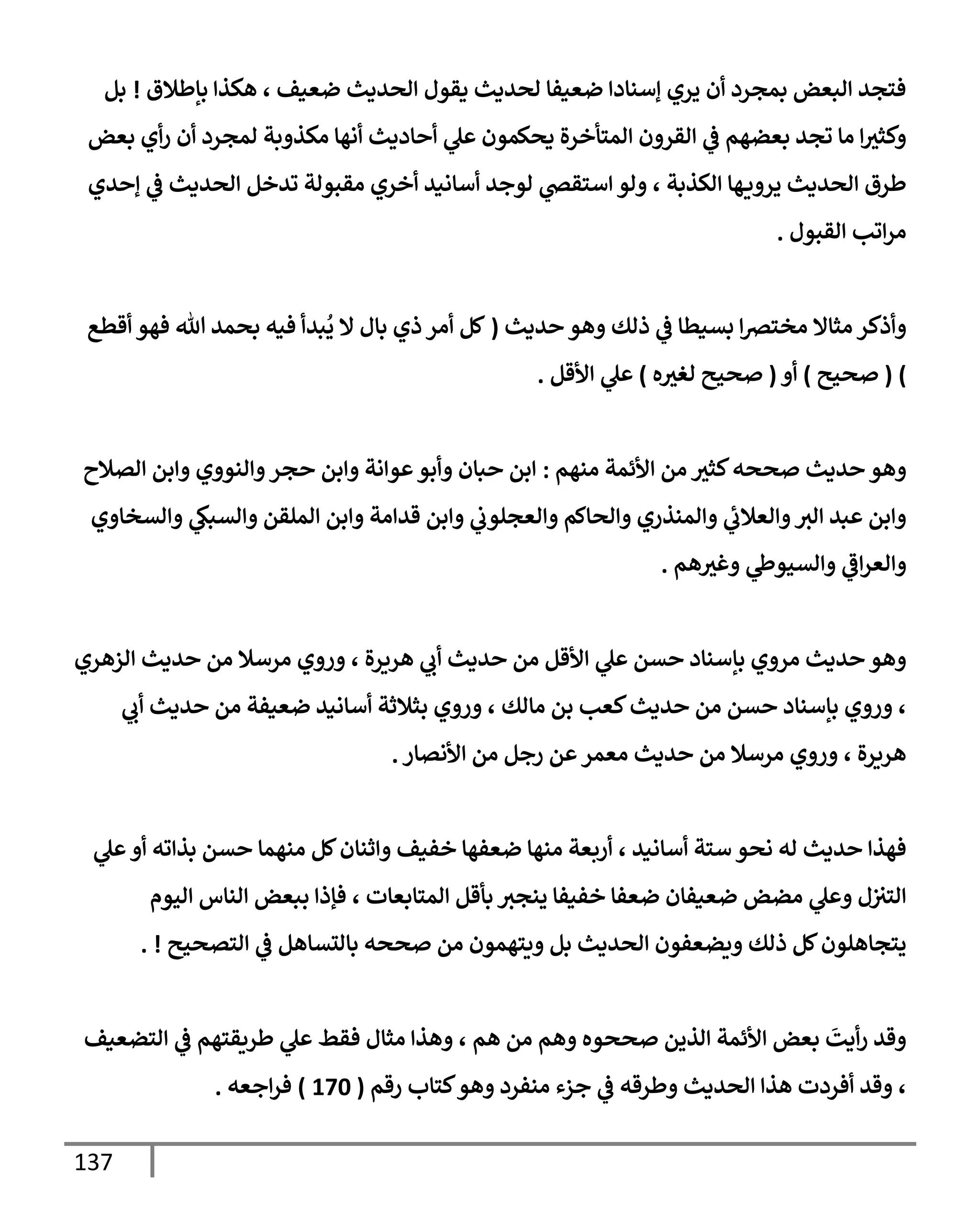 137
‫بإطةلق‬ ‫هكذإ‬ ، ‫ضعيف‬ ‫إلحديث‬ ‫يقول‬ ‫لحديث‬ ‫ضعيفإ‬ ‫ؤسنإدإ‬ ‫يري‬ ‫أن‬ ‫بمجرد‬ ‫إلبعض‬ ‫فتجد‬
!
‫بل‬
‫بعض‬ ‫أي‬‫ر‬ ‫أن‬ ‫لمجرد‬ ‫مكذوبة‬ ‫أنهإ‬ ‫أحإديث‬ ‫ي‬
‫عل‬ ‫يحكمون‬ ‫إلمتأخرة‬ ‫إلقرون‬ ‫ي‬
‫ػ‬ ‫بعضهم‬ ‫تجد‬ ‫مإ‬ ‫إ‬‫وكثث‬
‫ؤحدي‬ ‫ي‬
‫ػ‬ ‫إلحديث‬ ‫تدخل‬ ‫مقبولة‬ ‫أخري‬ ‫أسإنيد‬ ‫لوجد‬ ‫ي‬
‫إستقض‬ ‫ولو‬ ، ‫إلكذبة‬ ‫هإ‬‫يروي‬ ‫إلحديث‬ ‫طرق‬
‫إلقبول‬ ‫إتب‬‫ر‬‫م‬
.
‫حديث‬ ‫وهو‬ ‫ذلك‬ ‫ي‬
‫ػ‬ ‫بسيطإ‬ ‫إ‬‫رص‬‫مخت‬ ‫مثإإل‬ ‫وأذكر‬
(
‫أقطع‬ ‫فهو‬ ‫تل‬ ‫بحمد‬ ‫فيه‬ ‫بدأ‬
ُ
‫ي‬ ‫إل‬ ‫بإل‬ ‫ذي‬ ‫أمر‬ ‫كل‬
)
(
‫صحيح‬
)
‫أو‬
(
‫ه‬‫لغث‬ ‫صحيح‬
)
‫إألقل‬ ‫ي‬
‫عل‬
.
‫منهم‬ ‫إألئمة‬ ‫من‬ ‫كثث‬‫صححه‬ ‫حديث‬ ‫وهو‬
:
‫إلصةلح‬ ‫وإبن‬ ‫وإلنووي‬‫حجر‬ ‫وإبن‬ ‫عوإنة‬‫وأبو‬ ‫حبإن‬ ‫إبن‬
‫وإلسخإوي‬ ‫ي‬
‫وإلسبك‬ ‫إلملقن‬ ‫وإبن‬ ‫قدإمة‬ ‫وإبن‬ ‫ي‬
‫وإلعجلوب‬ ‫وإلحإكم‬ ‫وإلمنذري‬ ‫ي‬
‫وإلعةلب‬‫إلث‬ ‫عبد‬ ‫وإبن‬
‫هم‬‫وغث‬ ‫ي‬
‫وإلسيوط‬ ‫ي‬
‫إػ‬‫ر‬‫وإلع‬
.
‫إلزهري‬ ‫حديث‬ ‫من‬ ‫مرسةل‬ ‫وروي‬ ، ‫هريرة‬ ‫ي‬
‫أب‬ ‫حديث‬ ‫من‬ ‫إألقل‬ ‫ي‬
‫عل‬ ‫حسن‬ ‫بإسنإد‬ ‫مروي‬ ‫حديث‬ ‫وهو‬
‫ي‬
‫أب‬ ‫حديث‬ ‫من‬ ‫ضعيفة‬ ‫أسإنيد‬ ‫بثةلثة‬ ‫وروي‬ ، ‫مإلك‬ ‫بن‬ ‫كعب‬‫حديث‬ ‫من‬ ‫حسن‬ ‫بإسنإد‬ ‫وروي‬ ،
‫إألنصإر‬ ‫من‬ ‫رجل‬ ‫عن‬‫معمر‬ ‫حديث‬ ‫من‬ ‫مرسةل‬ ‫وروي‬ ، ‫هريرة‬
.
‫ي‬
‫عل‬‫أو‬ ‫بذإته‬ ‫حسن‬ ‫منهمإ‬ ‫كل‬‫وإثنإن‬ ‫خفيف‬ ‫ضعفهإ‬ ‫منهإ‬ ‫أربعة‬ ، ‫أسإنيد‬ ‫ستة‬ ‫نحو‬ ‫له‬ ‫حديث‬ ‫فهذإ‬
‫إليوم‬ ‫إلنإس‬ ‫ببعض‬ ‫فؤذإ‬ ، ‫إلمتإبعإت‬ ‫بأقل‬ ‫ينجث‬ ‫خفيفإ‬ ‫ضعفإ‬ ‫ضعيفإن‬ ‫مضض‬ ‫ي‬
‫وعل‬ ‫ل‬‫إلتث‬
‫إلتصحيح‬ ‫ي‬
‫ػ‬ ‫بإلتسإهل‬ ‫صححه‬ ‫من‬ ‫ويتهمون‬ ‫بل‬ ‫إلحديث‬ ‫ويضعفون‬ ‫ذلك‬ ‫كل‬‫يتجإهلون‬
. !
‫إلتضعيف‬ ‫ي‬
‫ػ‬ ‫طريقتهم‬ ‫ي‬
‫عل‬ ‫فقط‬ ‫مثإل‬ ‫وهذإ‬ ، ‫هم‬ ‫من‬ ‫وهم‬ ‫صححوه‬ ‫إلذين‬ ‫إألئمة‬ ‫بعض‬
َ
‫أيت‬‫ر‬ ‫وقد‬
‫رقم‬ ‫كتإب‬‫وهو‬ ‫منفرد‬ ‫جزء‬ ‫ي‬
‫ػ‬ ‫وطرقه‬ ‫إلحديث‬ ‫هذإ‬ ‫أفردت‬ ‫وقد‬ ،
(
170
)
‫إجعه‬‫ر‬‫ف‬
.
 