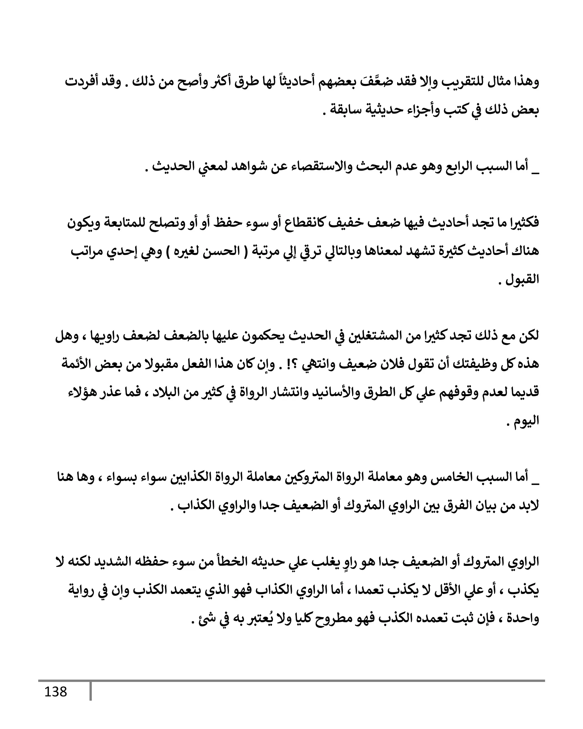 138
‫ذلك‬ ‫من‬ ‫وأصح‬ ‫ر‬
‫أكث‬ ‫طرق‬ ‫لهإ‬
ً
‫أحإديثإ‬ ‫بعضهم‬ َ
‫ف‬ َّ‫ضع‬ ‫فقد‬ ‫وإإل‬ ‫للتقريب‬ ‫مثإل‬ ‫وهذإ‬
.
‫أفردت‬ ‫وقد‬
‫سإبقة‬ ‫حديثية‬ ‫إء‬‫ز‬‫وأج‬ ‫كتب‬ ‫ي‬
‫ػ‬ ‫ذلك‬ ‫بعض‬
.
_
‫إلحديث‬ ‫ي‬
‫لمعت‬ ‫شوإهد‬ ‫عن‬ ‫وإإلستقصإء‬ ‫إلبحث‬ ‫عدم‬‫وهو‬ ‫إبع‬‫ر‬‫إل‬ ‫إلسبب‬ ‫أمإ‬
.
‫ويكون‬ ‫للمتإبعة‬ ‫وتصلح‬‫أو‬ ‫أو‬ ‫حفظ‬ ‫سوء‬ ‫أو‬ ‫كإنقطإع‬‫خفيف‬ ‫ضعف‬ ‫فيهإ‬ ‫أحإديث‬ ‫تجد‬ ‫مإ‬ ‫إ‬‫فكثث‬
‫مرتبة‬ ‫ي‬
‫ؤل‬ ‫ي‬
‫ترػ‬ ‫ي‬
‫وبإلتإل‬ ‫لمعنإهإ‬ ‫تشهد‬ ‫ة‬‫كثث‬‫أحإديث‬ ‫هنإك‬
(
‫ه‬‫لغث‬ ‫إلحسن‬
)
‫إتب‬‫ر‬‫م‬ ‫ؤحدي‬ ‫ي‬
‫وه‬
‫إلقبول‬
.
‫وهل‬ ، ‫هإ‬‫إوي‬‫ر‬ ‫لضعف‬ ‫بإلضعف‬ ‫عليهإ‬ ‫يحكمون‬ ‫إلحديث‬ ‫ي‬
‫ػ‬ ‫إلمشتغلي‬ ‫من‬ ‫إ‬‫كثث‬‫تجد‬ ‫ذلك‬ ‫مع‬ ‫لكن‬
‫؟‬ ‫ي‬
‫وإنته‬ ‫ضعيف‬ ‫فةلن‬ ‫تقول‬ ‫أن‬ ‫وظيفتك‬ ‫كل‬‫هذه‬
. !
‫إألئمة‬ ‫بعض‬ ‫من‬ ‫مقبوإل‬ ‫إلفعل‬ ‫هذإ‬ ‫كإن‬‫وإن‬
‫هؤإلء‬ ‫عذر‬ ‫فمإ‬ ، ‫إلبةلد‬ ‫من‬ ‫كثث‬ ‫ي‬
‫ػ‬ ‫إلروإة‬ ‫وإنتشإر‬ ‫وإألسإنيد‬ ‫إلطرق‬ ‫كل‬ ‫ي‬
‫عل‬ ‫وقوفهم‬ ‫لعدم‬ ‫قديمإ‬
‫إليوم‬
.
_
‫هنإ‬ ‫وهإ‬ ، ‫بسوإء‬ ‫سوإء‬ ‫إلكذإبي‬ ‫إلروإة‬ ‫معإملة‬ ‫وكي‬‫إلمث‬ ‫إلروإة‬ ‫معإملة‬ ‫وهو‬ ‫إلخإمس‬ ‫إلسبب‬ ‫أمإ‬
‫إلكذإب‬ ‫إوي‬‫ر‬‫وإل‬ ‫جدإ‬ ‫إلضعيف‬ ‫أو‬ ‫وك‬‫إلمث‬ ‫إوي‬‫ر‬‫إل‬ ‫بي‬ ‫إلفرق‬ ‫بيإن‬ ‫من‬ ‫إلبد‬
.
‫إل‬ ‫لكنه‬ ‫إلشديد‬ ‫حفظه‬ ‫سوء‬ ‫من‬ ‫إلخطأ‬ ‫حديثه‬ ‫ي‬
‫عل‬ ‫يغلب‬ ٍ
‫إو‬‫ر‬ ‫هو‬ ‫جدإ‬ ‫إلضعيف‬ ‫أو‬ ‫وك‬‫إلمث‬ ‫إوي‬‫ر‬‫إل‬
‫روإية‬ ‫ي‬
‫ػ‬ ‫وإن‬ ‫إلكذب‬ ‫يتعمد‬ ‫إلذي‬ ‫فهو‬ ‫إلكذإب‬ ‫إوي‬‫ر‬‫إل‬ ‫أمإ‬ ، ‫تعمدإ‬ ‫يكذب‬ ‫إل‬ ‫إألقل‬ ‫ي‬
‫عل‬‫أو‬ ، ‫يكذب‬
‫ر‬
‫س‬ ‫ي‬
‫ػ‬ ‫به‬ ‫عتث‬
ُ
‫ي‬ ‫وإل‬ ‫كليإ‬‫مطروح‬ ‫فهو‬ ‫إلكذب‬ ‫تعمده‬ ‫ثبت‬ ‫فؤن‬ ، ‫وإحدة‬
.
 