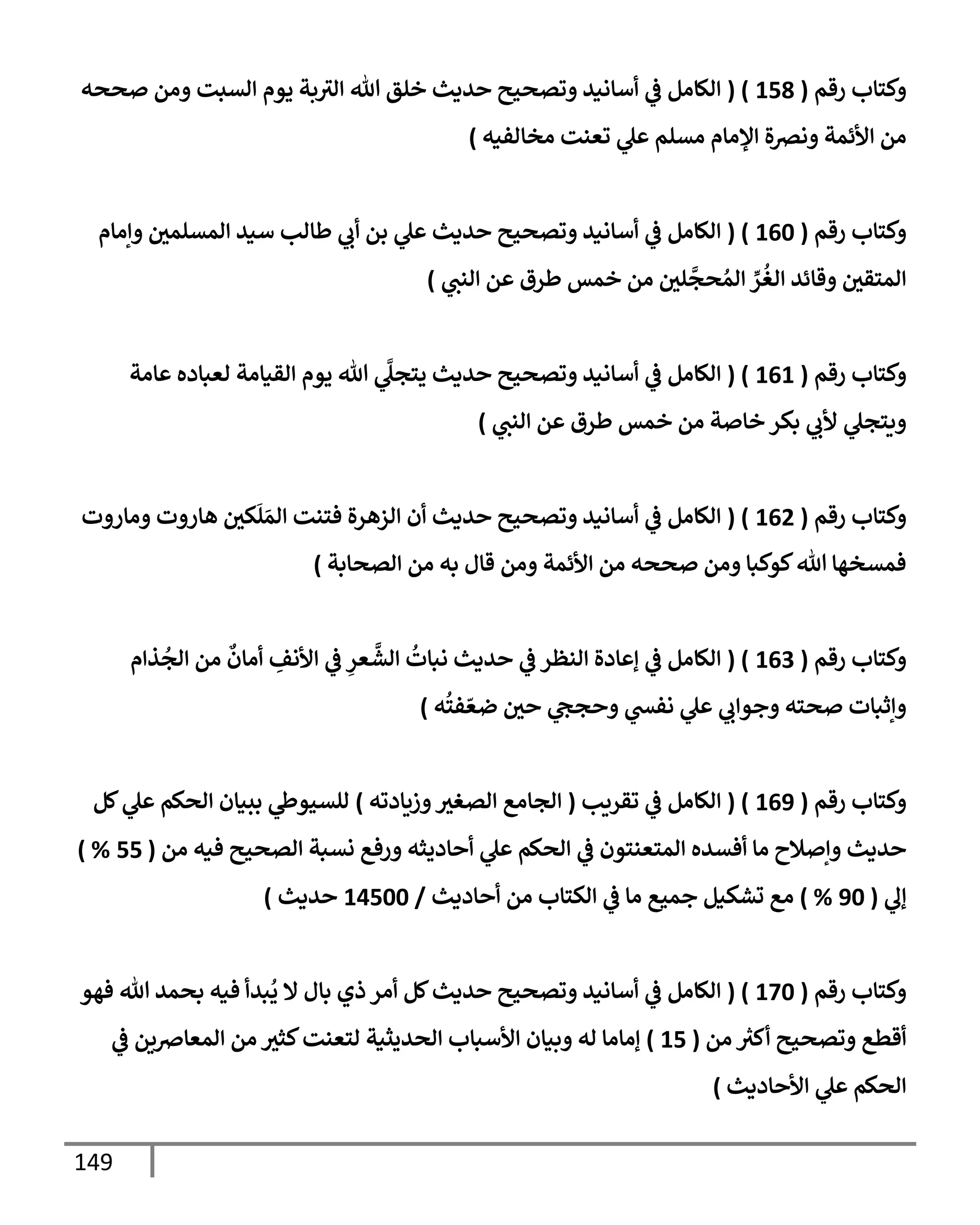 149
‫رقم‬ ‫وكتإب‬
(
158
( )
‫صححه‬ ‫ومن‬ ‫إلسبت‬ ‫يوم‬ ‫بة‬‫إلث‬ ‫تل‬ ‫خلق‬ ‫حديث‬ ‫وتصحيح‬ ‫أسإنيد‬ ‫ي‬
‫ػ‬ ‫إلكإمل‬
‫مخإلفيه‬ ‫تعنت‬ ‫ي‬
‫عل‬ ‫مسلم‬ ‫إؤلمإم‬ ‫ونرصة‬ ‫إألئمة‬ ‫من‬
)
‫رقم‬ ‫وكتإب‬
(
160
( )
‫وإمإم‬ ‫إلمسلمي‬ ‫سيد‬ ‫طإلب‬ ‫ي‬
‫أب‬ ‫بن‬ ‫ي‬
‫عل‬ ‫حديث‬ ‫وتصحيح‬ ‫أسإنيد‬ ‫ي‬
‫ػ‬ ‫إلكإمل‬
‫ي‬
‫إلنت‬ ‫عن‬ ‫طرق‬ ‫خمس‬ ‫من‬ ‫لي‬
َّ
‫حج‬ ُ‫إلم‬ ِّ
‫ر‬
ُ
‫إلغ‬ ‫وقإئد‬ ‫إلمتقي‬
)
‫رقم‬ ‫وكتإب‬
(
161
( )
‫عإمة‬ ‫لعبإده‬ ‫إلقيإمة‬ ‫يوم‬ ‫تل‬ ‫ي‬
َّ
‫يتجل‬ ‫حديث‬ ‫وتصحيح‬ ‫أسإنيد‬ ‫ي‬
‫ػ‬ ‫إلكإمل‬
‫ي‬
‫إلنت‬ ‫عن‬ ‫طرق‬ ‫خمس‬ ‫من‬ ‫خإصة‬ ‫بكر‬ ‫ي‬
‫ألب‬ ‫ي‬
‫ويتجل‬
)
‫رقم‬ ‫وكتإب‬
(
162
( )
‫ومإروت‬ ‫هإروت‬ ‫كي‬
َ
‫ل‬ َ‫إلم‬ ‫فتنت‬ ‫إلزهرة‬ ‫أن‬ ‫حديث‬ ‫وتصحيح‬ ‫أسإنيد‬ ‫ي‬
‫ػ‬ ‫إلكإمل‬
‫إلصحإبة‬ ‫من‬ ‫به‬ ‫قإل‬ ‫ومن‬ ‫إألئمة‬ ‫من‬ ‫صححه‬ ‫ومن‬ ‫كوكبإ‬‫تل‬ ‫فمسخهإ‬
)
‫رقم‬ ‫وكتإب‬
(
163
( )
‫ذإم‬
ُ
‫إلج‬ ‫من‬
ٌ
‫أمإن‬ ِ
‫إألنف‬ ‫ي‬
‫ػ‬ ِ
‫عر‬
َّ
‫إلش‬
ُ
‫نبإت‬ ‫حديث‬ ‫ي‬
‫ػ‬ ‫إلنظر‬ ‫ؤعإدة‬ ‫ي‬
‫ػ‬ ‫إلكإمل‬
‫ه‬
ُ
‫فت‬ ّ‫ضع‬ ‫حي‬ ‫ي‬
‫وحجح‬ ‫ي‬
‫نفش‬ ‫ي‬
‫عل‬ ‫ي‬
‫وجوإب‬ ‫صحته‬ ‫وإثبإت‬
)
‫رقم‬ ‫وكتإب‬
(
169
( )
‫تقريب‬ ‫ي‬
‫ػ‬ ‫إلكإمل‬
(
‫وزيإدته‬‫إلصغث‬ ‫إلجإمع‬
)
‫كل‬ ‫ي‬
‫عل‬ ‫إلحكم‬ ‫ببيإن‬ ‫ي‬
‫للسيوط‬
‫من‬ ‫فيه‬ ‫إلصحيح‬ ‫نسبة‬ ‫ورفع‬ ‫أحإديثه‬ ‫ي‬
‫عل‬ ‫إلحكم‬ ‫ي‬
‫ػ‬ ‫إلمتعنتون‬ ‫أفسده‬ ‫مإ‬ ‫وإصةلح‬ ‫حديث‬
(
55
) %
‫ي‬
‫ؤل‬
(
90
%
)
‫أحإديث‬ ‫من‬ ‫إلكتإب‬ ‫ي‬
‫ػ‬ ‫مإ‬ ‫جميع‬ ‫تشكيل‬ ‫مع‬
/
14500
‫حديث‬
)
‫رقم‬ ‫وكتإب‬
(
170
( )
‫فهو‬ ‫تل‬ ‫بحمد‬ ‫فيه‬ ‫بدأ‬
ُ
‫ي‬ ‫إل‬ ‫بإل‬ ‫ذي‬ ‫أمر‬ ‫كل‬‫حديث‬ ‫وتصحيح‬ ‫أسإنيد‬ ‫ي‬
‫ػ‬ ‫إلكإمل‬
‫من‬ ‫ر‬
‫أكث‬ ‫وتصحيح‬ ‫أقطع‬
(
15
)
‫ي‬
‫ػ‬ ‫إلمعإِصين‬ ‫من‬ ‫كثث‬‫لتعنت‬ ‫إلحديثية‬ ‫إألسبإب‬ ‫وبيإن‬ ‫له‬ ‫ؤمإمإ‬
‫إألحإديث‬ ‫ي‬
‫عل‬ ‫إلحكم‬
)
 