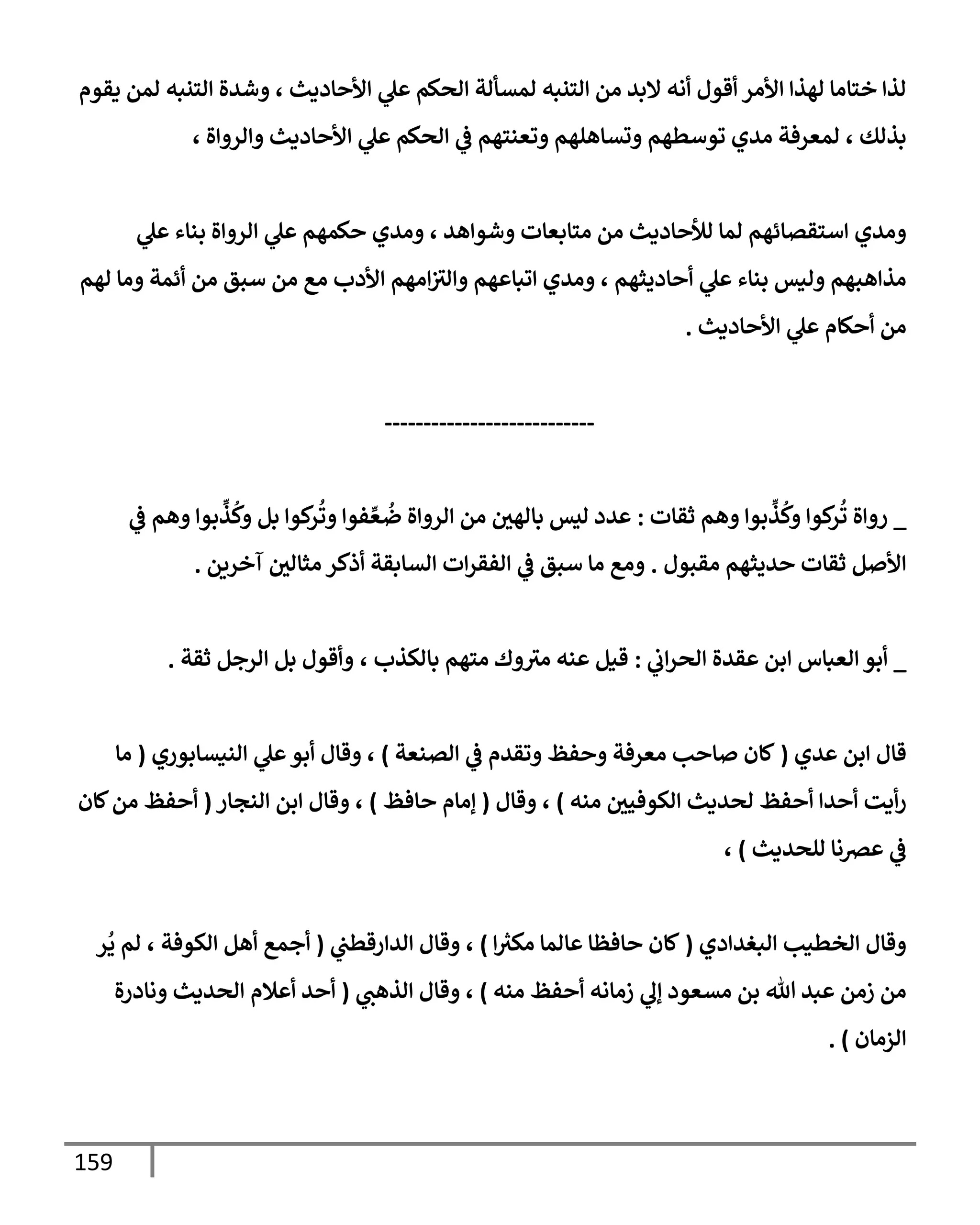 159
‫يقوم‬ ‫لمن‬ ‫إلتنبه‬ ‫وشدة‬ ، ‫إألحإديث‬ ‫ي‬
‫عل‬ ‫إلحكم‬ ‫لمسألة‬ ‫إلتنبه‬ ‫من‬ ‫إلبد‬ ‫أنه‬ ‫أقول‬ ‫إألمر‬ ‫لهذإ‬ ‫ختإمإ‬ ‫لذإ‬
، ‫وإلروإة‬ ‫إألحإديث‬ ‫ي‬
‫عل‬ ‫إلحكم‬ ‫ي‬
‫ػ‬ ‫وتعنتهم‬ ‫وتسإهلهم‬ ‫توسطهم‬ ‫مدي‬ ‫لمعرفة‬ ، ‫بذلك‬
‫ي‬
‫عل‬ ‫بنإء‬ ‫إلروإة‬ ‫ي‬
‫عل‬ ‫حكمهم‬ ‫ومدي‬ ، ‫وشوإهد‬ ‫متإبعإت‬ ‫من‬ ‫لالحإديث‬ ‫لمإ‬ ‫إستقصإئهم‬ ‫ومدي‬
‫لهم‬ ‫ومإ‬ ‫أئمة‬ ‫من‬ ‫سبق‬ ‫من‬ ‫مع‬ ‫إألدب‬ ‫إمهم‬‫وإلث‬ ‫إتبإعهم‬ ‫ومدي‬ ، ‫أحإديثهم‬ ‫ي‬
‫عل‬ ‫بنإء‬ ‫وليس‬ ‫مذإهبهم‬
‫إألحإديث‬ ‫ي‬
‫عل‬ ‫أحكإم‬ ‫من‬
.
---------------------------
_
‫ثقإت‬ ‫وهم‬ ‫بوإ‬
ِّ
‫ذ‬
ُ
‫وك‬ ‫كوإ‬
‫ر‬
ُ
‫ت‬ ‫روإة‬
:
‫ي‬
‫ػ‬ ‫وهم‬ ‫بوإ‬
ِّ
‫ذ‬
ُ
‫وك‬ ‫بل‬ ‫كوإ‬
‫ر‬
ُ
‫وت‬ ‫فوإ‬ ِّ‫ع‬
ُ
‫ض‬ ‫إلروإة‬ ‫من‬ ‫بإلهي‬ ‫ليس‬ ‫عدد‬
‫مقبول‬ ‫حديثهم‬ ‫ثقإت‬ ‫إألصل‬
.
‫آخرين‬ ‫مثإلي‬ ‫أذكر‬ ‫إلسإبقة‬ ‫إت‬‫ر‬‫إلفق‬ ‫ي‬
‫ػ‬ ‫سبق‬ ‫مإ‬ ‫ومع‬
.
_
‫إلعبإس‬ ‫أبو‬
‫إ‬
‫ي‬
‫إب‬‫ر‬‫إلح‬ ‫عقدة‬ ‫بن‬
:
‫قيل‬
، ‫بإلكذب‬ ‫متهم‬ ‫وك‬‫مث‬ ‫عنه‬
‫و‬
‫ثقة‬ ‫إلرجل‬ ‫بل‬ ‫أقول‬
.
‫عدي‬ ‫إبن‬ ‫قإل‬
(
‫إلصنعة‬ ‫ي‬
‫ػ‬ ‫وتقدم‬ ‫وحفظ‬ ‫معرفة‬ ‫صإحب‬ ‫كإن‬
)
‫إلنيسإبوري‬ ‫ي‬
‫عل‬‫أبو‬ ‫وقإل‬ ،
(
‫مإ‬
‫منه‬ ‫إلكوفيي‬ ‫لحديث‬ ‫أحفظ‬ ‫أحدإ‬ ‫أيت‬‫ر‬
)
‫وقإل‬ ،
(
‫حإفظ‬ ‫ؤمإم‬
)
‫إلنجإر‬ ‫إبن‬ ‫وقإل‬ ،
(
‫كإن‬‫من‬ ‫أحفظ‬
‫للحديث‬ ‫عرصنإ‬ ‫ي‬
‫ػ‬
)
،
‫إلبغدإدي‬ ‫إلخطيب‬ ‫وقإل‬
(
‫ر‬
‫مكث‬ ‫عإلمإ‬ ‫حإفظإ‬ ‫كإن‬
‫إ‬
)
‫ي‬
‫إلدإرقطت‬ ‫وقإل‬ ،
(
‫ر‬
ُ
‫ي‬ ‫لم‬ ، ‫إلكوفة‬ ‫أهل‬ ‫أجمع‬
‫منه‬ ‫أحفظ‬ ‫زمإنه‬ ‫ي‬
‫ؤل‬ ‫مسعود‬ ‫بن‬ ‫تل‬ ‫عبد‬ ‫زمن‬ ‫من‬
)
‫ي‬
‫إلذهت‬ ‫وقإل‬ ،
(
‫ونإدرة‬ ‫إلحديث‬ ‫أعةلم‬ ‫أحد‬
‫إلزمإن‬
)
.
 