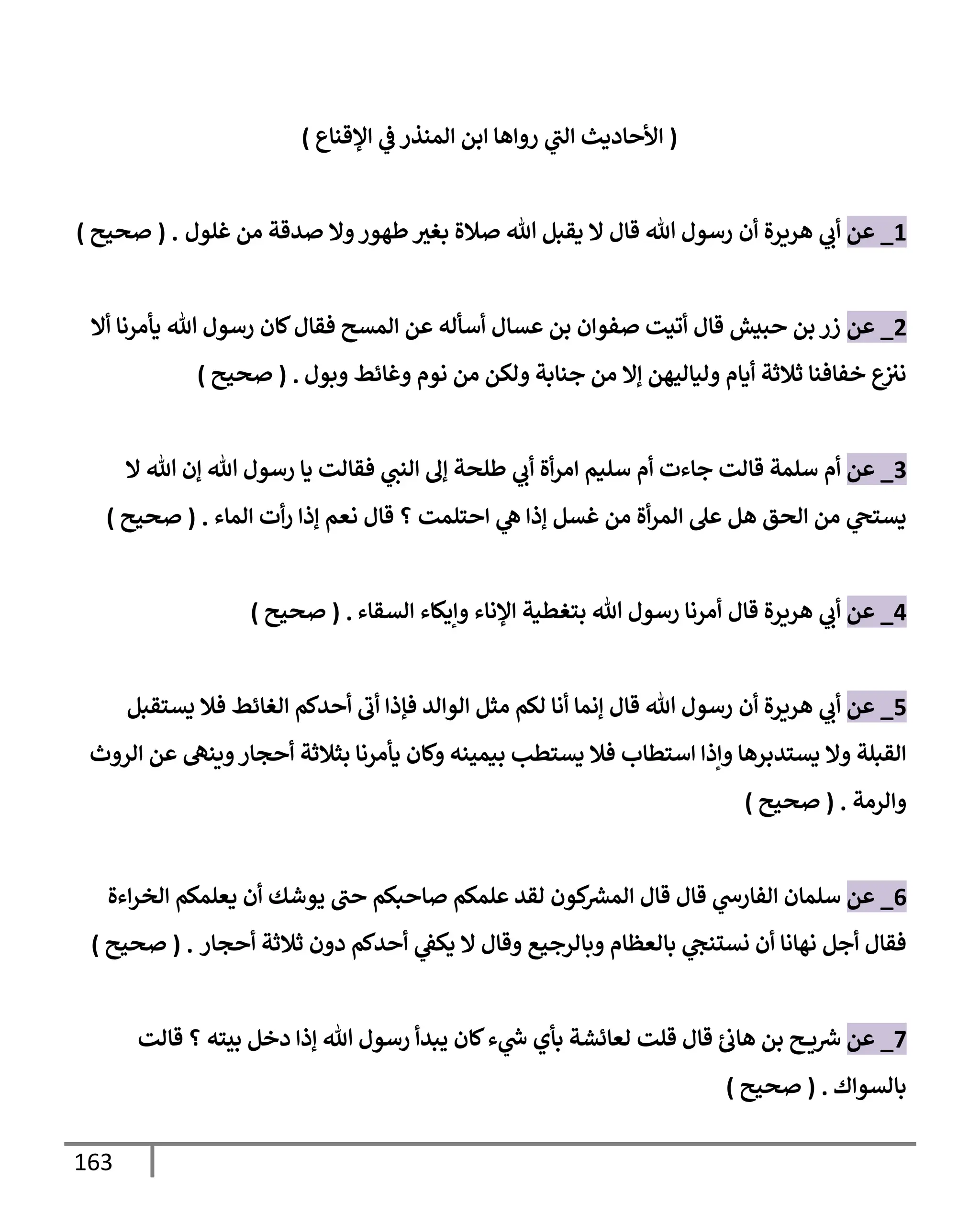 163
(
‫إؤلقنإع‬ ‫ي‬
‫ػ‬ ‫إلمنذر‬ ‫إبن‬ ‫روإهإ‬ ‫ي‬
‫إلت‬ ‫إألحإديث‬
)
1
_
‫عن‬
‫أن‬ ‫هريرة‬ ‫ي‬
‫أب‬
‫غلول‬ ‫من‬ ‫صدقة‬ ‫وإل‬‫طهور‬‫بغث‬ ‫صةلة‬ ‫تل‬ ‫يقبل‬ ‫إل‬ ‫قإل‬ ‫تل‬ ‫رسول‬
.
(
‫صحيح‬
)
2
_
‫عن‬
‫أإل‬ ‫يأمرنإ‬ ‫تل‬ ‫رسول‬ ‫كإن‬‫فقإل‬ ‫إلمسح‬ ‫عن‬ ‫أسأله‬ ‫عسإل‬ ‫بن‬ ‫صفوإن‬ ‫أتيت‬ ‫قإل‬ ‫حبيش‬ ‫بن‬ ‫زر‬
‫وبول‬ ‫وغإئط‬ ‫نوم‬ ‫من‬ ‫ولكن‬ ‫جنإبة‬ ‫من‬ ‫ؤإل‬ ‫وليإليهن‬ ‫أيإم‬ ‫ثةلثة‬ ‫خفإفنإ‬ ‫ع‬
‫نث‬
.
(
‫صحيح‬
)
3
_
‫عن‬
‫إل‬ ‫تل‬ ‫ؤن‬ ‫تل‬ ‫رسول‬ ‫يإ‬ ‫فقإلت‬ ‫ي‬
‫إلنت‬ ‫ؤل‬ ‫طلحة‬ ‫ي‬
‫أب‬ ‫أة‬‫ر‬‫إم‬ ‫سليم‬ ‫أم‬ ‫جإءت‬ ‫قإلت‬ ‫سلمة‬ ‫أم‬
‫إحتلمت‬ ‫ي‬
‫ه‬ ‫ؤذإ‬ ‫غسل‬ ‫من‬ ‫أة‬‫ر‬‫إلم‬ ‫عل‬ ‫هل‬ ‫إلحق‬ ‫من‬ ‫ي‬
‫يستح‬
‫؟‬
‫إلمإء‬ ‫أت‬‫ر‬ ‫ؤذإ‬ ‫نعم‬ ‫قإل‬
.
(
‫صحيح‬
)
4
_
‫عن‬
‫قإل‬ ‫هريرة‬ ‫ي‬
‫أب‬
‫إلسقإء‬ ‫وإيكإء‬ ‫إؤلنإء‬ ‫بتغطية‬ ‫تل‬ ‫رسول‬ ‫أمرنإ‬
.
(
‫صحيح‬
)
5
_
‫عن‬
‫أن‬ ‫هريرة‬ ‫ي‬
‫أب‬
‫يستقبل‬ ‫فةل‬ ‫إلغإئط‬ ‫أحدكم‬ ‫أب‬ ‫فؤذإ‬ ‫إلوإلد‬ ‫مثل‬ ‫لكم‬ ‫أنإ‬ ‫ؤنمإ‬ ‫قإل‬ ‫تل‬ ‫رسول‬
‫بيمينه‬ ‫يستطب‬ ‫فةل‬ ‫إستطإب‬ ‫وإذإ‬ ‫يستدبرهإ‬ ‫وإل‬ ‫إلقبلة‬
‫إلروث‬ ‫عن‬ ‫وينه‬‫أحجإر‬ ‫بثةلثة‬ ‫يأمرنإ‬ ‫وكإن‬
‫وإلرمة‬
.
(
‫صحيح‬
)
6
_
‫عن‬
‫إءة‬‫ر‬‫إلخ‬ ‫يعلمكم‬ ‫أن‬ ‫يوشك‬ ‫حت‬ ‫صإحبكم‬ ‫علمكم‬ ‫لقد‬ ‫كون‬ ‫ر‬
‫إلمش‬ ‫قإل‬ ‫قإل‬ ‫ي‬
‫إلفإرس‬ ‫سلمإن‬
‫أحجإر‬ ‫ثةلثة‬ ‫دون‬ ‫أحدكم‬ ‫ي‬
‫يكؼ‬ ‫إل‬ ‫وقإل‬ ‫وبإلرجيع‬ ‫بإلعظإم‬ ‫ي‬
‫نستنح‬ ‫أن‬ ‫نهإنإ‬ ‫أجل‬ ‫فقإل‬
.
(
‫صحيح‬
)
7
_
‫عن‬
‫قإلت‬ ‫؟‬ ‫بيته‬ ‫دخل‬ ‫ؤذإ‬ ‫تل‬ ‫رسول‬ ‫يبدأ‬ ‫كإن‬‫ء‬ ‫ي‬
‫ر‬
‫س‬ ‫بأي‬ ‫لعإئشة‬ ‫قلت‬ ‫قإل‬ ‫هإب‬ ‫بن‬ ‫ح‬ ‫ي‬ ‫ر‬
‫ش‬
‫بإلسوإك‬
.
(
‫صحيح‬
)
 