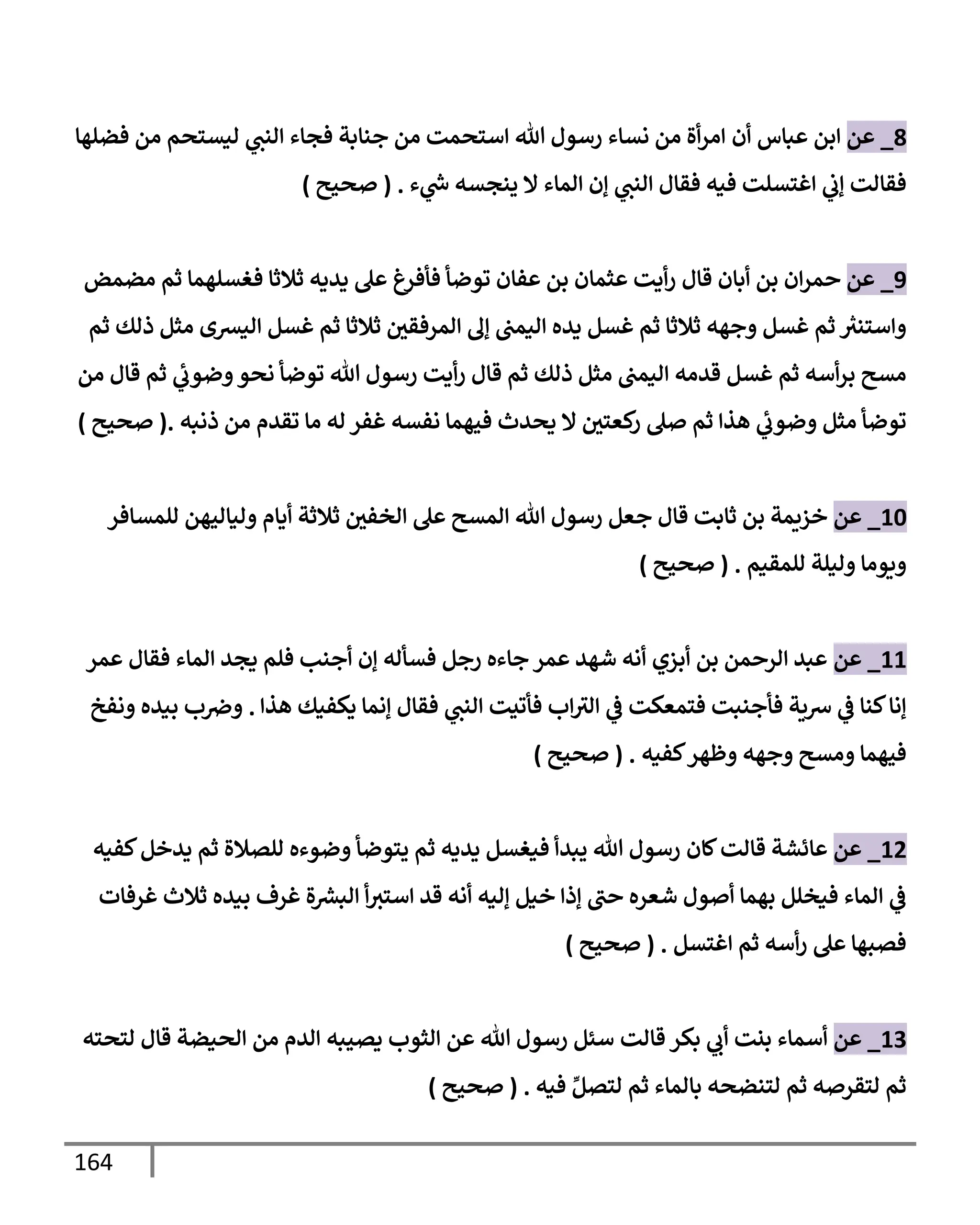 164
8
_
‫عن‬
‫أن‬ ‫عبإس‬ ‫إبن‬
‫فضلهإ‬ ‫من‬ ‫ليستحم‬ ‫ي‬
‫إلنت‬ ‫فجإء‬ ‫جنإبة‬ ‫من‬ ‫إستحمت‬ ‫تل‬ ‫رسول‬ ‫نسإء‬ ‫من‬ ‫أة‬‫ر‬‫إم‬
‫فيه‬ ‫إغتسلت‬ ‫ي‬
‫ؤب‬ ‫فقإلت‬
‫ء‬ ‫ي‬
‫ر‬
‫س‬ ‫ينجسه‬ ‫إل‬ ‫إلمإء‬ ‫ؤن‬ ‫ي‬
‫إلنت‬ ‫فقإل‬
.
(
‫صحيح‬
)
9
_
‫عن‬
‫قإل‬ ‫أبإن‬ ‫بن‬ ‫إن‬‫ر‬‫حم‬
‫مضمض‬ ‫ثم‬ ‫فغسلهمإ‬ ‫ثةلثإ‬ ‫يديه‬ ‫عل‬ ‫فأفرغ‬ ‫توضأ‬ ‫عفإن‬ ‫بن‬ ‫عثمإن‬ ‫أيت‬‫ر‬
‫ثم‬ ‫ذلك‬ ‫مثل‬ ‫إليشى‬ ‫غسل‬ ‫ثم‬ ‫ثةلثإ‬ ‫إلمرفقي‬ ‫ؤل‬ ‫إليمت‬ ‫يده‬ ‫غسل‬ ‫ثم‬ ‫ثةلثإ‬ ‫وجهه‬ ‫غسل‬ ‫ثم‬ ‫ر‬
‫وإستنث‬
‫من‬ ‫قإل‬ ‫ثم‬ ‫ي‬
‫وضوب‬‫نحو‬ ‫توضأ‬ ‫تل‬ ‫رسول‬ ‫أيت‬‫ر‬ ‫قإل‬ ‫ثم‬ ‫ذلك‬ ‫مثل‬ ‫إليمت‬ ‫قدمه‬ ‫غسل‬ ‫ثم‬ ‫أسه‬‫ر‬‫ب‬ ‫مسح‬
‫ذنبه‬ ‫من‬ ‫تقدم‬ ‫مإ‬ ‫له‬ ‫غفر‬ ‫نفسه‬ ‫فيهمإ‬ ‫يحدث‬ ‫إل‬ ‫كعتي‬
‫ر‬ ‫صل‬ ‫ثم‬ ‫هذإ‬ ‫ي‬
‫وضوب‬ ‫مثل‬ ‫توضأ‬
.
(
‫صحيح‬
)
10
_
‫عن‬
‫للمسإفر‬ ‫وليإليهن‬ ‫أيإم‬ ‫ثةلثة‬ ‫إلخفي‬ ‫عل‬ ‫إلمسح‬ ‫تل‬ ‫رسول‬ ‫جعل‬ ‫قإل‬ ‫ثإبت‬ ‫بن‬ ‫خزيمة‬
‫للمقيم‬ ‫وليلة‬ ‫ويومإ‬
.
(
‫صحيح‬
)
11
_
‫عن‬
‫عمر‬ ‫فقإل‬ ‫إلمإء‬ ‫يجد‬ ‫فلم‬ ‫أجنب‬ ‫ؤن‬ ‫فسأله‬ ‫رجل‬ ‫جإءه‬ ‫عمر‬ ‫شهد‬ ‫أنه‬ ‫أبزي‬ ‫بن‬ ‫إلرحمن‬ ‫عبد‬
‫هذإ‬ ‫يكفيك‬ ‫ؤنمإ‬ ‫فقإل‬ ‫ي‬
‫إلنت‬ ‫فأتيت‬ ‫إب‬‫إلث‬ ‫ي‬
‫ػ‬ ‫فتمعكت‬ ‫فأجنبت‬ ‫شية‬ ‫ي‬
‫ػ‬ ‫كنإ‬‫ؤنإ‬
.
‫ونفخ‬ ‫بيده‬ ‫ب‬‫وِص‬
‫كفيه‬‫وظهر‬ ‫وجهه‬ ‫ومسح‬ ‫فيهمإ‬
.
(
‫صحيح‬
)
12
_
‫عن‬
‫كإن‬‫قإلت‬ ‫عإئشة‬
‫كفيه‬‫يدخل‬ ‫ثم‬ ‫للصةلة‬ ‫وضوءه‬ ‫يتوضأ‬ ‫ثم‬ ‫يديه‬ ‫فيغسل‬ ‫يبدأ‬ ‫تل‬ ‫رسول‬
‫غرفإت‬ ‫ثةلث‬ ‫بيده‬ ‫غرف‬ ‫ة‬ ‫ر‬
‫إلبش‬ ‫أ‬‫إستث‬ ‫قد‬ ‫أنه‬ ‫ؤليه‬ ‫خيل‬ ‫ؤذإ‬ ‫حت‬ ‫شعره‬ ‫أصول‬ ‫بهمإ‬ ‫فيخلل‬ ‫إلمإء‬ ‫ي‬
‫ػ‬
‫إغتسل‬ ‫ثم‬ ‫أسه‬‫ر‬ ‫عل‬ ‫فصبهإ‬
.
(
‫صحيح‬
)
13
_
‫عن‬
‫قإلت‬ ‫بكر‬ ‫ي‬
‫أب‬ ‫بنت‬ ‫أسمإء‬
‫لتحته‬ ‫قإل‬ ‫إلحيضة‬ ‫من‬ ‫إلدم‬ ‫يصيبه‬ ‫إلثوب‬ ‫عن‬ ‫تل‬ ‫رسول‬ ‫سئل‬
‫فيه‬ ِّ‫لتصل‬ ‫ثم‬ ‫بإلمإء‬ ‫لتنضحه‬ ‫ثم‬ ‫لتقرصه‬ ‫ثم‬
.
(
‫صحيح‬
)
 