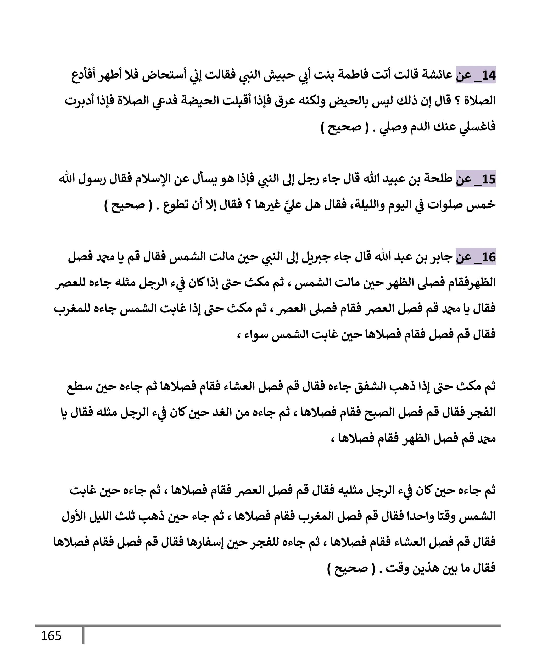 165
14
_
‫عن‬
‫أفأدع‬ ‫أطهر‬ ‫فةل‬ ‫أستحإض‬ ‫ي‬
‫ؤب‬ ‫فقإلت‬ ‫ي‬
‫إلنت‬ ‫حبيش‬ ‫ي‬
‫أب‬ ‫بنت‬ ‫فإطمة‬ ‫أتت‬ ‫قإلت‬ ‫عإئشة‬
‫أدبرت‬ ‫فؤذإ‬ ‫إلصةلة‬ ‫ي‬
‫فدع‬ ‫إلحيضة‬ ‫أقبلت‬ ‫فؤذإ‬ ‫عرق‬ ‫ولكنه‬ ‫بإلحيض‬ ‫ليس‬ ‫ذلك‬ ‫ؤن‬ ‫قإل‬ ‫؟‬ ‫إلصةلة‬
‫ي‬
‫وصل‬ ‫إلدم‬ ‫عنك‬ ‫ي‬
‫فإغسل‬
.
(
‫صحيح‬
)
15
_
‫عن‬
‫تل‬ ‫رسول‬ ‫فقإل‬ ‫إؤلسةلم‬ ‫عن‬ ‫يسأل‬ ‫هو‬ ‫فؤذإ‬ ‫ي‬
‫إلنت‬ ‫ؤل‬ ‫رجل‬ ‫جإء‬ ‫قإل‬ ‫تل‬ ‫عبيد‬ ‫بن‬ ‫طلحة‬
‫وإلليلة‬ ‫إليوم‬ ‫ي‬
‫ػ‬ ‫صلوإت‬ ‫خمس‬
،
‫تطوع‬ ‫أن‬ ‫ؤإل‬ ‫فقإل‬ ‫؟‬ ‫هإ‬‫غث‬ َّ
‫ي‬
‫عل‬ ‫هل‬ ‫فقإل‬
.
(
‫صحيح‬
)
16
_
‫عن‬
‫قإل‬ ‫تل‬ ‫عبد‬ ‫بن‬ ‫جإبر‬
‫فصل‬ ‫دمحم‬ ‫يإ‬ ‫قم‬ ‫فقإل‬ ‫إلشمس‬ ‫مإلت‬ ‫حي‬ ‫ي‬
‫إلنت‬ ‫ؤل‬ ‫يل‬‫جث‬ ‫جإء‬
‫إلشمس‬ ‫مإلت‬ ‫حي‬ ‫إلظهر‬ ‫فصل‬ ‫إلظهرفقإم‬
،
‫للعرص‬ ‫جإءه‬ ‫مثله‬ ‫إلرجل‬ ‫ء‬ ‫ي‬
‫ػ‬ ‫كإن‬‫ؤذإ‬ ‫حت‬ ‫مكث‬ ‫ثم‬
‫إلعرص‬ ‫فصل‬ ‫قم‬ ‫دمحم‬ ‫يإ‬ ‫فقإل‬
‫إلعرص‬ ‫فصل‬ ‫فقإم‬
،
‫للمغرب‬ ‫جإءه‬ ‫إلشمس‬ ‫غإبت‬ ‫ؤذإ‬ ‫حت‬ ‫مكث‬ ‫ثم‬
‫فصل‬ ‫قم‬ ‫فقإل‬
‫سوإء‬ ‫إلشمس‬ ‫غإبت‬ ‫حي‬ ‫فصةلهإ‬ ‫فقإم‬
،
‫إلعشإء‬ ‫فصل‬ ‫قم‬ ‫فقإل‬ ‫جإءه‬ ‫إلشفق‬ ‫ذهب‬ ‫ؤذإ‬ ‫حت‬ ‫مكث‬ ‫ثم‬
‫سطع‬ ‫حي‬ ‫جإءه‬ ‫ثم‬ ‫فصةلهإ‬ ‫فقإم‬
‫إلصبح‬ ‫فصل‬ ‫قم‬ ‫فقإل‬ ‫إلفجر‬
‫فصةلهإ‬ ‫فقإم‬
،
‫يإ‬ ‫فقإل‬ ‫مثله‬ ‫إلرجل‬ ‫ء‬ ‫ي‬
‫ػ‬ ‫كإن‬‫حي‬ ‫إلغد‬ ‫من‬ ‫جإءه‬ ‫ثم‬
‫إلظهر‬ ‫فصل‬ ‫قم‬ ‫دمحم‬
‫فصةلهإ‬ ‫فقإم‬
،
‫إلعرص‬ ‫فصل‬ ‫قم‬ ‫فقإل‬ ‫مثليه‬ ‫إلرجل‬ ‫ء‬ ‫ي‬
‫ػ‬ ‫كإن‬‫حي‬ ‫جإءه‬ ‫ثم‬
‫فصةلهإ‬ ‫فقإم‬
،
‫غإبت‬ ‫حي‬ ‫جإءه‬ ‫ثم‬
‫إلمغرب‬ ‫فصل‬ ‫قم‬ ‫فقإل‬ ‫وإحدإ‬ ‫وقتإ‬ ‫إلشمس‬
‫فصةلهإ‬ ‫فقإم‬
،
‫إألول‬ ‫إلليل‬ ‫ثلث‬ ‫ذهب‬ ‫حي‬ ‫جإء‬ ‫ثم‬
‫إلعشإء‬ ‫فصل‬ ‫قم‬ ‫فقإل‬
‫فصةلهإ‬ ‫فقإم‬
،
‫فصل‬ ‫قم‬ ‫فقإل‬ ‫ؤسفإرهإ‬ ‫حي‬ ‫للفجر‬ ‫جإءه‬ ‫ثم‬
‫فصةلهإ‬ ‫فقإم‬
‫وقت‬ ‫هذين‬ ‫بي‬ ‫مإ‬ ‫فقإل‬
.
(
‫صحيح‬
)
 