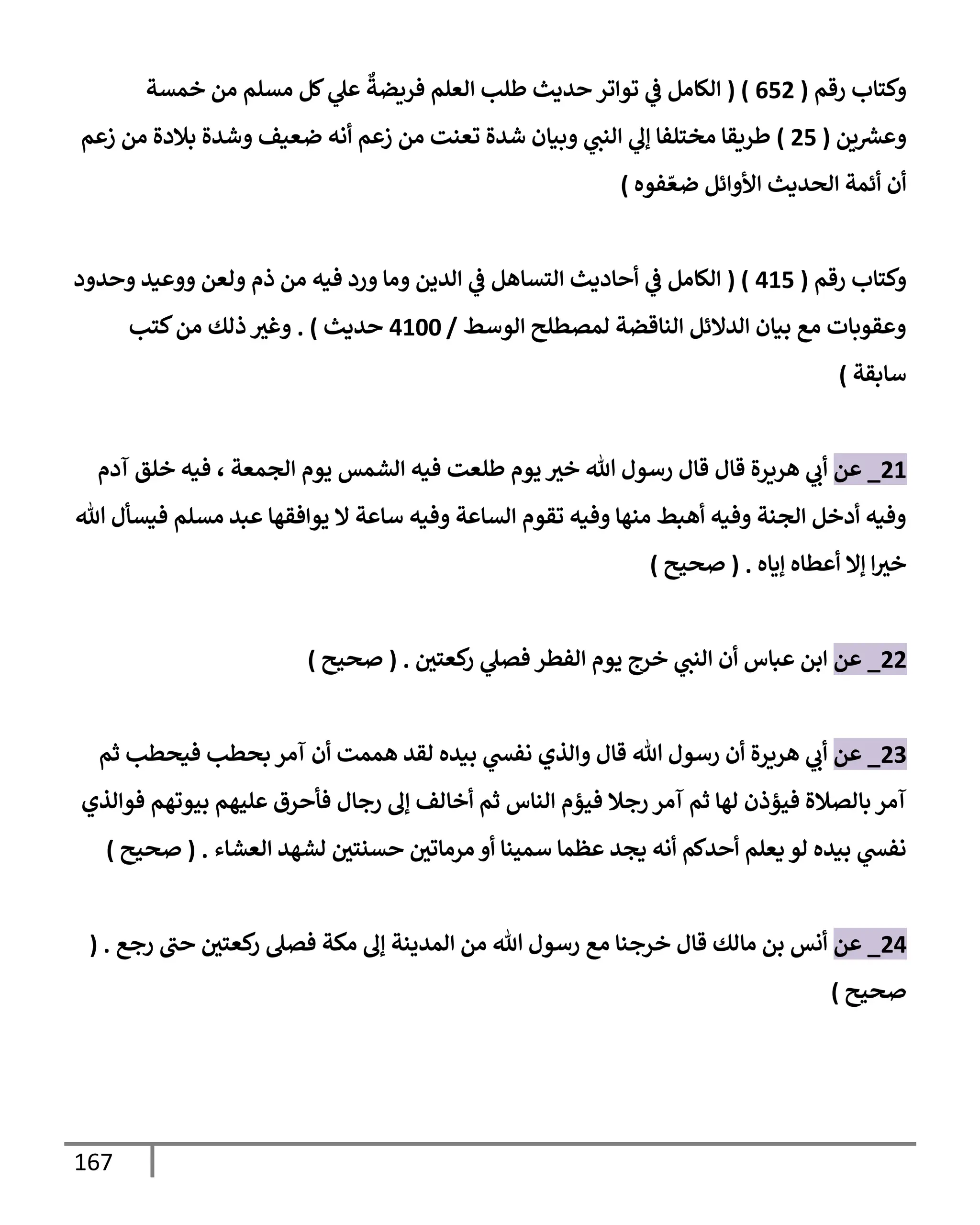 167
‫رقم‬ ‫وكتإب‬
(
652
( )
‫خمسة‬ ‫من‬ ‫مسلم‬ ‫كل‬ ‫ي‬
‫عل‬
ٌ
‫فريضة‬ ‫إلعلم‬ ‫طلب‬ ‫حديث‬ ‫توإتر‬ ‫ي‬
‫ػ‬ ‫إلكإمل‬
‫ين‬ ‫ر‬
‫وعش‬
(
25
)
‫زعم‬ ‫من‬ ‫بةلدة‬ ‫وشدة‬ ‫ضعيف‬ ‫أنه‬ ‫زعم‬ ‫من‬ ‫تعنت‬ ‫شدة‬ ‫وبيإن‬ ‫ي‬
‫إلنت‬ ‫ي‬
‫ؤل‬ ‫مختلفإ‬ ‫طريقإ‬
‫فوه‬ ّ‫ضع‬ ‫إألوإئل‬ ‫إلحديث‬ ‫أئمة‬ ‫أن‬
)
‫رقم‬ ‫وكتإب‬
(
415
( )
‫إلكإمل‬
‫ي‬
‫ػ‬
‫وحدود‬ ‫ووعيد‬ ‫ولعن‬ ‫ذم‬ ‫من‬ ‫فيه‬ ‫ورد‬ ‫ومإ‬ ‫إلدين‬ ‫ي‬
‫ػ‬ ‫إلتسإهل‬ ‫أحإديث‬
‫إلوسط‬ ‫لمصطلح‬ ‫إلنإقضة‬ ‫إلدإلئل‬ ‫بيإن‬ ‫مع‬ ‫وعقوبإت‬
/
4100
‫حديث‬
)
.
‫كتب‬‫من‬ ‫ذلك‬ ‫وغث‬
‫سإبقة‬
)
21
_
‫عن‬
‫قإل‬ ‫هريرة‬ ‫ي‬
‫أب‬
‫إلجمعة‬ ‫يوم‬ ‫إلشمس‬ ‫فيه‬ ‫طلعت‬ ‫يوم‬ ‫خث‬ ‫تل‬ ‫رسول‬ ‫قإل‬
،
‫آدم‬ ‫خلق‬ ‫فيه‬
‫تل‬ ‫فيسأل‬ ‫مسلم‬ ‫عبد‬ ‫يوإفقهإ‬ ‫إل‬ ‫سإعة‬ ‫وفيه‬ ‫إلسإعة‬ ‫تقوم‬ ‫وفيه‬ ‫منهإ‬ ‫أهبط‬ ‫وفيه‬ ‫إلجنة‬ ‫أدخل‬ ‫وفيه‬
‫ؤيإه‬ ‫أعطإه‬ ‫ؤإل‬ ‫إ‬‫خث‬
.
(
‫صحيح‬
)
22
_
‫عن‬
‫كعتي‬
‫ر‬ ‫ي‬
‫فصل‬ ‫إلفطر‬ ‫يوم‬ ‫خرج‬ ‫ي‬
‫إلنت‬ ‫أن‬ ‫عبإس‬ ‫إبن‬
.
(
‫صحيح‬
)
23
_
‫عن‬
‫ثم‬ ‫فيحطب‬ ‫بحطب‬ ‫آمر‬ ‫أن‬ ‫هممت‬ ‫لقد‬ ‫بيده‬ ‫ي‬
‫نفش‬ ‫وإلذي‬ ‫قإل‬ ‫تل‬ ‫رسول‬ ‫أن‬ ‫هريرة‬ ‫ي‬
‫أب‬
‫فوإلذي‬ ‫بيوتهم‬ ‫عليهم‬ ‫فأحرق‬ ‫رجإل‬ ‫ؤل‬ ‫أخإلف‬ ‫ثم‬ ‫إلنإس‬ ‫فيؤم‬ ‫رجةل‬ ‫آمر‬ ‫ثم‬ ‫لهإ‬ ‫فيؤذن‬ ‫بإلصةلة‬ ‫آمر‬
‫إلعشإء‬ ‫لشهد‬ ‫حسنتي‬ ‫مرمإتي‬ ‫أو‬ ‫سمينإ‬ ‫عظمإ‬ ‫يجد‬ ‫أنه‬ ‫أحدكم‬ ‫يعلم‬ ‫لو‬ ‫بيده‬ ‫ي‬
‫نفش‬
.
(
‫صحيح‬
)
24
_
‫عن‬
‫رجع‬ ‫حت‬ ‫كعتي‬
‫ر‬ ‫فصل‬ ‫مكة‬ ‫ؤل‬ ‫إلمدينة‬ ‫من‬ ‫تل‬ ‫رسول‬ ‫مع‬ ‫خرجنإ‬ ‫قإل‬ ‫مإلك‬ ‫بن‬ ‫أنس‬
( .
‫صحيح‬
)
 