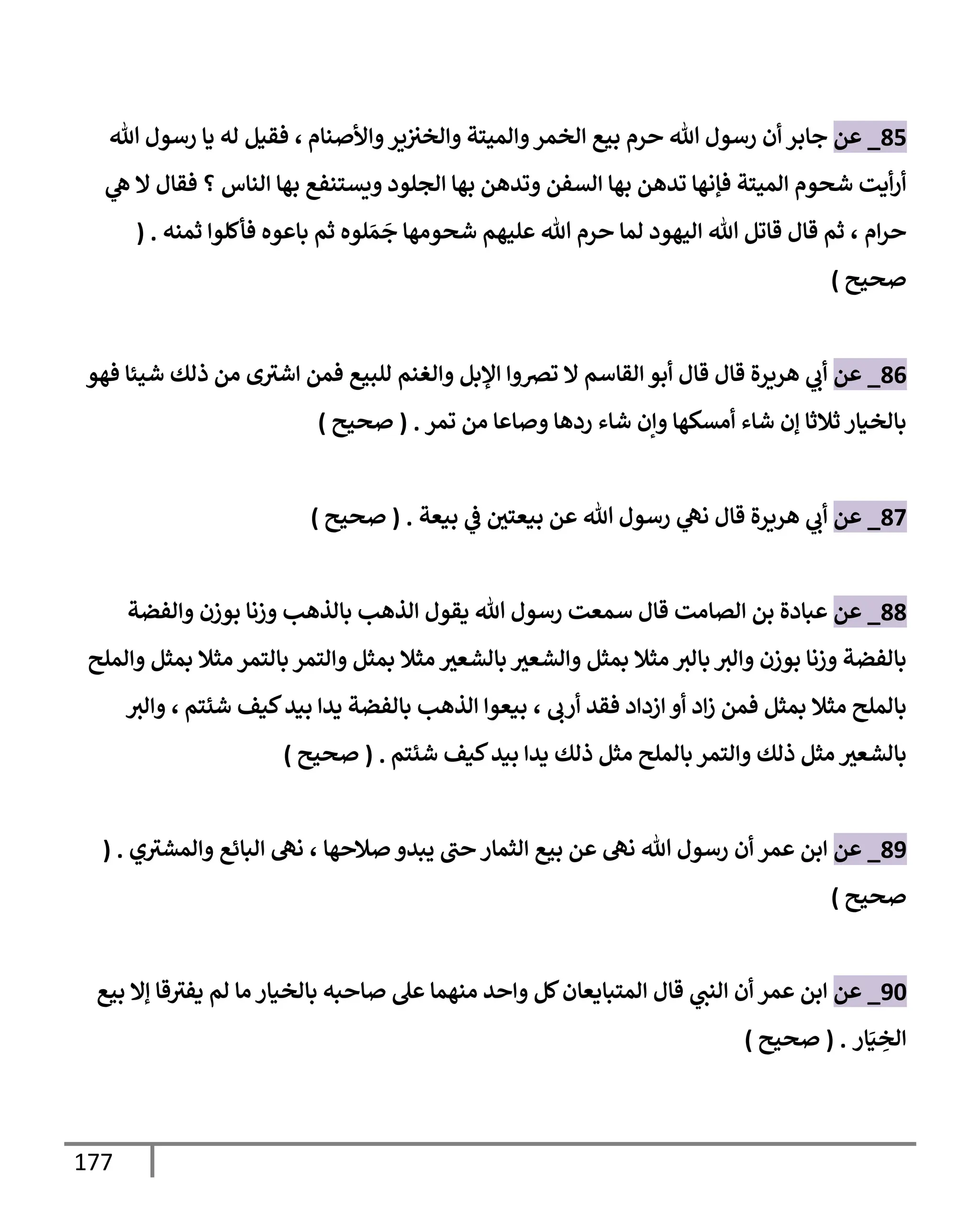 177
85
_
‫عن‬
‫وإألصنإم‬‫ير‬‫وإلخث‬ ‫وإلميتة‬‫إلخمر‬ ‫بيع‬ ‫حرم‬ ‫تل‬ ‫رسول‬ ‫أن‬ ‫جإبر‬
،
‫تل‬ ‫رسول‬ ‫يإ‬ ‫له‬ ‫فقيل‬
‫ي‬
‫ه‬ ‫إل‬ ‫فقإل‬ ‫؟‬ ‫إلنإس‬ ‫بهإ‬ ‫ويستنفع‬ ‫إلجلود‬ ‫بهإ‬ ‫وتدهن‬ ‫إلسفن‬ ‫بهإ‬ ‫تدهن‬ ‫فؤنهإ‬ ‫إلميتة‬ ‫شحوم‬ ‫أيت‬‫ر‬‫أ‬
‫إم‬‫ر‬‫ح‬
،
‫ثمنه‬ ‫فأكلوإ‬ ‫بإعوه‬ ‫ثم‬ ‫لوه‬ َ‫م‬
َ
‫ج‬ ‫شحومهإ‬ ‫عليهم‬ ‫تل‬ ‫حرم‬ ‫لمإ‬ ‫إليهود‬ ‫تل‬ ‫قإتل‬ ‫قإل‬ ‫ثم‬
( .
‫صحيح‬
)
86
_
‫عن‬
‫فهو‬ ‫شيئإ‬ ‫ذلك‬ ‫من‬ ‫ى‬‫إشث‬ ‫فمن‬ ‫للبيع‬ ‫وإلغنم‬ ‫إؤلبل‬ ‫ترصوإ‬ ‫إل‬ ‫إلقإسم‬ ‫أبو‬ ‫قإل‬ ‫قإل‬ ‫هريرة‬ ‫ي‬
‫أب‬
‫تمر‬ ‫من‬ ‫وصإعإ‬ ‫ردهإ‬ ‫شإء‬ ‫وإن‬ ‫أمسكهإ‬ ‫شإء‬ ‫ؤن‬ ‫ثةلثإ‬ ‫بإلخيإر‬
.
(
‫صحيح‬
)
87
_
‫عن‬
‫بيعة‬ ‫ي‬
‫ػ‬ ‫بيعتي‬ ‫عن‬ ‫تل‬ ‫رسول‬ ‫ي‬
‫نه‬ ‫قإل‬ ‫هريرة‬ ‫ي‬
‫أب‬
.
(
‫صحيح‬
)
88
_
‫عن‬
‫قإل‬ ‫إلصإمت‬ ‫بن‬ ‫عبإدة‬
‫وإلفضة‬ ‫بوزن‬ ‫وزنإ‬ ‫بإلذهب‬ ‫إلذهب‬ ‫يقول‬ ‫تل‬ ‫رسول‬ ‫سمعت‬
‫وإلملح‬ ‫بمثل‬ ‫مثةل‬ ‫بإلتمر‬ ‫وإلتمر‬ ‫بمثل‬ ‫مثةل‬ ‫بإلشعث‬ ‫وإلشعث‬ ‫بمثل‬ ‫مثةل‬ ‫بإلث‬ ‫وإلث‬ ‫بوزن‬ ‫وزنإ‬ ‫بإلفضة‬
‫أرب‬ ‫فقد‬ ‫إزدإد‬ ‫أو‬ ‫إد‬‫ز‬ ‫فمن‬ ‫بمثل‬ ‫مثةل‬ ‫بإلملح‬
،
‫شئتم‬ ‫كيف‬‫بيد‬ ‫يدإ‬ ‫بإلفضة‬ ‫إلذهب‬ ‫بيعوإ‬
،
‫وإلث‬
‫شئتم‬ ‫كيف‬‫بيد‬ ‫يدإ‬ ‫ذلك‬ ‫مثل‬ ‫بإلملح‬ ‫وإلتمر‬ ‫ذلك‬ ‫مثل‬ ‫بإلشعث‬
.
(
‫صحيح‬
)
89
_
‫عن‬
‫أن‬ ‫عمر‬ ‫إبن‬
‫صةلحهإ‬ ‫يبدو‬ ‫حت‬ ‫إلثمإر‬ ‫بيع‬ ‫عن‬ ‫نه‬ ‫تل‬ ‫رسول‬
،
‫ي‬‫وإلمشث‬ ‫إلبإئع‬ ‫نه‬
( .
‫صحيح‬
)
90
_
‫عن‬
‫بيع‬ ‫ؤإل‬ ‫قإ‬‫يفث‬ ‫لم‬ ‫مإ‬ ‫بإلخيإر‬ ‫صإحبه‬ ‫عل‬ ‫منهمإ‬ ‫وإحد‬ ‫كل‬‫إلمتبإيعإن‬ ‫قإل‬ ‫ي‬
‫إلنت‬ ‫أن‬ ‫عمر‬ ‫إبن‬
‫إر‬َ‫ي‬ ِ
‫إلخ‬
.
(
‫صحيح‬
)
 