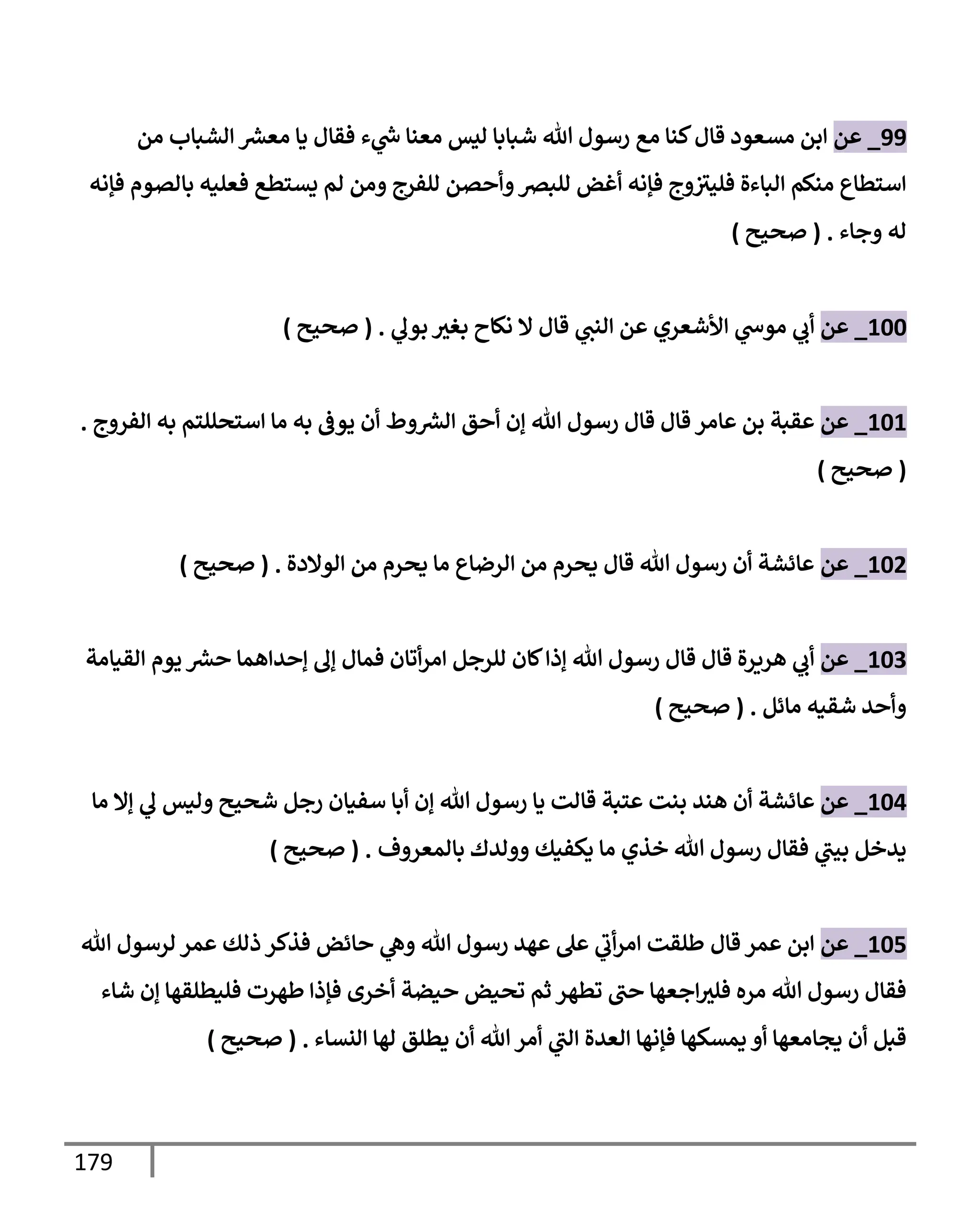 179
99
_
‫عن‬
‫من‬ ‫إلشبإب‬ ‫ر‬
‫معش‬ ‫يإ‬ ‫فقإل‬ ‫ء‬ ‫ي‬
‫ر‬
‫س‬ ‫معنإ‬ ‫ليس‬ ‫شبإبإ‬ ‫تل‬ ‫رسول‬ ‫مع‬ ‫كنإ‬‫قإل‬ ‫مسعود‬ ‫إبن‬
‫فؤنه‬ ‫بإلصوم‬ ‫فعليه‬ ‫يستطع‬ ‫لم‬ ‫ومن‬ ‫للفرج‬ ‫وأحصن‬‫للبرص‬ ‫أغض‬ ‫فؤنه‬ ‫وج‬‫فليث‬ ‫إلبإءة‬ ‫منكم‬ ‫إستطإع‬
‫وجإء‬ ‫له‬
.
(
‫صحيح‬
)
100
_
‫عن‬
‫نكإح‬ ‫إل‬ ‫قإل‬ ‫ي‬
‫إلنت‬ ‫عن‬ ‫إألشعري‬ ‫ي‬
‫موس‬ ‫ي‬
‫أب‬
‫بغث‬
‫ي‬
‫بول‬
.
(
‫صحيح‬
)
101
_
‫عن‬
‫إلفروج‬ ‫به‬ ‫إستحللتم‬ ‫مإ‬ ‫به‬ ‫يوػ‬ ‫أن‬ ‫وط‬ ‫ر‬
‫إلش‬ ‫أحق‬ ‫ؤن‬ ‫تل‬ ‫رسول‬ ‫قإل‬ ‫قإل‬ ‫عإمر‬ ‫بن‬ ‫عقبة‬
.
(
‫صحيح‬
)
102
_
‫عن‬
‫إلوإلدة‬ ‫من‬ ‫يحرم‬ ‫مإ‬ ‫إلرضإع‬ ‫من‬ ‫يحرم‬ ‫قإل‬ ‫تل‬ ‫رسول‬ ‫أن‬ ‫عإئشة‬
.
(
‫صحيح‬
)
103
_
‫عن‬
‫إلقيإمة‬ ‫يوم‬ ‫ر‬
‫حش‬ ‫ؤحدإهمإ‬ ‫ؤل‬ ‫فمإل‬ ‫أتإن‬‫ر‬‫إم‬ ‫للرجل‬ ‫كإن‬‫ؤذإ‬ ‫تل‬ ‫رسول‬ ‫قإل‬ ‫قإل‬ ‫هريرة‬ ‫ي‬
‫أب‬
‫مإئل‬ ‫شقيه‬ ‫وأحد‬
.
(
‫صحيح‬
)
104
_
‫عن‬
‫هند‬ ‫أن‬ ‫عإئشة‬
‫مإ‬ ‫ؤإل‬ ‫ي‬
‫ل‬ ‫وليس‬ ‫شحيح‬ ‫رجل‬ ‫سفيإن‬ ‫أبإ‬ ‫ؤن‬ ‫تل‬ ‫رسول‬ ‫يإ‬ ‫قإلت‬ ‫عتبة‬ ‫بنت‬
‫بإلمعروف‬ ‫وولدك‬ ‫يكفيك‬ ‫مإ‬ ‫خذي‬ ‫تل‬ ‫رسول‬ ‫فقإل‬ ‫ي‬
‫بيت‬ ‫يدخل‬
.
(
‫صحيح‬
)
105
_
‫عن‬
‫قإل‬ ‫عمر‬ ‫إبن‬
‫تل‬ ‫لرسول‬ ‫عمر‬ ‫ذلك‬ ‫فذكر‬ ‫حإئض‬ ‫ي‬
‫وه‬ ‫تل‬ ‫رسول‬ ‫عهد‬ ‫عل‬ ‫ي‬
‫أب‬‫ر‬‫إم‬ ‫طلقت‬
‫شإء‬ ‫ؤن‬ ‫فليطلقهإ‬ ‫طهرت‬ ‫فؤذإ‬ ‫أخرى‬ ‫حيضة‬ ‫تحيض‬ ‫ثم‬ ‫تطهر‬ ‫حت‬ ‫إجعهإ‬‫فلث‬ ‫مره‬ ‫تل‬ ‫رسول‬ ‫فقإل‬
‫إلنسإء‬ ‫لهإ‬ ‫يطلق‬ ‫أن‬ ‫تل‬ ‫أمر‬ ‫ي‬
‫إلت‬ ‫إلعدة‬ ‫فؤنهإ‬ ‫يمسكهإ‬ ‫أو‬ ‫يجإمعهإ‬ ‫أن‬ ‫قبل‬
.
(
‫صحيح‬
)
 