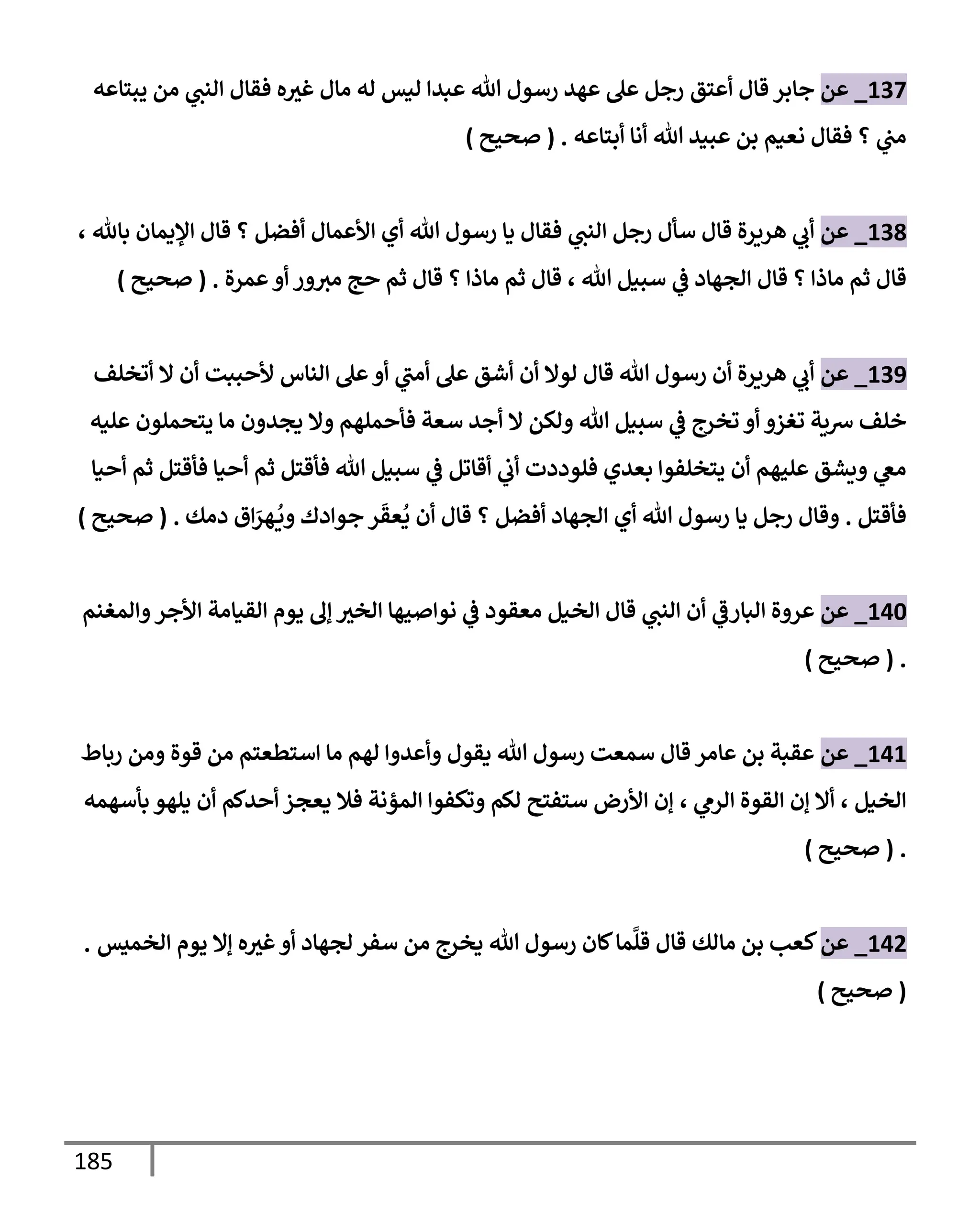 185
137
_
‫عن‬
‫أعتق‬ ‫قإل‬ ‫جإبر‬
‫يبتإعه‬ ‫من‬ ‫ي‬
‫إلنت‬ ‫فقإل‬ ‫ه‬‫غث‬ ‫مإل‬ ‫له‬ ‫ليس‬ ‫عبدإ‬ ‫تل‬ ‫رسول‬ ‫عهد‬ ‫عل‬ ‫رجل‬
‫أبتإعه‬ ‫أنإ‬ ‫تل‬ ‫عبيد‬ ‫بن‬ ‫نعيم‬ ‫فقإل‬ ‫؟‬ ‫ي‬
‫مت‬
.
(
‫صحيح‬
)
138
_
‫عن‬
‫بإثل‬ ‫إؤليمإن‬ ‫قإل‬ ‫؟‬ ‫أفضل‬ ‫إألعمإل‬ ‫أي‬ ‫تل‬ ‫رسول‬ ‫يإ‬ ‫فقإل‬ ‫ي‬
‫إلنت‬ ‫رجل‬ ‫سأل‬ ‫قإل‬ ‫هريرة‬ ‫ي‬
‫أب‬
،
‫تل‬ ‫سبيل‬ ‫ي‬
‫ػ‬ ‫إلجهإد‬ ‫قإل‬ ‫؟‬ ‫مإذإ‬ ‫ثم‬ ‫قإل‬
،
‫عمرة‬‫أو‬ ‫ور‬‫مث‬ ‫حج‬ ‫ثم‬ ‫قإل‬ ‫؟‬ ‫مإذإ‬ ‫ثم‬ ‫قإل‬
.
(
‫صحيح‬
)
139
_
‫عن‬
‫أتخلف‬ ‫إل‬ ‫أن‬ ‫ألحببت‬ ‫إلنإس‬ ‫عل‬‫أو‬ ‫ي‬
‫أمت‬ ‫عل‬ ‫أشق‬ ‫أن‬ ‫لوإل‬ ‫قإل‬ ‫تل‬ ‫رسول‬ ‫أن‬ ‫هريرة‬ ‫ي‬
‫أب‬
‫عليه‬ ‫يتحملون‬ ‫مإ‬ ‫يجدون‬ ‫وإل‬ ‫فأحملهم‬ ‫سعة‬ ‫أجد‬ ‫إل‬ ‫ولكن‬ ‫تل‬ ‫سبيل‬ ‫ي‬
‫ػ‬ ‫تخرج‬ ‫أو‬ ‫تغزو‬ ‫شية‬ ‫خلف‬
‫أحيإ‬ ‫ثم‬ ‫فأقتل‬ ‫أحيإ‬ ‫ثم‬ ‫فأقتل‬ ‫تل‬ ‫سبيل‬ ‫ي‬
‫ػ‬ ‫أقإتل‬ ‫ي‬
‫أب‬ ‫فلوددت‬ ‫بعدي‬ ‫يتخلفوإ‬ ‫أن‬ ‫عليهم‬ ‫ويشق‬ ‫ي‬
‫مغ‬
‫فأقتل‬
.
‫و‬
‫دمك‬ ‫إق‬َ
‫هر‬
ُ
‫وي‬ ‫جوإدك‬ ‫ر‬
َ
‫عق‬
ُ
‫ي‬ ‫أن‬ ‫قإل‬ ‫؟‬ ‫أفضل‬ ‫إلجهإد‬ ‫أي‬ ‫تل‬ ‫رسول‬ ‫يإ‬ ‫رجل‬ ‫قإل‬
.
(
‫صحيح‬
)
140
_
‫عن‬
‫وإلمغنم‬‫إألجر‬ ‫إلقيإمة‬ ‫يوم‬ ‫ؤل‬ ‫إلخث‬ ‫نوإصيهإ‬ ‫ي‬
‫ػ‬ ‫معقود‬ ‫إلخيل‬ ‫قإل‬ ‫ي‬
‫إلنت‬ ‫أن‬ ‫ي‬
‫إلبإرػ‬ ‫عروة‬
.
(
‫صحيح‬
)
141
_
‫عن‬
‫ربإط‬ ‫ومن‬ ‫قوة‬ ‫من‬ ‫إستطعتم‬ ‫مإ‬ ‫لهم‬ ‫وأعدوإ‬ ‫يقول‬ ‫تل‬ ‫رسول‬ ‫سمعت‬ ‫قإل‬ ‫عإمر‬ ‫بن‬ ‫عقبة‬
‫إلخيل‬
،
‫ي‬
‫إلرم‬ ‫إلقوة‬ ‫ؤن‬ ‫أإل‬
،
‫بأسهمه‬ ‫يلهو‬ ‫أن‬ ‫أحدكم‬ ‫يعجز‬ ‫فةل‬ ‫إلمؤنة‬ ‫وتكفوإ‬ ‫لكم‬ ‫ستفتح‬ ‫إألرض‬ ‫ؤن‬
.
(
‫صحيح‬
)
142
_
‫عن‬
‫إلخميس‬ ‫يوم‬ ‫ؤإل‬ ‫ه‬‫غث‬‫أو‬ ‫لجهإد‬ ‫سفر‬ ‫من‬ ‫يخرج‬ ‫تل‬ ‫رسول‬ ‫كإن‬‫مإ‬
َّ
‫قل‬ ‫قإل‬ ‫مإلك‬ ‫بن‬ ‫كعب‬
.
(
‫صحيح‬
)
 