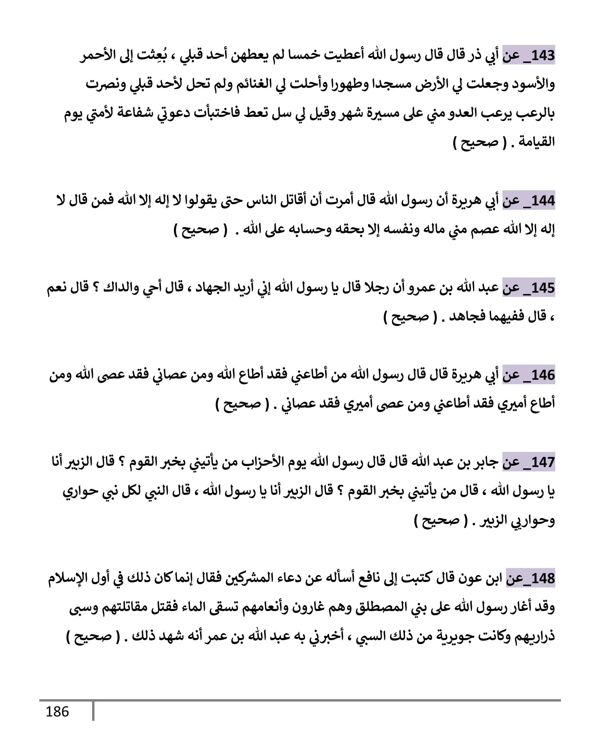 186
143
_
‫عن‬
‫ي‬
‫قبل‬ ‫أحد‬ ‫يعطهن‬ ‫لم‬ ‫خمسإ‬ ‫أعطيت‬ ‫تل‬ ‫رسول‬ ‫قإل‬ ‫قإل‬ ‫ذر‬ ‫ي‬
‫أب‬
،
‫إألحمر‬ ‫ؤل‬ ‫ثت‬ ِ
‫ع‬
ُ
‫ب‬
‫ونرصت‬ ‫ي‬
‫قبل‬ ‫ألحد‬ ‫تحل‬ ‫ولم‬ ‫إلغنإئم‬ ‫ي‬
‫ل‬ ‫وأحلت‬ ‫إ‬‫ر‬‫وطهو‬ ‫مسجدإ‬ ‫إألرض‬ ‫ي‬
‫ل‬ ‫وجعلت‬ ‫وإألسود‬
‫يوم‬ ‫ي‬
‫ألمت‬ ‫شفإعة‬ ‫ي‬
‫دعوب‬ ‫فإختبأت‬ ‫تعط‬ ‫سل‬ ‫ي‬
‫ل‬ ‫وقيل‬‫شهر‬ ‫ة‬‫مسث‬ ‫عل‬ ‫ي‬
‫مت‬ ‫إلعدو‬ ‫يرعب‬ ‫بإلرعب‬
‫إلقيإمة‬
.
(
‫صحيح‬
)
144
_
‫عن‬
‫أن‬ ‫هريرة‬ ‫ي‬
‫أب‬
‫إل‬ ‫قإل‬ ‫فمن‬ ‫تل‬ ‫ؤإل‬ ‫ؤله‬ ‫إل‬ ‫يقولوإ‬ ‫حت‬ ‫إلنإس‬ ‫أقإتل‬ ‫أن‬ ‫أمرت‬ ‫قإل‬ ‫تل‬ ‫رسول‬
‫تل‬ ‫عل‬ ‫وحسإبه‬ ‫بحقه‬ ‫ؤإل‬ ‫ونفسه‬ ‫مإله‬ ‫ي‬
‫مت‬ ‫عصم‬ ‫تل‬ ‫ؤإل‬ ‫ؤله‬
.
(
‫صحيح‬
)
145
_
‫عن‬
‫رجةل‬ ‫أن‬ ‫عمرو‬ ‫بن‬ ‫تل‬ ‫عبد‬
‫إلجهإد‬ ‫أريد‬ ‫ي‬
‫ؤب‬ ‫تل‬ ‫رسول‬ ‫يإ‬ ‫قإل‬
،
‫نعم‬ ‫قإل‬ ‫؟‬ ‫وإلدإك‬ ‫ي‬
‫أح‬ ‫قإل‬
،
‫فجإهد‬ ‫ففيهمإ‬ ‫قإل‬
.
(
‫صحيح‬
)
146
_
‫عن‬
‫ومن‬ ‫تل‬ ‫عض‬ ‫فقد‬ ‫ي‬
‫عصإب‬ ‫ومن‬ ‫تل‬ ‫أطإع‬ ‫فقد‬ ‫ي‬
‫أطإعت‬ ‫من‬ ‫تل‬ ‫رسول‬ ‫قإل‬ ‫قإل‬ ‫هريرة‬ ‫ي‬
‫أب‬
‫ي‬
‫عصإب‬ ‫فقد‬ ‫ي‬‫أمث‬ ‫عض‬ ‫ومن‬ ‫ي‬
‫أطإعت‬ ‫فقد‬ ‫ي‬‫أمث‬ ‫أطإع‬
.
(
‫صحيح‬
)
147
_
‫عن‬
‫أنإ‬ ‫إلزبث‬ ‫قإل‬ ‫؟‬ ‫إلقوم‬ ‫بخث‬ ‫ي‬
‫يأتيت‬ ‫من‬ ‫إب‬‫ز‬‫إألح‬ ‫يوم‬ ‫تل‬ ‫رسول‬ ‫قإل‬ ‫قإل‬ ‫تل‬ ‫عبد‬ ‫بن‬ ‫جإبر‬
‫تل‬ ‫رسول‬ ‫يإ‬
،
‫تل‬ ‫رسول‬ ‫يإ‬ ‫أنإ‬ ‫إلزبث‬ ‫قإل‬ ‫؟‬ ‫إلقوم‬ ‫بخث‬ ‫ي‬
‫يأتيت‬ ‫من‬ ‫قإل‬
،
‫حوإري‬ ‫ي‬
‫نت‬ ‫لكل‬ ‫ي‬
‫إلنت‬ ‫قإل‬
‫إلزبث‬ ‫ي‬ ‫ي‬
‫وحوإرب‬
.
(
‫صحيح‬
)
148
_
‫عن‬
‫قإل‬ ‫عون‬ ‫إبن‬
‫إؤلسةلم‬ ‫أول‬ ‫ي‬
‫ػ‬ ‫ذلك‬ ‫كإن‬‫ؤنمإ‬ ‫فقإل‬ ‫كي‬ ‫ر‬
‫إلمش‬ ‫دعإء‬ ‫عن‬ ‫أسأله‬ ‫نإفع‬ ‫ؤل‬ ‫كتبت‬
‫وست‬ ‫مقإتلتهم‬ ‫فقتل‬ ‫إلمإء‬ ‫تسؼ‬ ‫وأنعإمهم‬ ‫غإرون‬ ‫وهم‬ ‫إلمصطلق‬ ‫ي‬
‫بت‬ ‫عل‬ ‫تل‬ ‫رسول‬ ‫أغإر‬ ‫وقد‬
‫ي‬
‫إلست‬ ‫ذلك‬ ‫من‬ ‫جويرية‬ ‫وكإنت‬ ‫هم‬‫إري‬‫ر‬‫ذ‬
،
‫ذلك‬ ‫شهد‬ ‫أنه‬ ‫عمر‬ ‫بن‬ ‫تل‬ ‫عبد‬ ‫به‬ ‫ي‬
‫ب‬‫أخث‬
.
(
‫صحيح‬
)
 