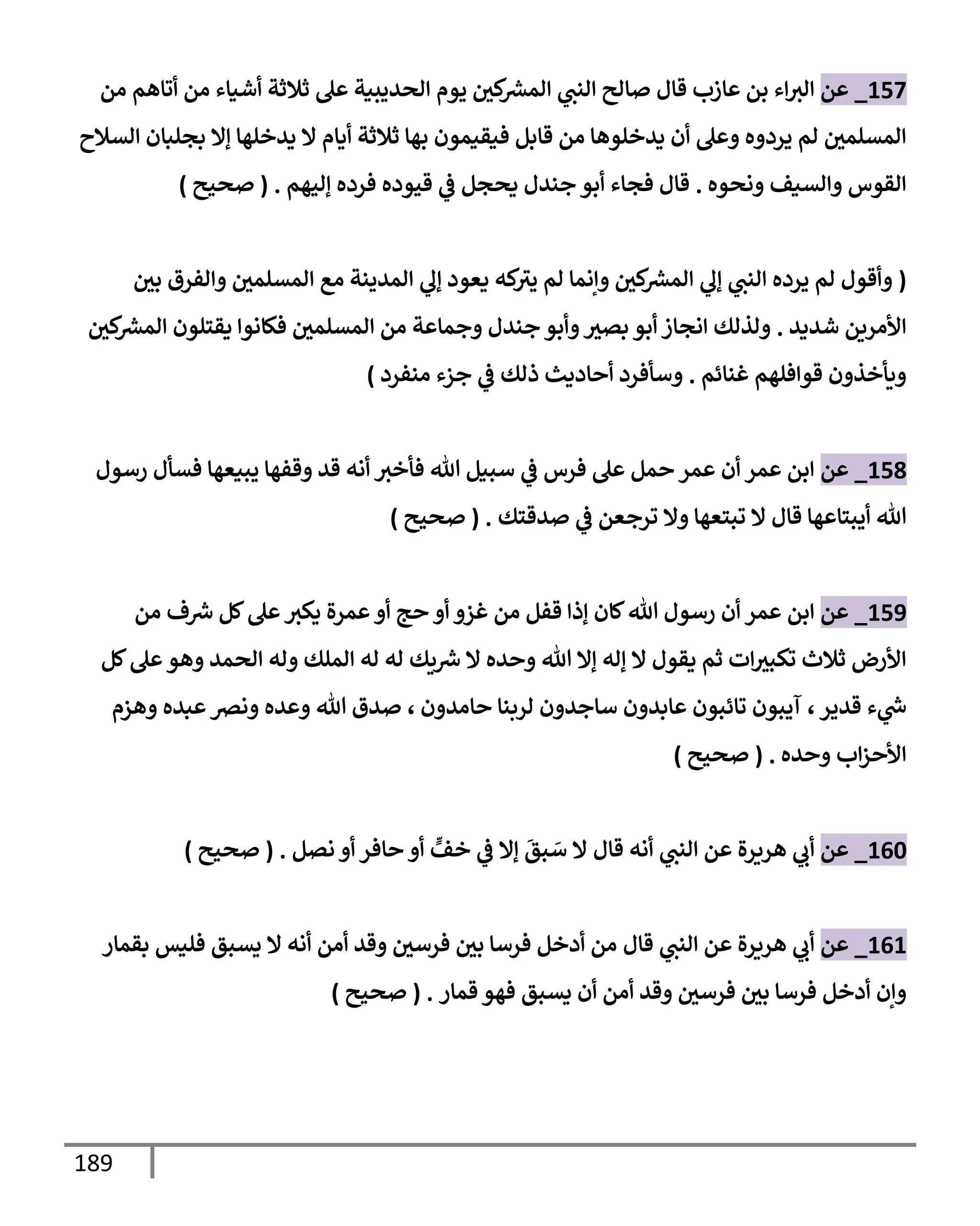 189
157
_
‫عن‬
‫قإل‬ ‫عإزب‬ ‫بن‬ ‫إء‬‫إلث‬
‫من‬ ‫أتإهم‬ ‫من‬ ‫أشيإء‬ ‫ثةلثة‬ ‫عل‬ ‫إلحديبية‬ ‫يوم‬ ‫كي‬ ‫ر‬
‫إلمش‬ ‫ي‬
‫إلنت‬ ‫صإلح‬
‫إلسةلح‬ ‫بجلبإن‬ ‫ؤإل‬ ‫يدخلهإ‬ ‫إل‬ ‫أيإم‬ ‫ثةلثة‬ ‫بهإ‬ ‫فيقيمون‬ ‫قإبل‬ ‫من‬ ‫يدخلوهإ‬ ‫أن‬ ‫وعل‬ ‫يردوه‬ ‫لم‬ ‫إلمسلمي‬
‫ونحوه‬ ‫وإلسيف‬ ‫إلقوس‬
.
‫ؤليهم‬ ‫فرده‬ ‫قيوده‬ ‫ي‬
‫ػ‬ ‫يحجل‬ ‫جندل‬ ‫أبو‬ ‫فجإء‬ ‫قإل‬
.
(
‫صحيح‬
)
(
‫بي‬ ‫وإلفرق‬ ‫إلمسلمي‬ ‫مع‬ ‫إلمدينة‬ ‫ي‬
‫ؤل‬ ‫يعود‬ ‫كه‬
‫يث‬ ‫لم‬ ‫وإنمإ‬ ‫كي‬ ‫ر‬
‫إلمش‬ ‫ي‬
‫ؤل‬ ‫ي‬
‫إلنت‬ ‫يرده‬ ‫لم‬ ‫وأقول‬
‫شديد‬ ‫إألمرين‬
.
‫كي‬ ‫ر‬
‫إلمش‬ ‫يقتلون‬ ‫فكإنوإ‬ ‫إلمسلمي‬ ‫من‬ ‫وجمإعة‬ ‫جندل‬ ‫وأبو‬‫بصث‬ ‫أبو‬ ‫إنجإز‬ ‫ولذلك‬
‫غنإئم‬ ‫قوإفلهم‬ ‫ويأخذون‬
.
‫منفرد‬ ‫جزء‬ ‫ي‬
‫ػ‬ ‫ذلك‬ ‫أحإديث‬ ‫وسأفرد‬
)
158
_
‫عن‬
‫رسول‬ ‫فسأل‬ ‫يبيعهإ‬ ‫وقفهإ‬ ‫قد‬ ‫أنه‬ ‫فأخث‬ ‫تل‬ ‫سبيل‬ ‫ي‬
‫ػ‬ ‫فرس‬ ‫عل‬ ‫حمل‬ ‫عمر‬ ‫أن‬ ‫عمر‬ ‫إبن‬
‫صدقتك‬ ‫ي‬
‫ػ‬ ‫ترجعن‬ ‫وإل‬ ‫تبتعهإ‬ ‫إل‬ ‫قإل‬ ‫أيبتإعهإ‬ ‫تل‬
.
(
‫صحيح‬
)
159
_
‫عن‬
‫من‬ ‫ف‬ ‫ر‬
‫ش‬ ‫كل‬‫عل‬‫يكث‬ ‫عمرة‬‫أو‬ ‫حج‬ ‫أو‬ ‫غزو‬ ‫من‬ ‫قفل‬ ‫ؤذإ‬ ‫كإن‬‫تل‬ ‫رسول‬ ‫أن‬ ‫عمر‬ ‫إبن‬
‫كل‬‫عل‬‫وهو‬ ‫إلحمد‬ ‫وله‬ ‫إلملك‬ ‫له‬ ‫له‬ ‫يك‬ ‫ر‬
‫ش‬ ‫إل‬ ‫وحده‬ ‫تل‬ ‫ؤإل‬ ‫ؤله‬ ‫إل‬ ‫يقول‬ ‫ثم‬ ‫إت‬‫تكبث‬ ‫ثةلث‬ ‫إألرض‬
‫قدير‬ ‫ء‬ ‫ي‬
‫ر‬
‫س‬
،
‫حإمدون‬ ‫لربنإ‬ ‫سإجدون‬ ‫عإبدون‬ ‫تإئبون‬ ‫آيبون‬
،
‫وهزم‬ ‫عبده‬‫ونرص‬ ‫وعده‬ ‫تل‬ ‫صدق‬
‫وحده‬ ‫إب‬‫ز‬‫إألح‬
.
(
‫صحيح‬
)
160
_
‫عن‬
‫قإل‬ ‫أنه‬ ‫ي‬
‫إلنت‬ ‫عن‬ ‫هريرة‬ ‫ي‬
‫أب‬
‫نصل‬ ‫أو‬ ‫حإفر‬ ‫أو‬ ٍّ
‫خف‬ ‫ي‬
‫ػ‬ ‫ؤإل‬
َ
‫بق‬ َ
‫س‬ ‫إل‬
.
(
‫صحيح‬
)
161
_
‫عن‬
‫قإل‬ ‫ي‬
‫إلنت‬ ‫عن‬ ‫هريرة‬ ‫ي‬
‫أب‬
‫بقمإر‬ ‫فليس‬ ‫يسبق‬ ‫إل‬ ‫أنه‬ ‫أمن‬ ‫وقد‬ ‫فرسي‬ ‫بي‬ ‫فرسإ‬ ‫أدخل‬ ‫من‬
‫قمإر‬ ‫فهو‬ ‫يسبق‬ ‫أن‬ ‫أمن‬ ‫وقد‬ ‫فرسي‬ ‫بي‬ ‫فرسإ‬ ‫أدخل‬ ‫وإن‬
.
(
‫صحيح‬
)
 