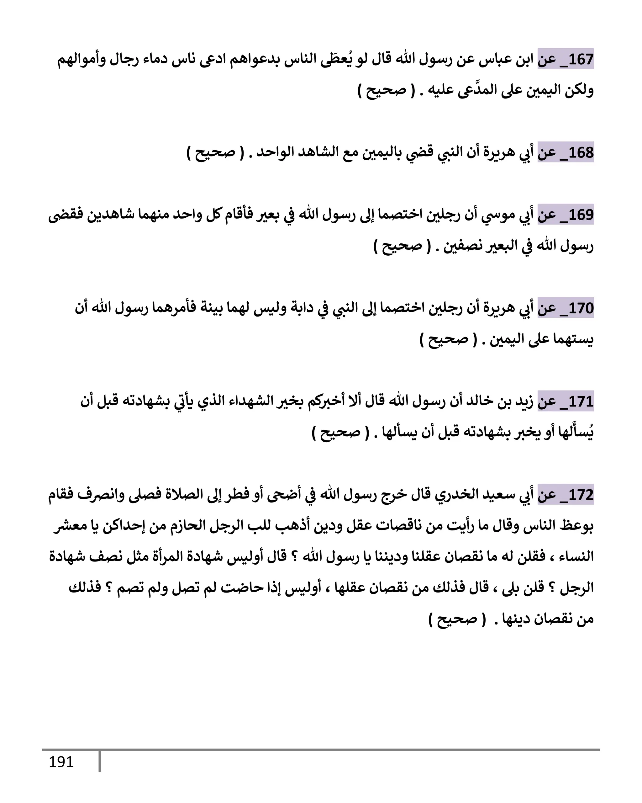 191
167
_
‫عن‬
‫وأموإلهم‬ ‫رجإل‬ ‫دمإء‬ ‫نإس‬ ‫إدع‬ ‫بدعوإهم‬ ‫إلنإس‬
َ
‫عظ‬
ُ
‫ي‬ ‫لو‬ ‫قإل‬ ‫تل‬ ‫رسول‬ ‫عن‬ ‫عبإس‬ ‫إبن‬
‫عليه‬ ‫ع‬
َّ
‫إلمد‬ ‫عل‬ ‫إليمي‬ ‫ولكن‬
.
(
‫صحيح‬
)
168
_
‫عن‬
‫إلوإحد‬ ‫إلشإهد‬ ‫مع‬ ‫بإليمي‬ ‫ي‬
‫قض‬ ‫ي‬
‫إلنت‬ ‫أن‬ ‫هريرة‬ ‫ي‬
‫أب‬
.
(
‫صحيح‬
)
169
_
‫عن‬
‫فقض‬ ‫شإهدين‬ ‫منهمإ‬ ‫وإحد‬ ‫كل‬‫فأقإم‬ ‫بعث‬ ‫ي‬
‫ػ‬ ‫تل‬ ‫رسول‬ ‫ؤل‬ ‫إختصمإ‬ ‫رجلي‬ ‫أن‬ ‫ي‬
‫موس‬ ‫ي‬
‫أب‬
‫نصفي‬ ‫إلبعث‬ ‫ي‬
‫ػ‬ ‫تل‬ ‫رسول‬
.
(
‫صحيح‬
)
170
_
‫عن‬
‫أن‬ ‫تل‬ ‫رسول‬ ‫فأمرهمإ‬ ‫بينة‬ ‫لهمإ‬ ‫وليس‬ ‫دإبة‬ ‫ي‬
‫ػ‬ ‫ي‬
‫إلنت‬ ‫ؤل‬ ‫إختصمإ‬ ‫رجلي‬ ‫أن‬ ‫هريرة‬ ‫ي‬
‫أب‬
‫إليمي‬ ‫عل‬ ‫يستهمإ‬
.
(
‫صحيح‬
)
171
_
‫عن‬
‫أن‬ ‫قبل‬ ‫بشهإدته‬ ‫ي‬
‫يأب‬ ‫إلذي‬ ‫إلشهدإء‬ ‫بخث‬ ‫كم‬
‫أخث‬ ‫أإل‬ ‫قإل‬ ‫تل‬ ‫رسول‬ ‫أن‬ ‫خإلد‬ ‫بن‬ ‫زيد‬
‫يسألهإ‬ ‫أن‬ ‫قبل‬ ‫بشهإدته‬ ‫يخث‬ ‫أو‬ ‫لهإ‬
َ
‫سأ‬
ُ
‫ي‬
.
(
‫صحيح‬
)
172
_
‫عن‬
‫قإل‬ ‫إلخدري‬ ‫سعيد‬ ‫ي‬
‫أب‬
‫فقإم‬ ‫وإنرصف‬ ‫فصل‬ ‫إلصةلة‬ ‫ؤل‬ ‫فطر‬ ‫أو‬ ‫أضح‬ ‫ي‬
‫ػ‬ ‫تل‬ ‫رسول‬ ‫خرج‬
‫ر‬
‫معش‬ ‫يإ‬ ‫ؤحدإكن‬ ‫من‬ ‫إلحإزم‬ ‫إلرجل‬ ‫للب‬ ‫أذهب‬ ‫ودين‬ ‫عقل‬ ‫نإقصإت‬ ‫من‬ ‫أيت‬‫ر‬ ‫مإ‬ ‫وقإل‬ ‫إلنإس‬ ‫بوعظ‬
‫إلنسإء‬
،
‫شهإدة‬ ‫نصف‬ ‫مثل‬ ‫أة‬‫ر‬‫إلم‬ ‫شهإدة‬ ‫أوليس‬ ‫قإل‬ ‫؟‬ ‫تل‬ ‫رسول‬ ‫يإ‬ ‫وديننإ‬ ‫عقلنإ‬ ‫نقصإن‬ ‫مإ‬ ‫له‬ ‫فقلن‬
‫بل‬ ‫قلن‬ ‫؟‬ ‫إلرجل‬
،
‫عقلهإ‬ ‫نقصإن‬ ‫من‬ ‫فذلك‬ ‫قإل‬
،
‫فذلك‬ ‫؟‬ ‫تصم‬ ‫ولم‬ ‫تصل‬ ‫لم‬ ‫حإضت‬ ‫ؤذإ‬ ‫أوليس‬
‫دينهإ‬ ‫نقصإن‬ ‫من‬
.
(
‫صحيح‬
)
 