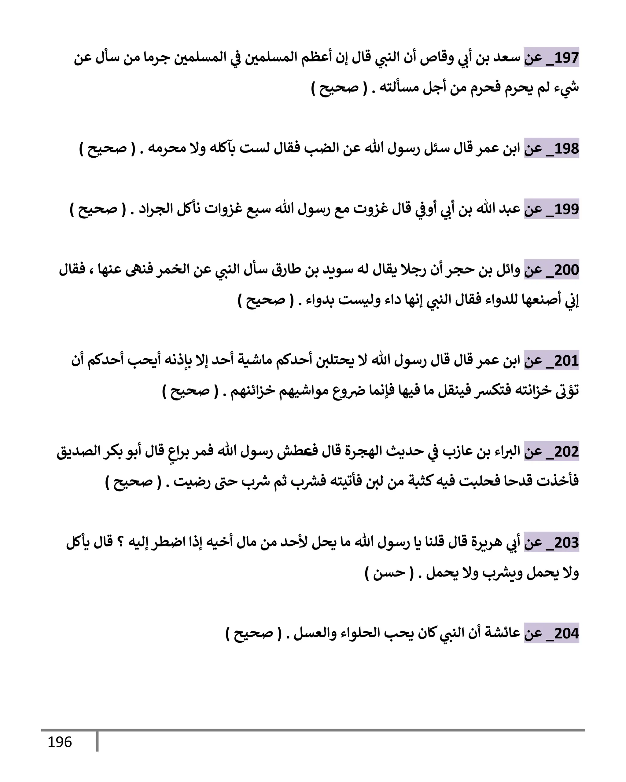 196
197
_
‫عن‬
‫أن‬ ‫وقإص‬ ‫ي‬
‫أب‬ ‫بن‬ ‫سعد‬
‫عن‬ ‫سأل‬ ‫من‬ ‫جرمإ‬ ‫إلمسلمي‬ ‫ي‬
‫ػ‬ ‫إلمسلمي‬ ‫أعظم‬ ‫ؤن‬ ‫قإل‬ ‫ي‬
‫إلنت‬
‫مسألته‬ ‫أجل‬ ‫من‬ ‫فحرم‬ ‫يحرم‬ ‫لم‬ ‫ء‬ ‫ي‬
‫ر‬
‫س‬
.
(
‫صحيح‬
)
198
_
‫عن‬
‫محرمه‬ ‫وإل‬ ‫بآكله‬ ‫لست‬ ‫فقإل‬ ‫إلضب‬ ‫عن‬ ‫تل‬ ‫رسول‬ ‫سئل‬ ‫قإل‬ ‫عمر‬ ‫إبن‬
.
(
‫صحيح‬
)
199
_
‫عن‬
‫إد‬‫ر‬‫إلج‬ ‫نأكل‬ ‫غزوإت‬ ‫سبع‬ ‫تل‬ ‫رسول‬ ‫مع‬ ‫غزوت‬ ‫قإل‬ ‫ي‬
‫أوػ‬ ‫ي‬
‫أب‬ ‫بن‬ ‫تل‬ ‫عبد‬
.
(
‫صحيح‬
)
200
_
‫عن‬
‫أن‬ ‫حجر‬ ‫بن‬ ‫وإئل‬
‫عنهإ‬ ‫فنه‬ ‫إلخمر‬ ‫عن‬ ‫ي‬
‫إلنت‬ ‫سأل‬ ‫طإرق‬ ‫بن‬ ‫سويد‬ ‫له‬ ‫يقإل‬ ‫رجةل‬
،
‫فقإل‬
‫للدوإء‬ ‫أصنعهإ‬ ‫ي‬
‫ؤب‬
‫بدوإء‬ ‫وليست‬ ‫دإء‬ ‫ؤنهإ‬ ‫ي‬
‫إلنت‬ ‫فقإل‬
.
(
‫صحيح‬
)
201
_
‫عن‬
‫قإل‬ ‫عمر‬ ‫إبن‬
‫أن‬ ‫أحدكم‬ ‫أيحب‬ ‫بإذنه‬ ‫ؤإل‬ ‫أحد‬ ‫مإشية‬ ‫أحدكم‬ ‫يحتلي‬ ‫إل‬ ‫تل‬ ‫رسول‬ ‫قإل‬
‫إئنهم‬‫ز‬‫خ‬ ‫موإشيهم‬ ‫وع‬‫ِص‬ ‫فؤنمإ‬ ‫فيهإ‬ ‫مإ‬ ‫فينقل‬ ‫فتكش‬ ‫إنته‬‫ز‬‫خ‬ ‫تؤب‬
.
(
‫صحيح‬
)
202
_
‫عن‬
‫عإزب‬ ‫بن‬ ‫إء‬‫إلث‬
‫ف‬ ‫قإل‬ ‫إلهجرة‬ ‫حديث‬ ‫ي‬
‫ػ‬
ٍ
‫إع‬‫ر‬‫ب‬ ‫فمر‬ ‫تل‬ ‫رسول‬ ‫عطش‬
‫إلصديق‬ ‫بكر‬ ‫أبو‬ ‫قإل‬
‫رضيت‬ ‫حت‬ ‫ب‬ ‫ر‬
‫ش‬ ‫ثم‬ ‫ب‬ ‫ر‬
‫فش‬ ‫فأتيته‬ ‫لي‬ ‫من‬ ‫كثبة‬‫فيه‬ ‫فحلبت‬ ‫قدحإ‬ ‫فأخذت‬
.
(
‫صحيح‬
)
203
_
‫عن‬
‫يأكل‬ ‫قإل‬ ‫؟‬ ‫ؤليه‬ ‫إضطر‬ ‫ؤذإ‬ ‫أخيه‬ ‫مإل‬ ‫من‬ ‫ألحد‬ ‫يحل‬ ‫مإ‬ ‫تل‬ ‫رسول‬ ‫يإ‬ ‫قلنإ‬ ‫قإل‬ ‫هريرة‬ ‫ي‬
‫أب‬
‫يحمل‬ ‫وإل‬ ‫ب‬ ‫ر‬
‫ويش‬ ‫يحمل‬ ‫وإل‬
.
(
‫حسن‬
)
204
_
‫عن‬
‫وإلعسل‬ ‫إلحلوإء‬ ‫يحب‬ ‫كإن‬ ‫ي‬
‫إلنت‬ ‫أن‬ ‫عإئشة‬
.
(
‫صحيح‬
)
 