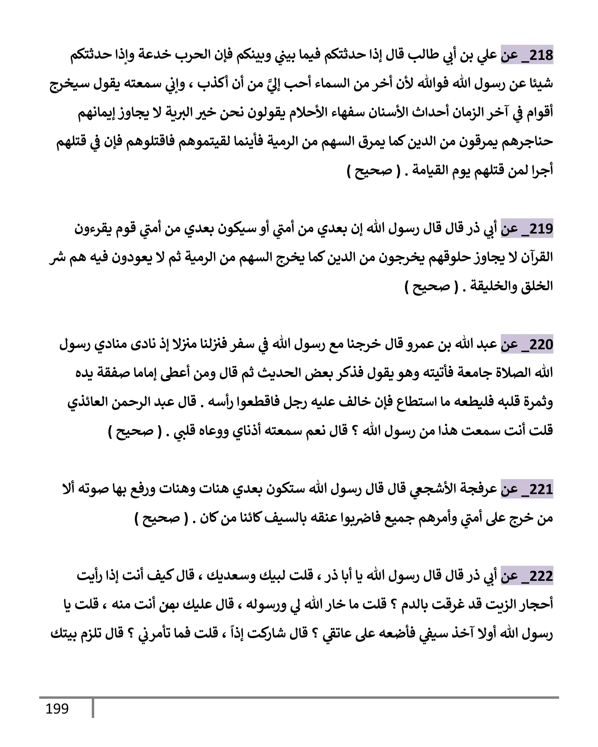 199
218
_
‫عن‬
‫حدثتكم‬ ‫وإذإ‬ ‫خدعة‬ ‫إلحرب‬ ‫فؤن‬ ‫وبينكم‬ ‫ي‬
‫بيت‬ ‫فيمإ‬ ‫حدثتكم‬ ‫ؤذإ‬ ‫قإل‬ ‫طإلب‬ ‫ي‬
‫أب‬ ‫بن‬ ‫ي‬
‫عل‬
‫أكذب‬ ‫أن‬ ‫من‬ َّ
‫ي‬
‫ؤل‬ ‫أحب‬ ‫إلسمإء‬ ‫من‬ ‫أخر‬ ‫ألن‬ ‫فوتل‬ ‫تل‬ ‫رسول‬ ‫عن‬ ‫شيئإ‬
،
‫سيخرج‬ ‫يقول‬ ‫سمعته‬ ‫ي‬
‫وإب‬
‫ؤيمإنهم‬ ‫يجإوز‬ ‫إل‬ ‫ية‬‫إلث‬ ‫خث‬ ‫نحن‬ ‫يقولون‬ ‫إألحةلم‬ ‫سفهإء‬ ‫إألسنإن‬ ‫أحدإث‬ ‫إلزمإن‬ ‫آخر‬ ‫ي‬
‫ػ‬ ‫أقوإم‬
‫قتلهم‬ ‫ي‬
‫ػ‬ ‫فؤن‬ ‫فإقتلوهم‬ ‫لقيتموهم‬ ‫فأينمإ‬ ‫إلرمية‬ ‫من‬ ‫إلسهم‬ ‫يمرق‬ ‫كمإ‬‫إلدين‬ ‫من‬ ‫يمرقون‬ ‫حنإجرهم‬
‫إلقيإمة‬ ‫يوم‬ ‫قتلهم‬ ‫لمن‬ ‫إ‬‫ر‬‫أج‬
.
(
‫صحيح‬
)
219
_
‫عن‬
‫يقرءون‬ ‫قوم‬ ‫ي‬
‫أمت‬ ‫من‬ ‫بعدي‬ ‫سيكون‬ ‫أو‬ ‫ي‬
‫أمت‬ ‫من‬ ‫بعدي‬ ‫ؤن‬ ‫تل‬ ‫رسول‬ ‫قإل‬ ‫قإل‬ ‫ذر‬ ‫ي‬
‫أب‬
‫ر‬
‫ش‬ ‫هم‬ ‫فيه‬ ‫يعودون‬ ‫إل‬ ‫ثم‬ ‫إلرمية‬ ‫من‬ ‫إلسهم‬ ‫يخرج‬ ‫كمإ‬‫إلدين‬ ‫من‬ ‫يخرجون‬ ‫حلوقهم‬ ‫يجإوز‬ ‫إل‬ ‫إلقرآن‬
‫وإلخليقة‬ ‫إلخلق‬
.
(
‫صحيح‬
)
220
_
‫عن‬
‫قإل‬ ‫عمرو‬ ‫بن‬ ‫تل‬ ‫عبد‬
‫رسول‬ ‫منإدي‬ ‫نإدى‬ ‫ؤذ‬ ‫إل‬‫مث‬ ‫لنإ‬‫فث‬ ‫سفر‬ ‫ي‬
‫ػ‬ ‫تل‬ ‫رسول‬ ‫مع‬ ‫خرجنإ‬
‫يده‬ ‫صفقة‬ ‫ؤمإمإ‬ ‫أعظ‬ ‫ومن‬ ‫قإل‬ ‫ثم‬ ‫إلحديث‬ ‫بعض‬ ‫فذكر‬ ‫يقول‬ ‫وهو‬ ‫فأتيته‬ ‫جإمعة‬ ‫إلصةلة‬ ‫تل‬
‫رجل‬ ‫عليه‬ ‫خإلف‬ ‫فؤن‬ ‫إستطإع‬ ‫مإ‬ ‫فليطعه‬ ‫قلبه‬ ‫وثمرة‬
‫فإقطعوإ‬
‫أسه‬‫ر‬
.
‫إلعإئذي‬ ‫إلرحمن‬ ‫عبد‬ ‫قإل‬
‫تل‬ ‫رسول‬ ‫من‬ ‫هذإ‬ ‫سمعت‬ ‫أنت‬ ‫قلت‬
‫؟‬
‫ي‬
‫قلت‬ ‫ووعإه‬ ‫أذنإي‬ ‫سمعته‬ ‫نعم‬ ‫قإل‬
.
(
‫صحيح‬
)
221
_
‫عن‬
‫قإل‬ ‫ي‬
‫إألشجغ‬ ‫عرفجة‬
‫أإل‬ ‫صوته‬ ‫بهإ‬ ‫ورفع‬ ‫وهنإت‬ ‫هنإت‬ ‫بعدي‬ ‫ستكون‬ ‫تل‬ ‫رسول‬ ‫قإل‬
‫كإن‬‫من‬ ‫كإئنإ‬‫بإلسيف‬ ‫عنقه‬ ‫بوإ‬‫فإِص‬ ‫جميع‬ ‫وأمرهم‬ ‫ي‬
‫أمت‬ ‫عل‬ ‫خرج‬ ‫من‬
.
(
‫صحيح‬
)
222
_
‫عن‬
‫ذر‬ ‫أبإ‬ ‫يإ‬ ‫تل‬ ‫رسول‬ ‫قإل‬ ‫قإل‬ ‫ذر‬ ‫ي‬
‫أب‬
،
‫وسعديك‬ ‫لبيك‬ ‫قلت‬
،
‫أيت‬‫ر‬ ‫ؤذإ‬ ‫أنت‬ ‫كيف‬‫قإل‬
‫ورسوله‬ ‫ي‬
‫ل‬ ‫تل‬ ‫خإر‬ ‫مإ‬ ‫قلت‬ ‫؟‬ ‫بإلدم‬ ‫غرقت‬ ‫قد‬ ‫إلزيت‬ ‫أحجإر‬
،
‫عليك‬ ‫قإل‬
‫ب‬
‫منه‬ ‫أنت‬ ‫من‬
،
‫يإ‬ ‫قلت‬
ً
‫ؤذإ‬ ‫كت‬
‫شإر‬ ‫قإل‬ ‫؟‬ ‫ي‬
‫عإتؼ‬ ‫عل‬ ‫فأضعه‬ ‫ي‬
‫سيؼ‬ ‫آخذ‬ ‫أوإل‬ ‫تل‬ ‫رسول‬
،
‫بيتك‬ ‫تلزم‬ ‫قإل‬ ‫؟‬ ‫ي‬
‫تأمرب‬ ‫فمإ‬ ‫قلت‬
 