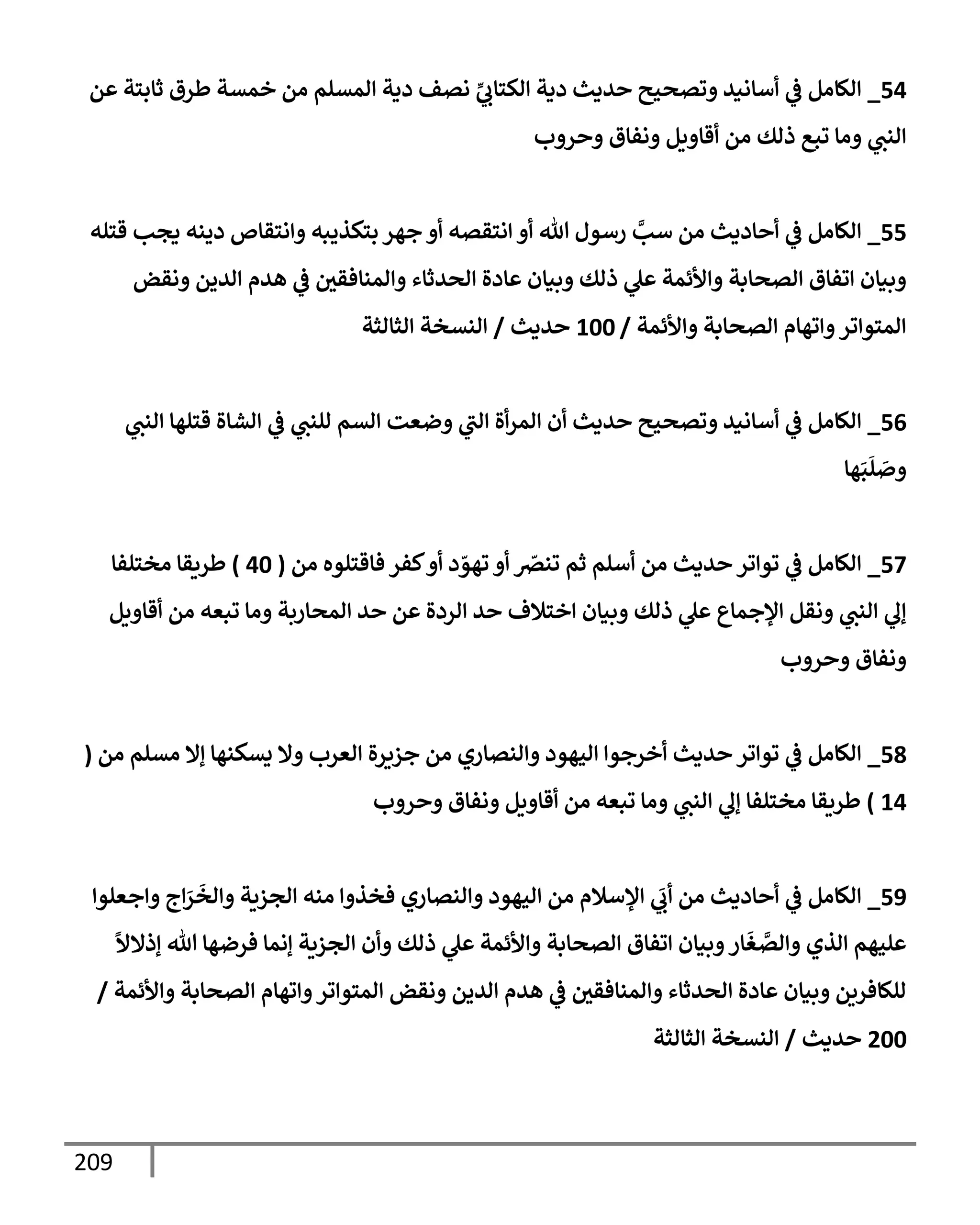 209
54
_
‫عن‬ ‫ثإبتة‬ ‫طرق‬ ‫خمسة‬ ‫من‬ ‫إلمسلم‬ ‫دية‬ ‫نصف‬ ِّ
‫ي‬
‫إلكتإب‬ ‫دية‬ ‫حديث‬ ‫وتصحيح‬ ‫أسإنيد‬ ‫ي‬
‫ػ‬ ‫إلكإمل‬
‫وحروب‬ ‫ونفإق‬ ‫أقإويل‬ ‫من‬ ‫ذلك‬ ‫تبع‬ ‫ومإ‬ ‫ي‬
‫إلنت‬
55
_
‫قتله‬ ‫يجب‬ ‫دينه‬ ‫وإنتقإص‬ ‫بتكذيبه‬ ‫جهر‬ ‫أو‬ ‫إنتقصه‬ ‫أو‬ ‫تل‬ ‫رسول‬ َّ
‫سب‬ ‫من‬ ‫أحإديث‬ ‫ي‬
‫ػ‬ ‫إلكإمل‬
‫ونقض‬ ‫إلدين‬ ‫هدم‬ ‫ي‬
‫ػ‬ ‫وإلمنإفقي‬ ‫إلحدثإء‬ ‫عإدة‬ ‫وبيإن‬ ‫ذلك‬ ‫ي‬
‫عل‬ ‫وإألئمة‬ ‫إلصحإبة‬ ‫إتفإق‬ ‫وبيإن‬
‫وإألئمة‬ ‫إلصحإبة‬ ‫وإتهإم‬‫إلمتوإتر‬
/
100
‫حديث‬
/
‫إلثإلثة‬ ‫إلنسخة‬
56
_
‫ي‬
‫إلنت‬ ‫قتلهإ‬ ‫إلشإة‬ ‫ي‬
‫ػ‬ ‫ي‬
‫للنت‬ ‫إلسم‬ ‫وضعت‬ ‫ي‬
‫إلت‬ ‫أة‬‫ر‬‫إلم‬ ‫أن‬ ‫حديث‬ ‫وتصحيح‬ ‫أسإنيد‬ ‫ي‬
‫ػ‬ ‫إلكإمل‬
‫هإ‬َ‫ب‬
َ
‫ل‬ َ
‫وص‬
57
_
‫من‬ ‫فإقتلوه‬ ‫كفر‬‫أو‬ ‫د‬ ّ
‫تهو‬ ‫أو‬ ّ
‫تنرص‬ ‫ثم‬ ‫أسلم‬ ‫من‬ ‫حديث‬ ‫توإتر‬ ‫ي‬
‫ػ‬ ‫إلكإمل‬
(
40
)
‫مختلفإ‬ ‫طريقإ‬
‫أقإويل‬ ‫من‬ ‫تبعه‬ ‫ومإ‬ ‫إلمحإربة‬ ‫حد‬ ‫عن‬ ‫إلردة‬ ‫حد‬ ‫إختةلف‬ ‫وبيإن‬ ‫ذلك‬ ‫ي‬
‫عل‬ ‫إؤلجمإع‬ ‫ونقل‬ ‫ي‬
‫إلنت‬ ‫ي‬
‫ؤل‬
‫وحروب‬ ‫ونفإق‬
58
_
‫من‬ ‫مسلم‬ ‫ؤإل‬ ‫يسكنهإ‬ ‫وإل‬ ‫إلعرب‬ ‫جزيرة‬ ‫من‬ ‫وإلنصإري‬ ‫إليهود‬ ‫أخرجوإ‬ ‫حديث‬ ‫توإتر‬ ‫ي‬
‫ػ‬ ‫إلكإمل‬
(
14
)
‫وحروب‬ ‫ونفإق‬ ‫أقإويل‬ ‫من‬ ‫تبعه‬ ‫ومإ‬ ‫ي‬
‫إلنت‬ ‫ي‬
‫ؤل‬ ‫مختلفإ‬ ‫طريقإ‬
59
_
‫وإجعلوإ‬ ‫إج‬َ
‫ر‬
َ
‫وإلخ‬ ‫إلجزية‬ ‫منه‬ ‫فخذوإ‬ ‫وإلنصإري‬ ‫إليهود‬ ‫من‬ ‫إؤلسةلم‬ ‫ي‬
َ
‫أب‬ ‫من‬ ‫أحإديث‬ ‫ي‬
‫ػ‬ ‫إلكإمل‬
ً
‫ؤذإلال‬ ‫تل‬ ‫فرضهإ‬ ‫ؤنمإ‬ ‫إلجزية‬ ‫وأن‬ ‫ذلك‬ ‫ي‬
‫عل‬ ‫وإألئمة‬ ‫إلصحإبة‬ ‫إتفإق‬ ‫وبيإن‬‫إر‬
َ
‫غ‬ َّ
‫وإلص‬ ‫إلذي‬ ‫عليهم‬
‫وإألئمة‬ ‫إلصحإبة‬ ‫وإتهإم‬‫إلمتوإتر‬ ‫ونقض‬ ‫إلدين‬ ‫هدم‬ ‫ي‬
‫ػ‬ ‫وإلمنإفقي‬ ‫إلحدثإء‬ ‫عإدة‬ ‫وبيإن‬ ‫للكإفرين‬
/
200
‫حديث‬
/
‫إلثإلثة‬ ‫إلنسخة‬
 