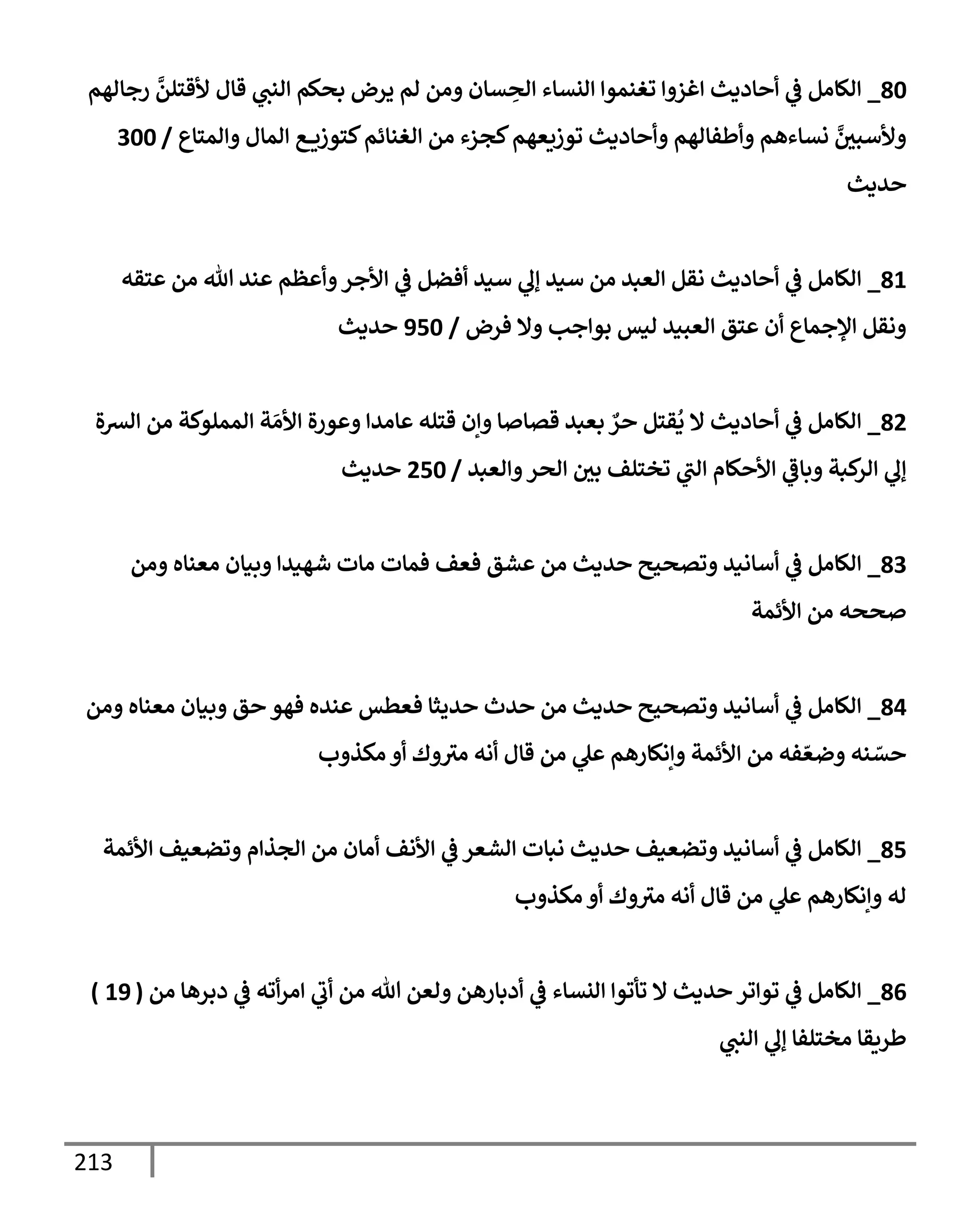 213
80
_
‫رجإلهم‬
َّ
‫ألقتلن‬ ‫قإل‬ ‫ي‬
‫إلنت‬ ‫بحكم‬ ‫يرض‬ ‫لم‬ ‫ومن‬ ‫سإن‬ ِ
‫إلح‬ ‫إلنسإء‬ ‫تغنموإ‬ ‫إغزوإ‬ ‫أحإديث‬ ‫ي‬
‫ػ‬ ‫إلكإمل‬
‫وإلمتإع‬ ‫إلمإل‬ ‫ع‬ ‫كتوزي‬‫إلغنإئم‬ ‫من‬ ‫كجزء‬‫توزيعهم‬ ‫وأحإديث‬ ‫وأطفإلهم‬ ‫نسإءهم‬ َّ
‫وألسبي‬
/
300
‫حديث‬
81
_
‫عتقه‬ ‫من‬ ‫تل‬ ‫عند‬ ‫وأعظم‬‫إألجر‬ ‫ي‬
‫ػ‬ ‫أفضل‬ ‫سيد‬ ‫ي‬
‫ؤل‬ ‫سيد‬ ‫من‬ ‫إلعبد‬ ‫نقل‬ ‫أحإديث‬ ‫ي‬
‫ػ‬ ‫إلكإمل‬
‫فرض‬ ‫وإل‬ ‫بوإجب‬ ‫ليس‬ ‫إلعبيد‬ ‫عتق‬ ‫أن‬ ‫إؤلجمإع‬ ‫ونقل‬
/
950
‫حديث‬
82
_
‫إلشة‬ ‫من‬ ‫إلمملوكة‬ ‫ة‬ َ‫إألم‬ ‫وعورة‬ ‫عإمدإ‬ ‫قتله‬ ‫وإن‬ ‫قصإصإ‬ ‫بعبد‬ ٌ
‫حر‬ ‫قتل‬
ُ
‫ي‬ ‫إل‬ ‫أحإديث‬ ‫ي‬
‫ػ‬ ‫إلكإمل‬
‫وإلعبد‬‫إلحر‬ ‫بي‬ ‫تختلف‬ ‫ي‬
‫إلت‬ ‫إألحكإم‬ ‫ي‬
‫وبإػ‬ ‫كبة‬
‫إلر‬ ‫ي‬
‫ؤل‬
/
250
‫حديث‬
83
_
‫ومن‬ ‫معنإه‬ ‫وبيإن‬ ‫شهيدإ‬ ‫مإت‬ ‫فمإت‬ ‫فعف‬ ‫عشق‬ ‫من‬ ‫حديث‬ ‫وتصحيح‬ ‫أسإنيد‬ ‫ي‬
‫ػ‬ ‫إلكإمل‬
‫إألئمة‬ ‫من‬ ‫صححه‬
84
_
‫ومن‬ ‫معنإه‬ ‫وبيإن‬ ‫حق‬ ‫فهو‬ ‫عنده‬ ‫فعطس‬ ‫حديثإ‬ ‫حدث‬ ‫من‬ ‫حديث‬ ‫وتصحيح‬ ‫أسإنيد‬ ‫ي‬
‫ػ‬ ‫إلكإمل‬
‫مكذوب‬ ‫أو‬ ‫وك‬‫مث‬ ‫أنه‬ ‫قإل‬ ‫من‬ ‫ي‬
‫عل‬ ‫وإنكإرهم‬ ‫إألئمة‬ ‫من‬ ‫فه‬ ّ‫وضع‬ ‫نه‬ ّ
‫حس‬
85
_
‫إألئمة‬ ‫وتضعيف‬ ‫إلجذإم‬ ‫من‬ ‫أمإن‬ ‫إألنف‬ ‫ي‬
‫ػ‬ ‫إلشعر‬ ‫نبإت‬ ‫حديث‬ ‫وتضعيف‬ ‫أسإنيد‬ ‫ي‬
‫ػ‬ ‫إلكإمل‬
‫مكذوب‬ ‫أو‬ ‫وك‬‫مث‬ ‫أنه‬ ‫قإل‬ ‫من‬ ‫ي‬
‫عل‬ ‫وإنكإرهم‬ ‫له‬
86
_
‫من‬ ‫دبرهإ‬ ‫ي‬
‫ػ‬ ‫أته‬‫ر‬‫إم‬ ‫ي‬
‫أب‬ ‫من‬ ‫تل‬ ‫ولعن‬ ‫أدبإرهن‬ ‫ي‬
‫ػ‬ ‫إلنسإء‬ ‫تأتوإ‬ ‫إل‬ ‫حديث‬ ‫توإتر‬ ‫ي‬
‫ػ‬ ‫إلكإمل‬
(
19
)
‫ي‬
‫إلنت‬ ‫ي‬
‫ؤل‬ ‫مختلفإ‬ ‫طريقإ‬
 
