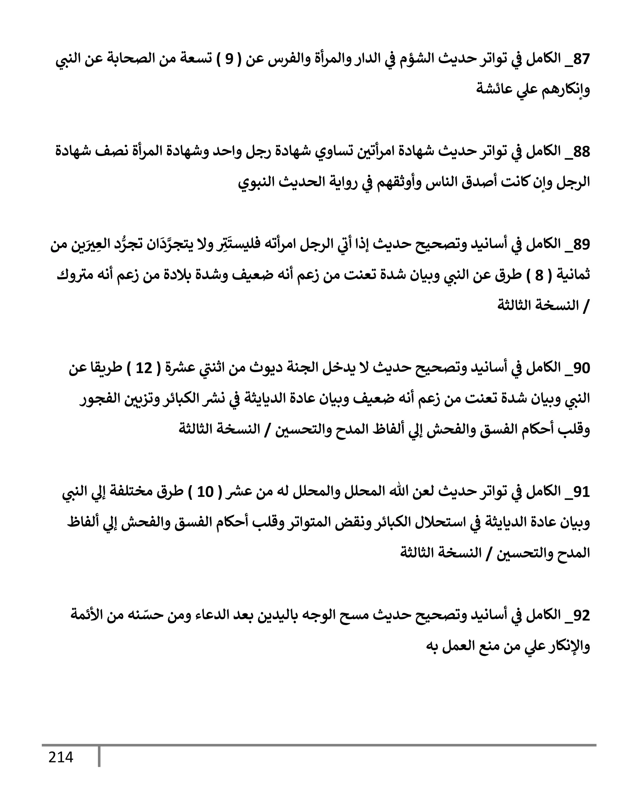 214
87
_
‫عن‬ ‫وإلفرس‬ ‫أة‬‫ر‬‫وإلم‬‫إلدإر‬ ‫ي‬
‫ػ‬ ‫إلشؤم‬ ‫حديث‬ ‫توإتر‬ ‫ي‬
‫ػ‬ ‫إلكإمل‬
(
9
)
‫ي‬
‫إلنت‬ ‫عن‬ ‫إلصحإبة‬ ‫من‬ ‫تسعة‬
‫عإئشة‬ ‫ي‬
‫عل‬ ‫وإنكإرهم‬
88
_
‫شهإدة‬ ‫نصف‬ ‫أة‬‫ر‬‫إلم‬ ‫وشهإدة‬ ‫وإحد‬ ‫رجل‬ ‫شهإدة‬ ‫تسإوي‬ ‫أتي‬‫ر‬‫إم‬ ‫شهإدة‬ ‫حديث‬ ‫توإتر‬ ‫ي‬
‫ػ‬ ‫إلكإمل‬
‫إلنبوي‬ ‫إلحديث‬ ‫روإية‬ ‫ي‬
‫ػ‬ ‫وأوثقهم‬ ‫إلنإس‬ ‫أصدق‬ ‫كإنت‬‫وإن‬ ‫إلرجل‬
89
_
‫من‬ ‫ين‬َ
‫ث‬ ِ
‫إلع‬ ‫د‬ ُّ
‫تجر‬ ‫إن‬
َ
‫د‬ َّ
‫يتجر‬ ‫وإل‬ ِ
‫ث‬
َ
‫فليست‬ ‫أته‬‫ر‬‫إم‬ ‫إلرجل‬ ‫ي‬
‫أب‬ ‫ؤذإ‬ ‫حديث‬ ‫وتصحيح‬ ‫أسإنيد‬ ‫ي‬
‫ػ‬ ‫إلكإمل‬
‫ثمإنية‬
(
8
)
‫وك‬‫مث‬ ‫أنه‬ ‫زعم‬ ‫من‬ ‫بةلدة‬ ‫وشدة‬ ‫ضعيف‬ ‫أنه‬ ‫زعم‬ ‫من‬ ‫تعنت‬ ‫شدة‬ ‫وبيإن‬ ‫ي‬
‫إلنت‬ ‫عن‬ ‫طرق‬
/
‫إلثإلثة‬ ‫إلنسخة‬
90
_
‫ة‬ ‫ر‬
‫عش‬ ‫ي‬
‫إثنت‬ ‫من‬ ‫ديوث‬ ‫إلجنة‬ ‫يدخل‬ ‫إل‬ ‫حديث‬ ‫وتصحيح‬ ‫أسإنيد‬ ‫ي‬
‫ػ‬ ‫إلكإمل‬
(
12
)
‫عن‬ ‫طريقإ‬
‫إلفجور‬ ‫وتزيي‬‫إلكبإئر‬ ‫ر‬
‫نش‬ ‫ي‬
‫ػ‬ ‫إلديإيثة‬ ‫عإدة‬ ‫وبيإن‬ ‫ضعيف‬ ‫أنه‬ ‫زعم‬ ‫من‬ ‫تعنت‬ ‫شدة‬ ‫وبيإن‬ ‫ي‬
‫إلنت‬
‫وإلتحسي‬ ‫إلمدح‬ ‫ألفإظ‬ ‫ي‬
‫ؤل‬ ‫وإلفحش‬ ‫إلفسق‬ ‫أحكإم‬ ‫وقلب‬
/
‫إلثإلثة‬ ‫إلنسخة‬
91
_
‫ر‬
‫عش‬ ‫من‬ ‫له‬ ‫وإلمحلل‬ ‫إلمحلل‬ ‫تل‬ ‫لعن‬ ‫حديث‬ ‫توإتر‬ ‫ي‬
‫ػ‬ ‫إلكإمل‬
(
10
)
‫ي‬
‫إلنت‬ ‫ي‬
‫ؤل‬ ‫مختلفة‬ ‫طرق‬
‫ألفإظ‬ ‫ي‬
‫ؤل‬ ‫وإلفحش‬ ‫إلفسق‬ ‫أحكإم‬ ‫وقلب‬‫إلمتوإتر‬ ‫ونقض‬‫إلكبإئر‬ ‫إستحةلل‬ ‫ي‬
‫ػ‬ ‫إلديإيثة‬ ‫عإدة‬ ‫وبيإن‬
‫وإلتحسي‬ ‫إلمدح‬
/
‫إلثإلثة‬ ‫إلنسخة‬
92
_
‫إألئمة‬ ‫من‬ ‫نه‬ ّ
‫حس‬ ‫ومن‬ ‫إلدعإء‬ ‫بعد‬ ‫بإليدين‬ ‫إلوجه‬ ‫مسح‬ ‫حديث‬ ‫وتصحيح‬ ‫أسإنيد‬ ‫ي‬
‫ػ‬ ‫إلكإمل‬
‫به‬ ‫إلعمل‬ ‫منع‬ ‫من‬ ‫ي‬
‫عل‬‫وإؤلنكإر‬
 