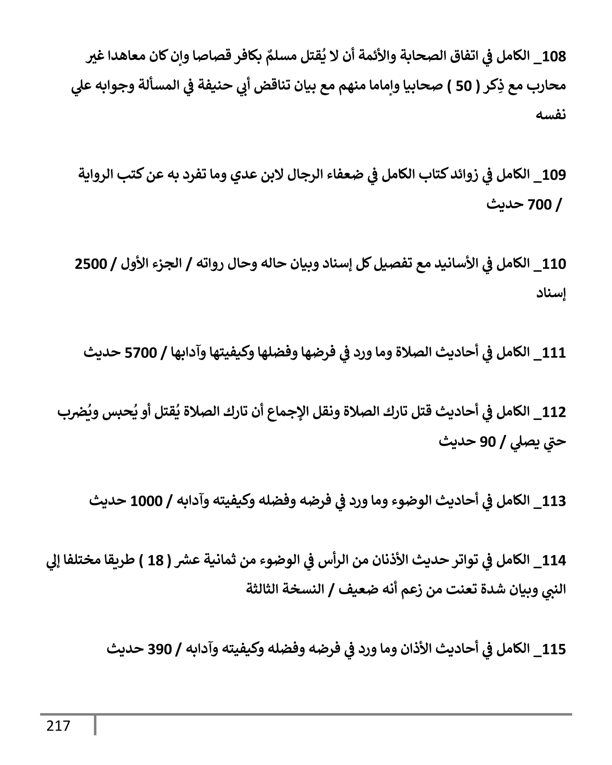 217
108
_
‫غث‬ ‫معإهدإ‬ ‫كإن‬‫وإن‬ ‫قصإصإ‬ ‫بكإفر‬ ٌ
‫مسلم‬ ‫قتل‬
ُ
‫ي‬ ‫إل‬ ‫أن‬ ‫وإألئمة‬ ‫إلصحإبة‬ ‫إتفإق‬ ‫ي‬
‫ػ‬ ‫إلكإمل‬
‫كر‬ِ
‫ذ‬ ‫مع‬ ‫محإرب‬
(
50
)
‫ي‬
‫عل‬ ‫وجوإبه‬ ‫إلمسألة‬ ‫ي‬
‫ػ‬ ‫حنيفة‬ ‫ي‬
‫أب‬ ‫تنإقض‬ ‫بيإن‬ ‫مع‬ ‫منهم‬ ‫وإمإمإ‬ ‫صحإبيإ‬
‫نفسه‬
109
_
‫إلروإية‬ ‫كتب‬‫عن‬ ‫به‬ ‫تفرد‬ ‫ومإ‬ ‫عدي‬ ‫إلبن‬ ‫إلرجإل‬ ‫ضعفإء‬ ‫ي‬
‫ػ‬ ‫إلكإمل‬ ‫كتإب‬‫زوإئد‬ ‫ي‬
‫ػ‬ ‫إلكإمل‬
/
700
‫حديث‬
110
_
‫روإته‬ ‫وحإل‬ ‫حإله‬ ‫وبيإن‬ ‫ؤسنإد‬ ‫كل‬‫تفصيل‬ ‫مع‬ ‫إألسإنيد‬ ‫ي‬
‫ػ‬ ‫إلكإمل‬
/
‫إألول‬ ‫إلجزء‬
/
2500
‫ؤسنإد‬
111
_
‫وآدإبهإ‬ ‫وكيفيتهإ‬ ‫وفضلهإ‬ ‫فرضهإ‬ ‫ي‬
‫ػ‬ ‫ورد‬ ‫ومإ‬ ‫إلصةلة‬ ‫أحإديث‬ ‫ي‬
‫ػ‬ ‫إلكإمل‬
/
5700
‫حديث‬
112
_
‫ب‬‫رص‬
ُ
‫وي‬ ‫حبس‬
ُ
‫ي‬ ‫أو‬ ‫قتل‬
ُ
‫ي‬ ‫إلصةلة‬ ‫تإرك‬ ‫أن‬ ‫إؤلجمإع‬ ‫ونقل‬ ‫إلصةلة‬ ‫تإرك‬ ‫قتل‬ ‫أحإديث‬ ‫ي‬
‫ػ‬ ‫إلكإمل‬
‫ي‬
‫يصل‬ ‫ي‬
‫حت‬
/
90
‫حديث‬
113
_
‫وآدإبه‬ ‫وكيفيته‬ ‫وفضله‬ ‫فرضه‬ ‫ي‬
‫ػ‬ ‫ورد‬ ‫ومإ‬ ‫إلوضوء‬ ‫أحإديث‬ ‫ي‬
‫ػ‬ ‫إلكإمل‬
/
1000
‫حديث‬
114
_
‫ر‬
‫عش‬ ‫ثمإنية‬ ‫من‬ ‫إلوضوء‬ ‫ي‬
‫ػ‬ ‫أس‬‫ر‬‫إل‬ ‫من‬ ‫إألذنإن‬ ‫حديث‬ ‫توإتر‬ ‫ي‬
‫ػ‬ ‫إلكإمل‬
(
18
)
‫ي‬
‫ؤل‬ ‫مختلفإ‬ ‫طريقإ‬
‫ضعيف‬ ‫أنه‬ ‫زعم‬ ‫من‬ ‫تعنت‬ ‫شدة‬ ‫وبيإن‬ ‫ي‬
‫إلنت‬
/
‫إلثإلثة‬ ‫إلنسخة‬
115
_
‫وآدإبه‬ ‫وكيفيته‬ ‫وفضله‬ ‫فرضه‬ ‫ي‬
‫ػ‬ ‫ورد‬ ‫ومإ‬ ‫إألذإن‬ ‫أحإديث‬ ‫ي‬
‫ػ‬ ‫إلكإمل‬
/
390
‫حديث‬
 