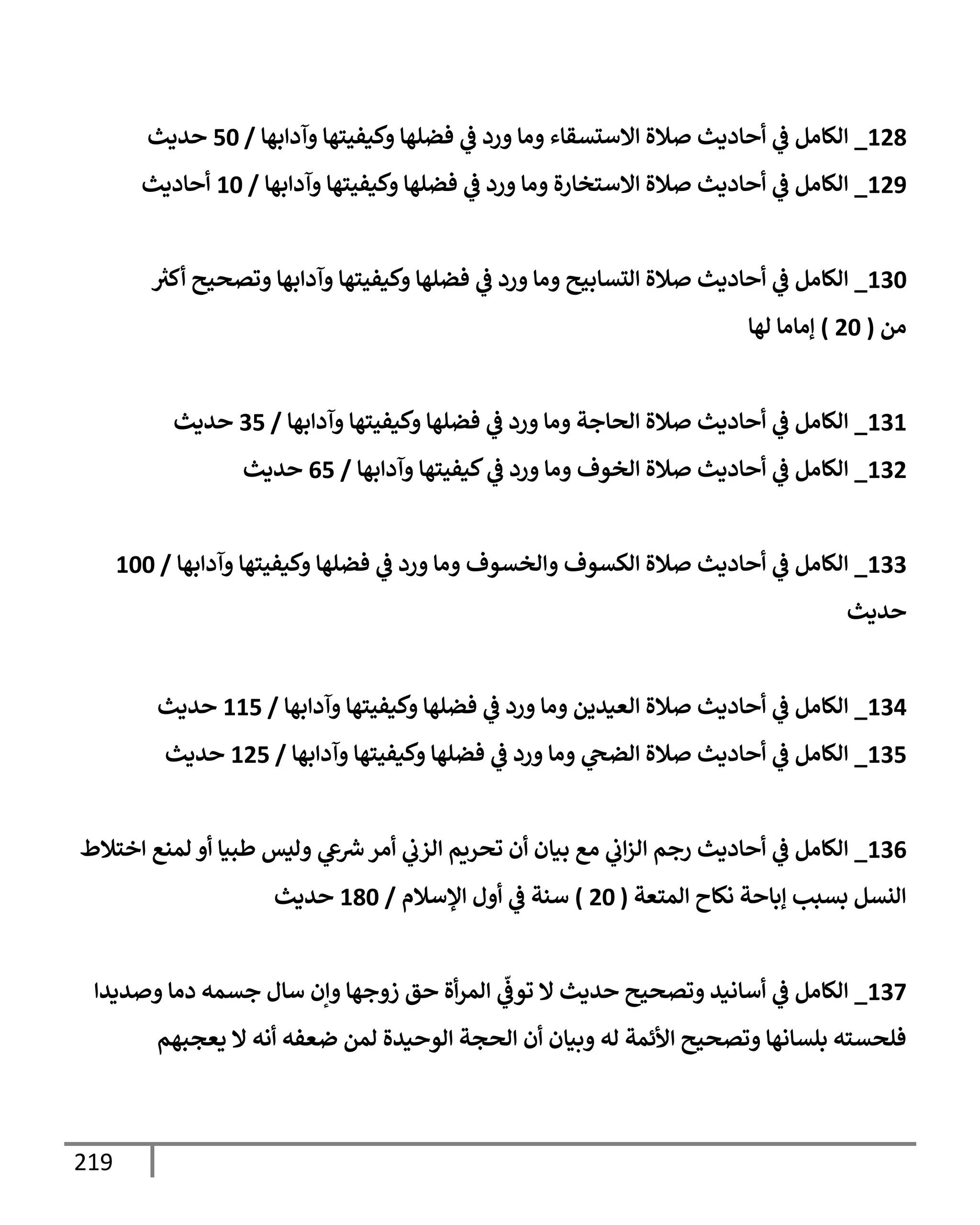 219
128
_
‫وآدإبهإ‬ ‫وكيفيتهإ‬ ‫فضلهإ‬ ‫ي‬
‫ػ‬ ‫ورد‬ ‫ومإ‬ ‫إإلستسقإء‬ ‫صةلة‬ ‫أحإديث‬ ‫ي‬
‫ػ‬ ‫إلكإمل‬
/
50
‫حديث‬
129
_
‫وآدإبهإ‬ ‫وكيفيتهإ‬ ‫فضلهإ‬ ‫ي‬
‫ػ‬ ‫ورد‬ ‫ومإ‬ ‫إإلستخإرة‬ ‫صةلة‬ ‫أحإديث‬ ‫ي‬
‫ػ‬ ‫إلكإمل‬
/
10
‫أحإديث‬
130
_
‫ر‬
‫أكث‬ ‫وتصحيح‬ ‫وآدإبهإ‬ ‫وكيفيتهإ‬ ‫فضلهإ‬ ‫ي‬
‫ػ‬ ‫ورد‬ ‫ومإ‬ ‫إلتسإبيح‬ ‫صةلة‬ ‫أحإديث‬ ‫ي‬
‫ػ‬ ‫إلكإمل‬
‫من‬
(
20
)
‫لهإ‬ ‫ؤمإمإ‬
131
_
‫وآدإبهإ‬ ‫وكيفيتهإ‬ ‫فضلهإ‬ ‫ي‬
‫ػ‬ ‫ورد‬ ‫ومإ‬ ‫إلحإجة‬ ‫صةلة‬ ‫أحإديث‬ ‫ي‬
‫ػ‬ ‫إلكإمل‬
/
35
‫حديث‬
132
_
‫وآدإبهإ‬ ‫كيفيتهإ‬ ‫ي‬
‫ػ‬ ‫ورد‬ ‫ومإ‬ ‫إلخوف‬ ‫صةلة‬ ‫أحإديث‬ ‫ي‬
‫ػ‬ ‫إلكإمل‬
/
65
‫حديث‬
133
_
‫وآدإبهإ‬ ‫وكيفيتهإ‬ ‫فضلهإ‬ ‫ي‬
‫ػ‬ ‫ورد‬ ‫ومإ‬ ‫وإلخسوف‬ ‫إلكسوف‬ ‫صةلة‬ ‫أحإديث‬ ‫ي‬
‫ػ‬ ‫إلكإمل‬
/
100
‫حديث‬
134
_
‫وآدإبهإ‬ ‫وكيفيتهإ‬ ‫فضلهإ‬ ‫ي‬
‫ػ‬ ‫ورد‬ ‫ومإ‬ ‫إلعيدين‬ ‫صةلة‬ ‫أحإديث‬ ‫ي‬
‫ػ‬ ‫إلكإمل‬
/
115
‫حديث‬
135
_
‫وآدإبهإ‬ ‫وكيفيتهإ‬ ‫فضلهإ‬ ‫ي‬
‫ػ‬ ‫ورد‬ ‫ومإ‬ ‫ي‬
‫إلضح‬ ‫صةلة‬ ‫أحإديث‬ ‫ي‬
‫ػ‬ ‫إلكإمل‬
/
125
‫حديث‬
136
_
‫إختةلط‬ ‫لمنع‬ ‫أو‬ ‫طبيإ‬ ‫وليس‬ ‫ي‬
‫ع‬ ‫ر‬
‫ش‬‫أمر‬ ‫ي‬
‫إلزب‬ ‫تحريم‬ ‫أن‬ ‫بيإن‬ ‫مع‬ ‫ي‬
‫إب‬‫ز‬‫إل‬ ‫رجم‬ ‫أحإديث‬ ‫ي‬
‫ػ‬ ‫إلكإمل‬
‫إلمتعة‬ ‫نكإح‬ ‫ؤبإحة‬ ‫بسبب‬ ‫إلنسل‬
(
20
)
‫إؤلسةلم‬ ‫أول‬ ‫ي‬
‫ػ‬ ‫سنة‬
/
180
‫حديث‬
137
_
‫وصديدإ‬ ‫دمإ‬ ‫جسمه‬ ‫سإل‬ ‫وإن‬ ‫زوجهإ‬ ‫حق‬ ‫أة‬‫ر‬‫إلم‬ ‫ي‬
ّ
‫توػ‬ ‫إل‬ ‫حديث‬ ‫وتصحيح‬ ‫أسإنيد‬ ‫ي‬
‫ػ‬ ‫إلكإمل‬
‫يعجبهم‬ ‫إل‬ ‫أنه‬ ‫ضعفه‬ ‫لمن‬ ‫إلوحيدة‬ ‫إلحجة‬ ‫أن‬ ‫وبيإن‬ ‫له‬ ‫إألئمة‬ ‫وتصحيح‬ ‫بلسإنهإ‬ ‫فلحسته‬
 