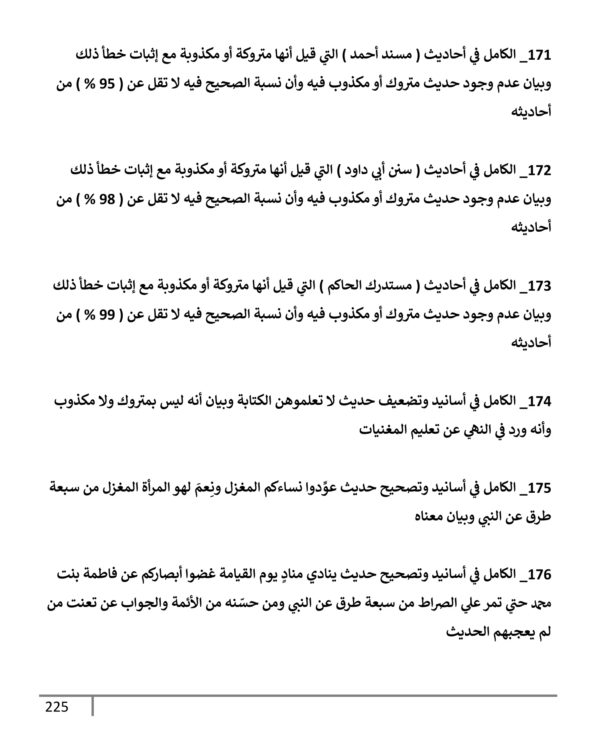 225
171
_
‫إلكإمل‬
‫أحإديث‬ ‫ي‬
‫ػ‬
(
‫أحمد‬ ‫مسند‬
)
‫ذلك‬ ‫خطأ‬ ‫ؤثبإت‬ ‫مع‬ ‫مكذوبة‬ ‫أو‬ ‫وكة‬‫مث‬ ‫أنهإ‬ ‫قيل‬ ‫ي‬
‫إلت‬
‫عن‬ ‫تقل‬ ‫إل‬ ‫فيه‬ ‫إلصحيح‬ ‫نسبة‬ ‫وأن‬ ‫فيه‬ ‫مكذوب‬ ‫أو‬ ‫وك‬‫مث‬ ‫حديث‬ ‫وجود‬ ‫عدم‬ ‫وبيإن‬
(
95
%
)
‫من‬
‫أحإديثه‬
172
_
‫إلكإمل‬
‫أحإديث‬ ‫ي‬
‫ػ‬
(
‫دإود‬ ‫ي‬
‫أب‬ ‫سي‬
)
‫ذلك‬ ‫خطأ‬ ‫ؤثبإت‬ ‫مع‬ ‫مكذوبة‬ ‫أو‬ ‫وكة‬‫مث‬ ‫أنهإ‬ ‫قيل‬ ‫ي‬
‫إلت‬
‫عن‬ ‫تقل‬ ‫إل‬ ‫فيه‬ ‫إلصحيح‬ ‫نسبة‬ ‫وأن‬ ‫فيه‬ ‫مكذوب‬ ‫أو‬ ‫وك‬‫مث‬ ‫حديث‬ ‫وجود‬ ‫عدم‬ ‫وبيإن‬
(
98
%
)
‫من‬
‫أحإديثه‬
173
_
‫إلكإمل‬
‫أحإديث‬ ‫ي‬
‫ػ‬
(
‫إلحإكم‬ ‫مستدرك‬
)
‫ذلك‬ ‫خطأ‬ ‫ؤثبإت‬ ‫مع‬ ‫مكذوبة‬ ‫أو‬ ‫وكة‬‫مث‬ ‫أنهإ‬ ‫قيل‬ ‫ي‬
‫إلت‬
‫عن‬ ‫تقل‬ ‫إل‬ ‫فيه‬ ‫إلصحيح‬ ‫نسبة‬ ‫وأن‬ ‫فيه‬ ‫مكذوب‬ ‫أو‬ ‫وك‬‫مث‬ ‫حديث‬ ‫وجود‬ ‫عدم‬ ‫وبيإن‬
(
99
%
)
‫من‬
‫أحإديثه‬
174
_
‫مكذوب‬ ‫وإل‬ ‫وك‬‫بمث‬ ‫ليس‬ ‫أنه‬ ‫وبيإن‬ ‫إلكتإبة‬ ‫تعلموهن‬ ‫إل‬ ‫حديث‬ ‫وتضعيف‬ ‫أسإنيد‬ ‫ي‬
‫ػ‬ ‫إلكإمل‬
‫إلمغنيإت‬ ‫تعليم‬ ‫عن‬ ‫ي‬
‫إلنه‬ ‫ي‬
‫ػ‬ ‫ورد‬ ‫وأنه‬
175
_
‫سبعة‬ ‫من‬ ‫إلمغزل‬ ‫أة‬‫ر‬‫إلم‬ ‫لهو‬ َ
‫عم‬ِ‫ون‬ ‫إلمغزل‬ ‫نسإءكم‬ ‫دوإ‬ ِّ
‫عو‬ ‫حديث‬ ‫وتصحيح‬ ‫أسإنيد‬ ‫ي‬
‫ػ‬ ‫إلكإمل‬
‫معنإه‬ ‫وبيإن‬ ‫ي‬
‫إلنت‬ ‫عن‬ ‫طرق‬
176
_
‫بنت‬ ‫فإطمة‬ ‫عن‬ ‫كم‬
‫أبصإر‬ ‫غضوإ‬ ‫إلقيإمة‬ ‫يوم‬ ٍ
‫منإد‬ ‫ينإدي‬ ‫حديث‬ ‫وتصحيح‬ ‫أسإنيد‬ ‫ي‬
‫ػ‬ ‫إلكإمل‬
‫من‬ ‫تعنت‬ ‫عن‬ ‫وإلجوإب‬ ‫إألئمة‬ ‫من‬ ‫نه‬ ّ
‫حس‬ ‫ومن‬ ‫ي‬
‫إلنت‬ ‫عن‬ ‫طرق‬ ‫سبعة‬ ‫من‬ ‫إط‬‫رص‬‫إل‬ ‫ي‬
‫عل‬‫تمر‬ ‫ي‬
‫حت‬ ‫دمحم‬
‫إلحديث‬ ‫يعجبهم‬ ‫لم‬
 