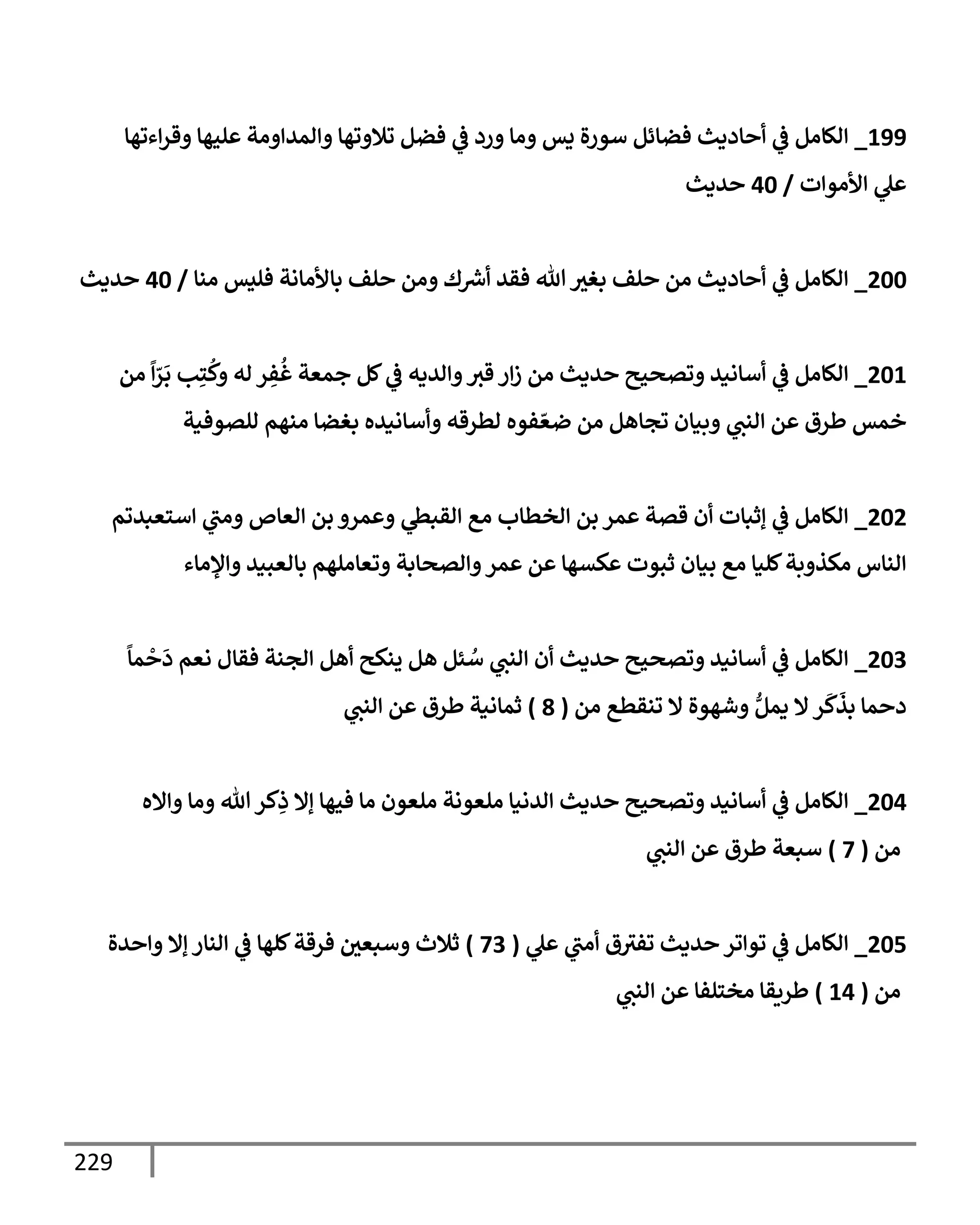 229
199
_
‫إءتهإ‬‫ر‬‫وق‬ ‫عليهإ‬ ‫وإلمدإومة‬ ‫تةلوتهإ‬ ‫فضل‬ ‫ي‬
‫ػ‬ ‫ورد‬ ‫ومإ‬ ‫يس‬ ‫سورة‬ ‫فضإئل‬ ‫أحإديث‬ ‫ي‬
‫ػ‬ ‫إلكإمل‬
‫إألموإت‬ ‫ي‬
‫عل‬
/
40
‫حديث‬
200
_
‫منإ‬ ‫فليس‬ ‫بإألمإنة‬ ‫حلف‬ ‫ومن‬ ‫ك‬ ‫ر‬
‫أش‬ ‫فقد‬ ‫تل‬ ‫بغث‬ ‫حلف‬ ‫من‬ ‫أحإديث‬ ‫ي‬
‫ػ‬ ‫إلكإمل‬
/
40
‫حديث‬
201
_
‫من‬
ً
‫إ‬ّ
‫ر‬
َ
‫ب‬ ‫ب‬ِ‫ت‬
ُ
‫وك‬ ‫له‬ ‫ر‬ ِ
‫ف‬
ُ
‫غ‬ ‫جمعة‬ ‫كل‬ ‫ي‬
‫ػ‬ ‫وإلديه‬‫قث‬ ‫إر‬‫ز‬ ‫من‬ ‫حديث‬ ‫وتصحيح‬ ‫أسإنيد‬ ‫ي‬
‫ػ‬ ‫إلكإمل‬
‫للصوفية‬ ‫منهم‬ ‫بغضإ‬ ‫وأسإنيده‬ ‫لطرقه‬ ‫فوه‬ ّ‫ضع‬ ‫من‬ ‫تجإهل‬ ‫وبيإن‬ ‫ي‬
‫إلنت‬ ‫عن‬ ‫طرق‬ ‫خمس‬
202
_
‫إستعبدتم‬ ‫ي‬
‫ومت‬ ‫إلعإص‬ ‫بن‬ ‫وعمرو‬ ‫ي‬
‫إلقبظ‬ ‫مع‬ ‫إلخطإب‬ ‫بن‬ ‫عمر‬ ‫قصة‬ ‫أن‬ ‫ؤثبإت‬ ‫ي‬
‫ػ‬ ‫إلكإمل‬
‫وإؤلمإء‬ ‫بإلعبيد‬ ‫وتعإملهم‬ ‫وإلصحإبة‬‫عمر‬ ‫عن‬ ‫عكسهإ‬ ‫ثبوت‬ ‫بيإن‬ ‫مع‬ ‫كليإ‬‫مكذوبة‬ ‫إلنإس‬
203
_
ً
‫مإ‬
ْ
‫ح‬
َ
‫د‬ ‫نعم‬ ‫فقإل‬ ‫إلجنة‬ ‫أهل‬ ‫ينكح‬ ‫هل‬ ‫ئل‬ ُ
‫س‬ ‫ي‬
‫إلنت‬ ‫أن‬ ‫حديث‬ ‫وتصحيح‬ ‫أسإنيد‬ ‫ي‬
‫ػ‬ ‫إلكإمل‬
‫من‬ ‫تنقطع‬ ‫إل‬ ‫وشهوة‬ ُّ‫يمل‬ ‫إل‬‫ر‬
َ
‫ك‬
َ
‫بذ‬ ‫دحمإ‬
(
8
)
‫ي‬
‫إلنت‬ ‫عن‬ ‫طرق‬ ‫ثمإنية‬
204
_
‫وإإله‬ ‫ومإ‬ ‫تل‬‫كر‬ِ
‫ذ‬ ‫ؤإل‬ ‫فيهإ‬ ‫مإ‬ ‫ملعون‬ ‫ملعونة‬ ‫إلدنيإ‬ ‫حديث‬ ‫وتصحيح‬ ‫أسإنيد‬ ‫ي‬
‫ػ‬ ‫إلكإمل‬
‫من‬
(
7
)
‫ي‬
‫إلنت‬ ‫عن‬ ‫طرق‬ ‫سبعة‬
205
_
‫ي‬
‫عل‬ ‫ي‬
‫أمت‬ ‫ق‬‫تفث‬ ‫حديث‬ ‫توإتر‬ ‫ي‬
‫ػ‬ ‫إلكإمل‬
(
73
)
‫وإحدة‬ ‫ؤإل‬ ‫إلنإر‬ ‫ي‬
‫ػ‬ ‫كلهإ‬‫فرقة‬ ‫وسبعي‬ ‫ثةلث‬
‫من‬
(
14
)
‫ي‬
‫إلنت‬ ‫عن‬ ‫مختلفإ‬ ‫طريقإ‬
 