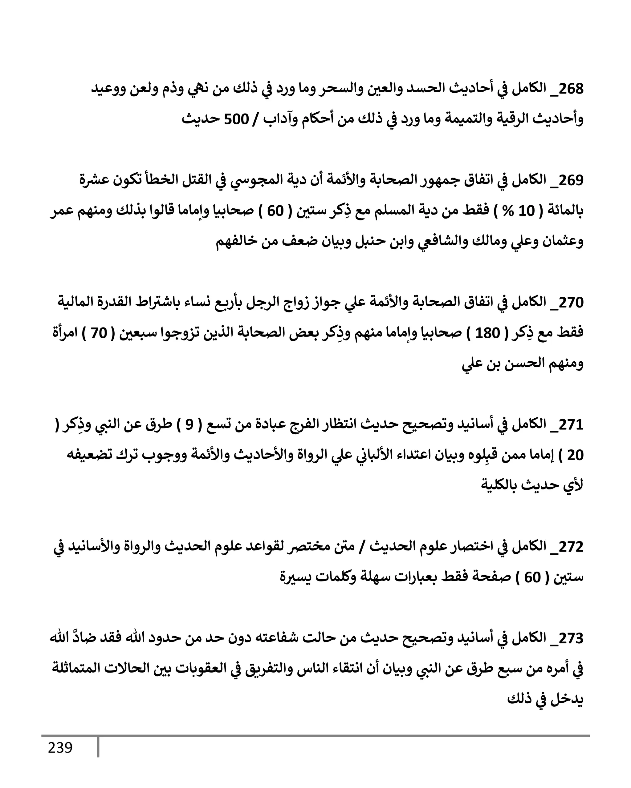 239
268
_
‫ووعيد‬ ‫ولعن‬ ‫وذم‬ ‫ي‬
‫نه‬ ‫من‬ ‫ذلك‬ ‫ي‬
‫ػ‬ ‫ورد‬ ‫ومإ‬‫وإلسحر‬ ‫وإلعي‬ ‫إلحسد‬ ‫أحإديث‬ ‫ي‬
‫ػ‬ ‫إلكإمل‬
‫وآدإب‬ ‫أحكإم‬ ‫من‬ ‫ذلك‬ ‫ي‬
‫ػ‬ ‫ورد‬ ‫ومإ‬ ‫وإلتميمة‬ ‫إلرقية‬ ‫وأحإديث‬
/
500
‫حديث‬
269
_
‫ة‬ ‫ر‬
‫عش‬ ‫تكون‬ ‫إلخطأ‬ ‫إلقتل‬ ‫ي‬
‫ػ‬ ‫ي‬
‫إلمجوس‬ ‫دية‬ ‫أن‬ ‫وإألئمة‬ ‫إلصحإبة‬ ‫جمهور‬ ‫إتفإق‬ ‫ي‬
‫ػ‬ ‫إلكإمل‬
‫بإلمإئة‬
(
10
%
)
‫ستي‬ ‫كر‬ِ
‫ذ‬ ‫مع‬ ‫إلمسلم‬ ‫دية‬ ‫من‬ ‫فقط‬
(
60
)
‫عمر‬ ‫ومنهم‬ ‫بذلك‬ ‫قإلوإ‬ ‫وإمإمإ‬ ‫صحإبيإ‬
‫خإلفهم‬ ‫من‬ ‫ضعف‬ ‫وبيإن‬ ‫حنبل‬ ‫وإبن‬ ‫ي‬
‫وإلشإفغ‬ ‫ومإلك‬ ‫ي‬
‫وعل‬ ‫وعثمإن‬
270
_
‫إلمإلية‬ ‫إلقدرة‬ ‫إط‬‫بإشث‬ ‫نسإء‬ ‫ع‬‫بأرب‬ ‫إلرجل‬ ‫زوإج‬ ‫جوإز‬ ‫ي‬
‫عل‬ ‫وإألئمة‬ ‫إلصحإبة‬ ‫إتفإق‬ ‫ي‬
‫ػ‬ ‫إلكإمل‬
‫كر‬ِ
‫ذ‬ ‫مع‬ ‫فقط‬
(
180
)
‫سبعي‬ ‫تزوجوإ‬ ‫إلذين‬ ‫إلصحإبة‬ ‫بعض‬ ‫كر‬ِ
‫وذ‬ ‫منهم‬ ‫وإمإمإ‬ ‫صحإبيإ‬
(
70
)
‫أة‬‫ر‬‫إم‬
‫ي‬
‫عل‬ ‫بن‬ ‫إلحسن‬ ‫ومنهم‬
271
_
‫تسع‬ ‫من‬ ‫عبإدة‬ ‫إلفرج‬ ‫إنتظإر‬ ‫حديث‬ ‫وتصحيح‬ ‫أسإنيد‬ ‫ي‬
‫ػ‬ ‫إلكإمل‬
(
9
)
‫كر‬ِ
‫وذ‬ ‫ي‬
‫إلنت‬ ‫عن‬ ‫طرق‬
(
20
)
‫تضعيفه‬ ‫ترك‬ ‫ووجوب‬ ‫وإألئمة‬ ‫وإألحإديث‬ ‫إلروإة‬ ‫ي‬
‫عل‬ ‫ي‬
‫إأللبإب‬ ‫إعتدإء‬ ‫وبيإن‬ ‫لوه‬ِ‫قب‬ ‫ممن‬ ‫ؤمإمإ‬
‫بإلكلية‬ ‫حديث‬ ‫ألي‬
272
_
‫إلحديث‬ ‫علوم‬‫إختصإر‬ ‫ي‬
‫ػ‬ ‫إلكإمل‬
/
‫ي‬
‫ػ‬ ‫وإألسإنيد‬ ‫وإلروإة‬ ‫إلحديث‬ ‫علوم‬ ‫لقوإعد‬ ‫مخترص‬ ‫مي‬
‫ستي‬
(
60
)
‫ة‬‫يسث‬ ‫وكلمإت‬ ‫سهلة‬ ‫إت‬‫ر‬‫بعبإ‬ ‫فقط‬ ‫صفحة‬
273
_
‫تل‬
َّ
‫ضإد‬ ‫فقد‬ ‫تل‬ ‫حدود‬ ‫من‬ ‫حد‬ ‫دون‬ ‫شفإعته‬ ‫حإلت‬ ‫من‬ ‫حديث‬ ‫وتصحيح‬ ‫أسإنيد‬ ‫ي‬
‫ػ‬ ‫إلكإمل‬
‫إلمتمإثلة‬ ‫إلحإإلت‬ ‫بي‬ ‫إلعقوبإت‬ ‫ي‬
‫ػ‬ ‫وإلتفريق‬ ‫إلنإس‬ ‫إنتقإء‬ ‫أن‬ ‫وبيإن‬ ‫ي‬
‫إلنت‬ ‫عن‬ ‫طرق‬ ‫سبع‬ ‫من‬ ‫أمره‬ ‫ي‬
‫ػ‬
‫ذلك‬ ‫ي‬
‫ػ‬ ‫يدخل‬
 
