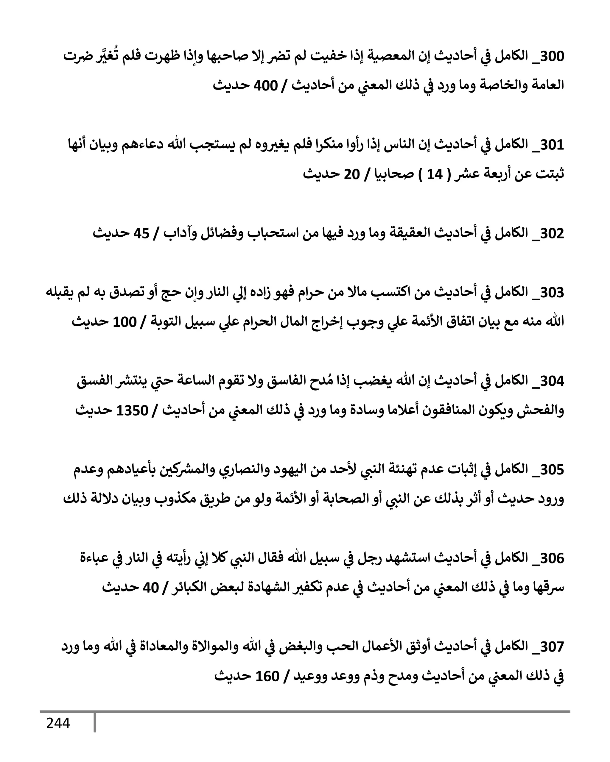 244
300
_
‫ت‬‫ِص‬ َّ
‫غث‬
ُ
‫ت‬ ‫فلم‬ ‫ظهرت‬ ‫وإذإ‬ ‫صإحبهإ‬ ‫ؤإل‬ ‫ترص‬ ‫لم‬ ‫خفيت‬ ‫ؤذإ‬ ‫إلمعصية‬ ‫ؤن‬ ‫أحإديث‬ ‫ي‬
‫ػ‬ ‫إلكإمل‬
‫أحإديث‬ ‫من‬ ‫ي‬
‫إلمعت‬ ‫ذلك‬ ‫ي‬
‫ػ‬ ‫ورد‬ ‫ومإ‬ ‫وإلخإصة‬ ‫إلعإمة‬
/
400
‫حديث‬
301
_
‫أنهإ‬ ‫وبيإن‬ ‫دعإءهم‬ ‫تل‬ ‫يستجب‬ ‫لم‬ ‫وه‬‫يغث‬ ‫فلم‬ ‫إ‬‫ر‬‫منك‬ ‫أوإ‬‫ر‬ ‫ؤذإ‬ ‫إلنإس‬ ‫ؤن‬ ‫أحإديث‬ ‫ي‬
‫ػ‬ ‫إلكإمل‬
‫ر‬
‫عش‬ ‫أربعة‬ ‫عن‬ ‫ثبتت‬
(
14
)
‫صحإبيإ‬
/
20
‫حديث‬
302
_
‫وآدإب‬ ‫وفضإئل‬ ‫إستحبإب‬ ‫من‬ ‫فيهإ‬ ‫ورد‬ ‫ومإ‬ ‫إلعقيقة‬ ‫أحإديث‬ ‫ي‬
‫ػ‬ ‫إلكإمل‬
/
45
‫حديث‬
303
_
‫يقبله‬ ‫لم‬ ‫به‬ ‫تصدق‬ ‫أو‬ ‫حج‬ ‫وإن‬‫إلنإر‬ ‫ي‬
‫ؤل‬ ‫إده‬‫ز‬ ‫فهو‬ ‫إم‬‫ر‬‫ح‬ ‫من‬ ‫مإإل‬ ‫إكتسب‬ ‫من‬ ‫أحإديث‬ ‫ي‬
‫ػ‬ ‫إلكإمل‬
‫إلتوبة‬ ‫سبيل‬ ‫ي‬
‫عل‬ ‫إم‬‫ر‬‫إلح‬ ‫إلمإل‬ ‫إج‬‫ر‬‫ؤخ‬ ‫وجوب‬ ‫ي‬
‫عل‬ ‫إألئمة‬ ‫إتفإق‬ ‫بيإن‬ ‫مع‬ ‫منه‬ ‫تل‬
/
100
‫حديث‬
304
_
‫إلفسق‬ ‫ر‬
‫ينتش‬ ‫ي‬
‫حت‬ ‫إلسإعة‬ ‫تقوم‬ ‫وإل‬ ‫إلفإسق‬ ‫دح‬ ُ‫م‬ ‫ؤذإ‬ ‫يغضب‬ ‫تل‬ ‫ؤن‬ ‫أحإديث‬ ‫ي‬
‫ػ‬ ‫إلكإمل‬
‫أحإديث‬ ‫من‬ ‫ي‬
‫إلمعت‬ ‫ذلك‬ ‫ي‬
‫ػ‬ ‫ورد‬ ‫ومإ‬ ‫وسإدة‬ ‫أعةلمإ‬ ‫إلمنإفقون‬ ‫ويكون‬ ‫وإلفحش‬
/
1350
‫حديث‬
305
_
‫وعدم‬ ‫بأعيإدهم‬ ‫كي‬ ‫ر‬
‫وإلمش‬ ‫وإلنصإري‬ ‫إليهود‬ ‫من‬ ‫ألحد‬ ‫ي‬
‫إلنت‬ ‫تهنئة‬ ‫عدم‬ ‫ؤثبإت‬ ‫ي‬
‫ػ‬ ‫إلكإمل‬
‫ذلك‬ ‫دإللة‬ ‫وبيإن‬ ‫مكذوب‬ ‫طريق‬ ‫من‬ ‫ولو‬ ‫إألئمة‬ ‫أو‬ ‫إلصحإبة‬ ‫أو‬ ‫ي‬
‫إلنت‬ ‫عن‬ ‫بذلك‬ ‫أثر‬ ‫أو‬ ‫حديث‬ ‫ورود‬
306
_
‫عبإءة‬ ‫ي‬
‫ػ‬ ‫إلنإر‬ ‫ي‬
‫ػ‬ ‫أيته‬‫ر‬ ‫ي‬
‫ؤب‬ ‫كةل‬ ‫ي‬
‫إلنت‬ ‫فقإل‬ ‫تل‬ ‫سبيل‬ ‫ي‬
‫ػ‬ ‫رجل‬ ‫إستشهد‬ ‫أحإديث‬ ‫ي‬
‫ػ‬ ‫إلكإمل‬
‫إلكبإئر‬ ‫لبعض‬ ‫إلشهإدة‬ ‫تكفث‬ ‫عدم‬ ‫ي‬
‫ػ‬ ‫أحإديث‬ ‫من‬ ‫ي‬
‫إلمعت‬ ‫ذلك‬ ‫ي‬
‫ػ‬ ‫ومإ‬ ‫شقهإ‬
/
40
‫حديث‬
307
_
‫ورد‬ ‫ومإ‬ ‫تل‬ ‫ي‬
‫ػ‬ ‫وإلمعإدإة‬ ‫وإلموإإلة‬ ‫تل‬ ‫ي‬
‫ػ‬ ‫وإلبغض‬ ‫إلحب‬ ‫إألعمإل‬ ‫أوثق‬ ‫أحإديث‬ ‫ي‬
‫ػ‬ ‫إلكإمل‬
‫ووعيد‬ ‫ووعد‬ ‫وذم‬ ‫ومدح‬ ‫أحإديث‬ ‫من‬ ‫ي‬
‫إلمعت‬ ‫ذلك‬ ‫ي‬
‫ػ‬
/
160
‫حديث‬
 