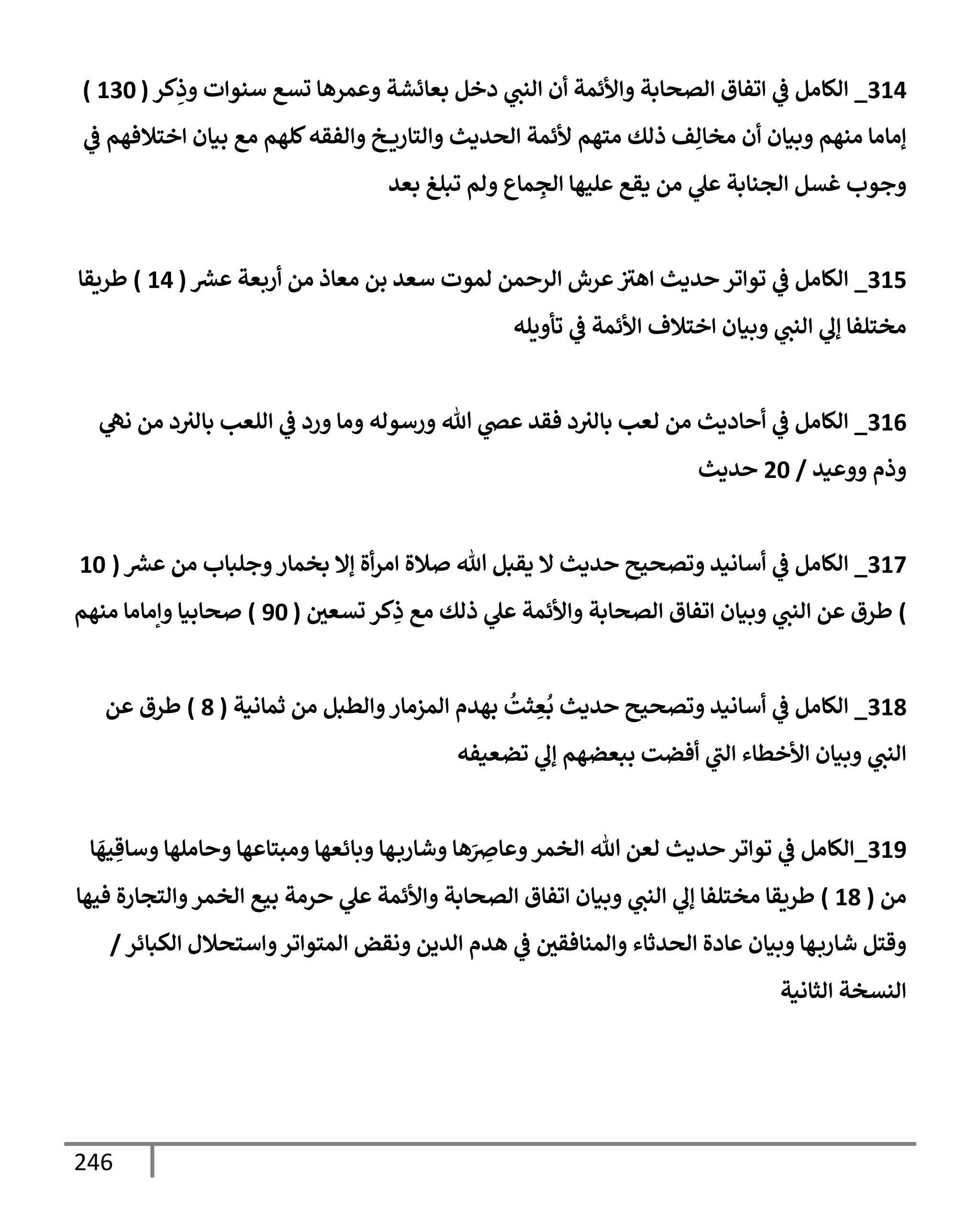 246
314
_
‫كر‬ِ
‫وذ‬ ‫سنوإت‬ ‫تسع‬ ‫وعمرهإ‬ ‫بعإئشة‬ ‫دخل‬ ‫ي‬
‫إلنت‬ ‫أن‬ ‫وإألئمة‬ ‫إلصحإبة‬ ‫إتفإق‬ ‫ي‬
‫ػ‬ ‫إلكإمل‬
(
130
)
‫ي‬
‫ػ‬ ‫إختةلفهم‬ ‫بيإن‬ ‫مع‬ ‫كلهم‬‫وإلفقه‬ ‫خ‬ ‫وإلتإري‬ ‫إلحديث‬ ‫ألئمة‬ ‫متهم‬ ‫ذلك‬ ‫ف‬ِ‫مخإل‬ ‫أن‬ ‫وبيإن‬ ‫منهم‬ ‫ؤمإمإ‬
‫بعد‬ ‫تبلغ‬ ‫ولم‬ ‫مإع‬ ِ
‫إلج‬ ‫عليهإ‬ ‫يقع‬ ‫من‬ ‫ي‬
‫عل‬ ‫إلجنإبة‬ ‫غسل‬ ‫وجوب‬
315
_
‫ر‬
‫عش‬ ‫أربعة‬ ‫من‬ ‫معإذ‬ ‫بن‬ ‫سعد‬ ‫لموت‬ ‫إلرحمن‬ ‫عرش‬‫إهث‬ ‫حديث‬ ‫توإتر‬ ‫ي‬
‫ػ‬ ‫إلكإمل‬
(
14
)
‫طريقإ‬
‫تأويله‬ ‫ي‬
‫ػ‬ ‫إألئمة‬ ‫إختةلف‬ ‫وبيإن‬ ‫ي‬
‫إلنت‬ ‫ي‬
‫ؤل‬ ‫مختلفإ‬
316
_
‫ي‬
‫نه‬ ‫من‬ ‫د‬‫بإلث‬ ‫إللعب‬ ‫ي‬
‫ػ‬ ‫ورد‬ ‫ومإ‬ ‫ورسوله‬ ‫تل‬ ‫ي‬
‫عض‬ ‫فقد‬ ‫د‬‫بإلث‬ ‫لعب‬ ‫من‬ ‫أحإديث‬ ‫ي‬
‫ػ‬ ‫إلكإمل‬
‫ووعيد‬ ‫وذم‬
/
20
‫حديث‬
317
_
‫ر‬
‫عش‬ ‫من‬ ‫وجلبإب‬‫بخمإر‬ ‫ؤإل‬ ‫أة‬‫ر‬‫إم‬ ‫صةلة‬ ‫تل‬ ‫يقبل‬ ‫إل‬ ‫حديث‬ ‫وتصحيح‬ ‫أسإنيد‬ ‫ي‬
‫ػ‬ ‫إلكإمل‬
(
10
)
‫تسعي‬ ‫كر‬ِ
‫ذ‬ ‫مع‬ ‫ذلك‬ ‫ي‬
‫عل‬ ‫وإألئمة‬ ‫إلصحإبة‬ ‫إتفإق‬ ‫وبيإن‬ ‫ي‬
‫إلنت‬ ‫عن‬ ‫طرق‬
(
90
)
‫منهم‬ ‫وإمإمإ‬ ‫صحإبيإ‬
318
_
‫ثمإنية‬ ‫من‬ ‫وإلطبل‬‫إلمزمإر‬ ‫بهدم‬
ُ
‫ثت‬ ِ
‫ع‬
ُ
‫ب‬ ‫حديث‬ ‫وتصحيح‬ ‫أسإنيد‬ ‫ي‬
‫ػ‬ ‫إلكإمل‬
(
8
)
‫عن‬ ‫طرق‬
‫تضعيفه‬ ‫ي‬
‫ؤل‬ ‫ببعضهم‬ ‫أفضت‬ ‫ي‬
‫إلت‬ ‫إألخطإء‬ ‫وبيإن‬ ‫ي‬
‫إلنت‬
319
_
‫إلكإمل‬
‫ي‬
‫ػ‬
‫إ‬
َ
‫يه‬ ِ‫وسإق‬ ‫وحإملهإ‬ ‫ومبتإعهإ‬ ‫وبإئعهإ‬ ‫هإ‬‫وشإرب‬ ‫هإ‬َ
ِ
‫وعإِص‬‫إلخمر‬ ‫تل‬ ‫لعن‬ ‫حديث‬ ‫توإتر‬
‫من‬
(
18
)
‫فيهإ‬ ‫وإلتجإرة‬‫إلخمر‬ ‫بيع‬ ‫حرمة‬ ‫ي‬
‫عل‬ ‫وإألئمة‬ ‫إلصحإبة‬ ‫إتفإق‬ ‫وبيإن‬ ‫ي‬
‫إلنت‬ ‫ي‬
‫ؤل‬ ‫مختلفإ‬ ‫طريقإ‬
‫إلكبإئر‬ ‫وإستحةلل‬‫إلمتوإتر‬ ‫ونقض‬ ‫إلدين‬ ‫هدم‬ ‫ي‬
‫ػ‬ ‫وإلمنإفقي‬ ‫إلحدثإء‬ ‫عإدة‬ ‫وبيإن‬ ‫هإ‬‫شإرب‬ ‫وقتل‬
/
‫إلثإنية‬ ‫إلنسخة‬
 
