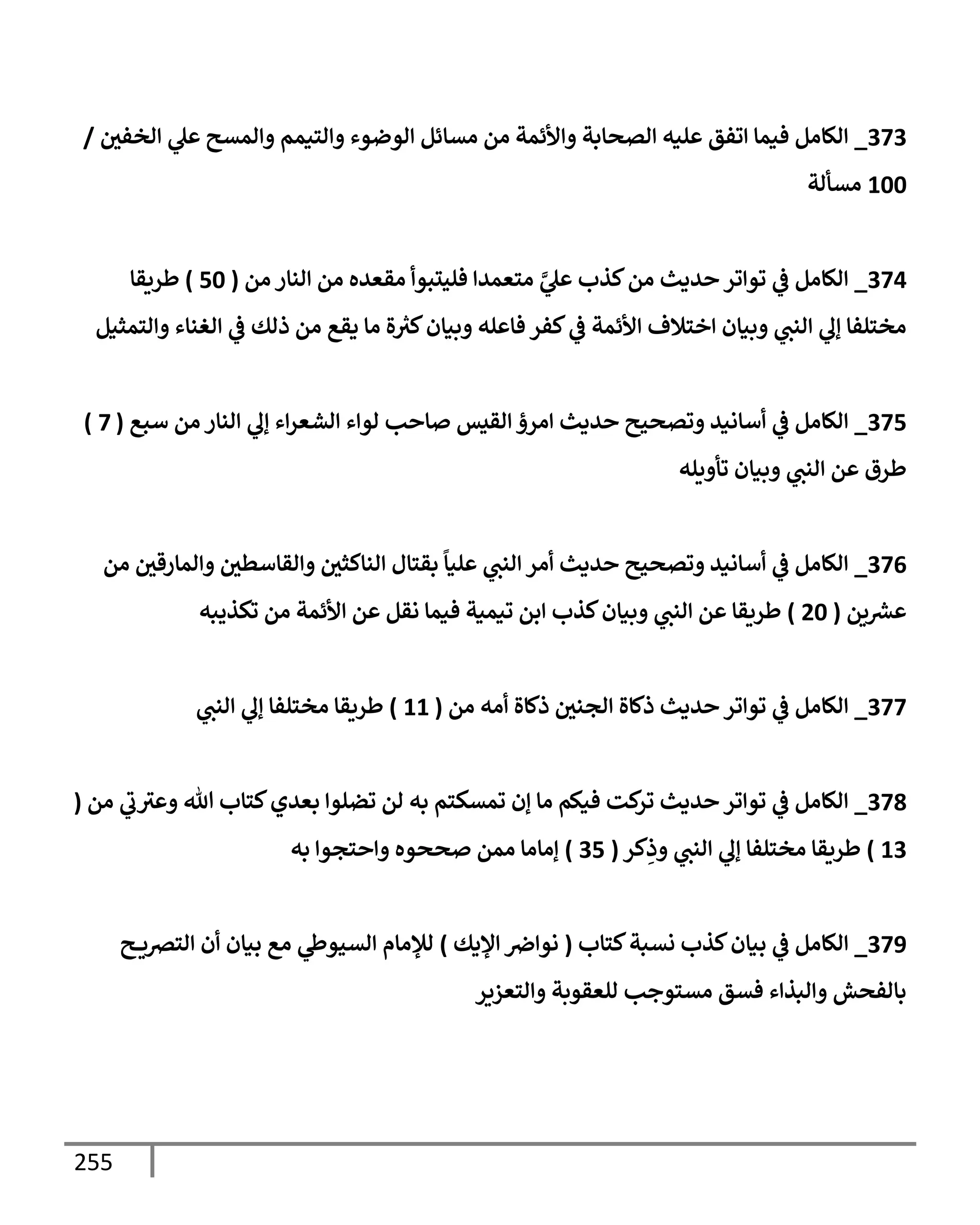 255
373
_
‫إلخفي‬ ‫ي‬
‫عل‬ ‫وإلمسح‬ ‫وإلتيمم‬ ‫إلوضوء‬ ‫مسإئل‬ ‫من‬ ‫وإألئمة‬ ‫إلصحإبة‬ ‫عليه‬ ‫إتفق‬ ‫فيمإ‬ ‫إلكإمل‬
/
100
‫مسألة‬
374
_
‫من‬ ‫إلنإر‬ ‫من‬ ‫مقعده‬ ‫فليتبوأ‬ ‫متعمدإ‬ َّ
‫ي‬
‫عل‬ ‫كذب‬‫من‬ ‫حديث‬ ‫توإتر‬ ‫ي‬
‫ػ‬ ‫إلكإمل‬
(
50
)
‫طريقإ‬
‫وإلتمثيل‬ ‫إلغنإء‬ ‫ي‬
‫ػ‬ ‫ذلك‬ ‫من‬ ‫يقع‬ ‫مإ‬ ‫ة‬ ‫ر‬
‫كث‬‫وبيإن‬ ‫فإعله‬ ‫كفر‬ ‫ي‬
‫ػ‬ ‫إألئمة‬ ‫إختةلف‬ ‫وبيإن‬ ‫ي‬
‫إلنت‬ ‫ي‬
‫ؤل‬ ‫مختلفإ‬
375
_
‫سبع‬ ‫من‬ ‫إلنإر‬ ‫ي‬
‫ؤل‬ ‫إء‬‫ر‬‫إلشع‬ ‫لوإء‬ ‫صإحب‬ ‫إلقيس‬ ‫إمرؤ‬ ‫حديث‬ ‫وتصحيح‬ ‫أسإنيد‬ ‫ي‬
‫ػ‬ ‫إلكإمل‬
(
7
)
‫تأويله‬ ‫وبيإن‬ ‫ي‬
‫إلنت‬ ‫عن‬ ‫طرق‬
376
_
‫من‬ ‫وإلمإرقي‬ ‫وإلقإسطي‬ ‫إلنإكثي‬ ‫بقتإل‬
ً
‫عليإ‬ ‫ي‬
‫إلنت‬ ‫أمر‬ ‫حديث‬ ‫وتصحيح‬ ‫أسإنيد‬ ‫ي‬
‫ػ‬ ‫إلكإمل‬
‫ين‬ ‫ر‬
‫عش‬
(
20
)
‫تكذيبه‬ ‫من‬ ‫إألئمة‬ ‫عن‬ ‫نقل‬ ‫فيمإ‬ ‫تيمية‬ ‫إبن‬ ‫كذب‬‫وبيإن‬ ‫ي‬
‫إلنت‬ ‫عن‬ ‫طريقإ‬
377
_
‫من‬ ‫أمه‬ ‫ذكإة‬ ‫إلجني‬ ‫ذكإة‬ ‫حديث‬ ‫توإتر‬ ‫ي‬
‫ػ‬ ‫إلكإمل‬
(
11
)
‫ي‬
‫إلنت‬ ‫ي‬
‫ؤل‬ ‫مختلفإ‬ ‫طريقإ‬
378
_
‫من‬ ‫ي‬
‫ب‬‫وعث‬ ‫تل‬ ‫كتإب‬‫بعدي‬ ‫تضلوإ‬ ‫لن‬ ‫به‬ ‫تمسكتم‬ ‫ؤن‬ ‫مإ‬ ‫فيكم‬ ‫كت‬
‫تر‬ ‫حديث‬ ‫توإتر‬ ‫ي‬
‫ػ‬ ‫إلكإمل‬
(
13
)
‫كر‬ِ
‫وذ‬ ‫ي‬
‫إلنت‬ ‫ي‬
‫ؤل‬ ‫مختلفإ‬ ‫طريقإ‬
(
35
)
‫به‬ ‫وإحتجوإ‬ ‫صححوه‬ ‫ممن‬ ‫ؤمإمإ‬
379
_
‫كتإب‬‫نسبة‬ ‫كذب‬‫بيإن‬ ‫ي‬
‫ػ‬ ‫إلكإمل‬
(
‫إؤليك‬ ‫نوإِص‬
)
‫ح‬ ‫إلترصي‬ ‫أن‬ ‫بيإن‬ ‫مع‬ ‫ي‬
‫إلسيوط‬ ‫لبلمإم‬
‫وإلتعزير‬ ‫للعقوبة‬ ‫مستوجب‬ ‫فسق‬ ‫وإلبذإء‬ ‫بإلفحش‬
 