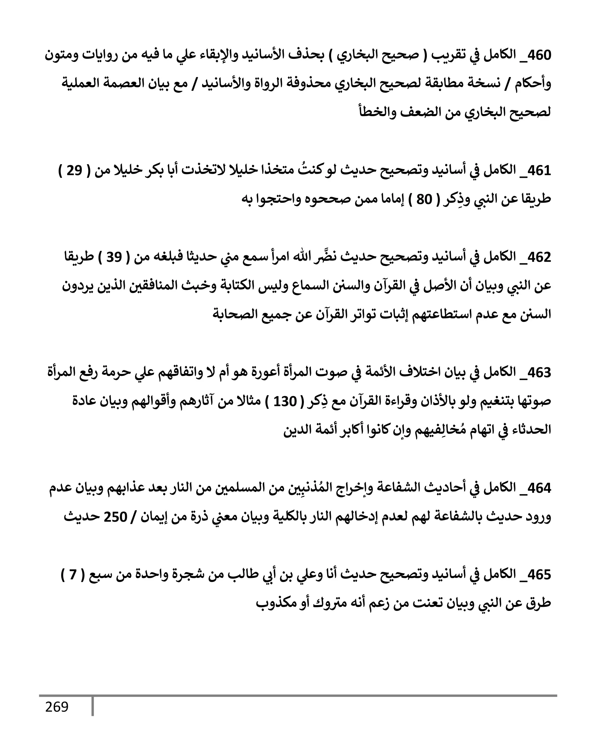 269
460
_
‫تقريب‬ ‫ي‬
‫ػ‬ ‫إلكإمل‬
(
‫إلبخإري‬ ‫صحيح‬
)
‫ومتون‬ ‫روإيإت‬ ‫من‬ ‫فيه‬ ‫مإ‬ ‫ي‬
‫عل‬ ‫وإؤلبقإء‬ ‫إألسإنيد‬ ‫بحذف‬
‫وأحكإم‬
/
‫وإألسإنيد‬ ‫إلروإة‬ ‫محذوفة‬ ‫إلبخإري‬ ‫لصحيح‬ ‫مطإبقة‬ ‫نسخة‬
/
‫إلعملية‬ ‫إلعصمة‬ ‫بيإن‬ ‫مع‬
‫وإلخطأ‬ ‫إلضعف‬ ‫من‬ ‫إلبخإري‬ ‫لصحيح‬
461
_
‫من‬ ‫خليةل‬ ‫بكر‬ ‫أبإ‬ ‫إلتخذت‬ ‫خليةل‬ ‫متخذإ‬
ُ
‫كنت‬‫لو‬ ‫حديث‬ ‫وتصحيح‬ ‫أسإنيد‬ ‫ي‬
‫ػ‬ ‫إلكإمل‬
(
29
)
‫كر‬ِ
‫وذ‬ ‫ي‬
‫إلنت‬ ‫عن‬ ‫طريقإ‬
(
80
)
‫به‬ ‫وإحتجوإ‬ ‫صححوه‬ ‫ممن‬ ‫ؤمإمإ‬
462
_
‫من‬ ‫فبلغه‬ ‫حديثإ‬ ‫ي‬
‫مت‬ ‫سمع‬ ‫أ‬‫ر‬‫إم‬ ‫تل‬
َّ
‫نرص‬ ‫حديث‬ ‫وتصحيح‬ ‫أسإنيد‬ ‫ي‬
‫ػ‬ ‫إلكإمل‬
(
39
)
‫طريقإ‬
‫يردون‬ ‫إلذين‬ ‫إلمنإفقي‬ ‫وخبث‬ ‫إلكتإبة‬ ‫وليس‬ ‫إلسمإع‬ ‫وإلسي‬ ‫إلقرآن‬ ‫ي‬
‫ػ‬ ‫إألصل‬ ‫أن‬ ‫وبيإن‬ ‫ي‬
‫إلنت‬ ‫عن‬
‫إلصحإبة‬ ‫جميع‬ ‫عن‬ ‫إلقرآن‬ ‫توإتر‬ ‫ؤثبإت‬ ‫إستطإعتهم‬ ‫عدم‬ ‫مع‬ ‫إلسي‬
463
_
‫أة‬‫ر‬‫إلم‬ ‫رفع‬ ‫حرمة‬ ‫ي‬
‫عل‬ ‫وإتفإقهم‬ ‫إل‬ ‫أم‬ ‫هو‬ ‫أعورة‬ ‫أة‬‫ر‬‫إلم‬ ‫صوت‬ ‫ي‬
‫ػ‬ ‫إألئمة‬ ‫إختةلف‬ ‫بيإن‬ ‫ي‬
‫ػ‬ ‫إلكإمل‬
‫كر‬ِ
‫ذ‬ ‫مع‬ ‫إلقرآن‬ ‫إءة‬‫ر‬‫وق‬ ‫بإألذإن‬ ‫ولو‬ ‫بتنغيم‬ ‫صوتهإ‬
(
130
)
‫عإدة‬ ‫وبيإن‬ ‫وأقوإلهم‬ ‫آثإرهم‬ ‫من‬ ‫مثإإل‬
‫إلدين‬ ‫أئمة‬ ‫أكإبر‬ ‫كإنوإ‬‫وإن‬ ‫فيهم‬ِ‫خإل‬ ُ‫م‬ ‫إتهإم‬ ‫ي‬
‫ػ‬ ‫إلحدثإء‬
464
_
‫عدم‬ ‫وبيإن‬ ‫عذإبهم‬ ‫بعد‬ ‫إلنإر‬ ‫من‬ ‫إلمسلمي‬ ‫من‬ ‫ي‬ِ‫ذنب‬ ُ‫إلم‬ ‫إج‬‫ر‬‫وإخ‬ ‫إلشفإعة‬ ‫أحإديث‬ ‫ي‬
‫ػ‬ ‫إلكإمل‬
‫ؤيمإن‬ ‫من‬ ‫ذرة‬ ‫ي‬
‫معت‬ ‫وبيإن‬ ‫بإلكلية‬ ‫إلنإر‬ ‫ؤدخإلهم‬ ‫لعدم‬ ‫لهم‬ ‫بإلشفإعة‬ ‫حديث‬ ‫ورود‬
/
250
‫حديث‬
465
_
‫سبع‬ ‫من‬ ‫وإحدة‬ ‫شجرة‬ ‫من‬ ‫طإلب‬ ‫ي‬
‫أب‬ ‫بن‬ ‫ي‬
‫وعل‬ ‫أنإ‬ ‫حديث‬ ‫وتصحيح‬ ‫أسإنيد‬ ‫ي‬
‫ػ‬ ‫إلكإمل‬
(
7
)
‫مكذوب‬ ‫أو‬ ‫وك‬‫مث‬ ‫أنه‬ ‫زعم‬ ‫من‬ ‫تعنت‬ ‫وبيإن‬ ‫ي‬
‫إلنت‬ ‫عن‬ ‫طرق‬
 
