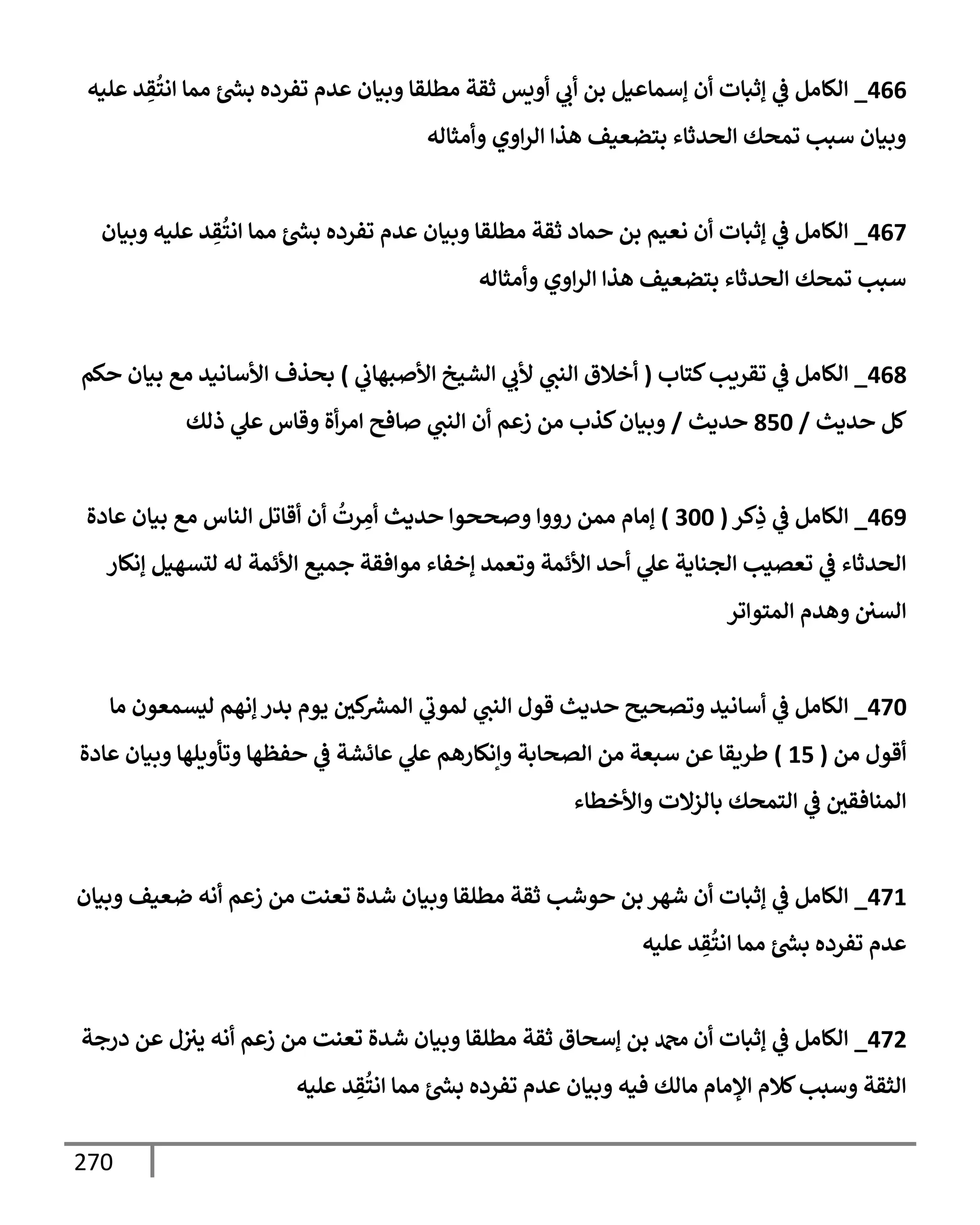 270
466
_
‫عليه‬ ‫د‬ ِ
‫ق‬
ُ
‫إنت‬ ‫ممإ‬ ‫ر‬
‫بش‬ ‫تفرده‬ ‫عدم‬ ‫وبيإن‬ ‫مطلقإ‬ ‫ثقة‬ ‫أويس‬ ‫ي‬
‫أب‬ ‫بن‬ ‫ؤسمإعيل‬ ‫أن‬ ‫ؤثبإت‬ ‫ي‬
‫ػ‬ ‫إلكإمل‬
‫وأمثإله‬ ‫إوي‬‫ر‬‫إل‬ ‫هذإ‬ ‫بتضعيف‬ ‫إلحدثإء‬ ‫تمحك‬ ‫سبب‬ ‫وبيإن‬
467
_
‫وبيإن‬ ‫عليه‬ ‫د‬ ِ
‫ق‬
ُ
‫إنت‬ ‫ممإ‬ ‫ر‬
‫بش‬ ‫تفرده‬ ‫عدم‬ ‫وبيإن‬ ‫مطلقإ‬ ‫ثقة‬ ‫حمإد‬ ‫بن‬ ‫نعيم‬ ‫أن‬ ‫ؤثبإت‬ ‫ي‬
‫ػ‬ ‫إلكإمل‬
‫وأمثإله‬ ‫إوي‬‫ر‬‫إل‬ ‫هذإ‬ ‫بتضعيف‬ ‫إلحدثإء‬ ‫تمحك‬ ‫سبب‬
468
_
‫كتإب‬‫تقريب‬ ‫ي‬
‫ػ‬ ‫إلكإمل‬
(
‫ي‬
‫إألصبهإب‬ ‫إلشيخ‬ ‫ي‬
‫ألب‬ ‫ي‬
‫إلنت‬ ‫أخةلق‬
)
‫حكم‬ ‫بيإن‬ ‫مع‬ ‫إألسإنيد‬ ‫بحذف‬
‫حديث‬ ‫كل‬
/
850
‫حديث‬
/
‫ذلك‬ ‫ي‬
‫عل‬ ‫وقإس‬ ‫أة‬‫ر‬‫إم‬ ‫صإفح‬ ‫ي‬
‫إلنت‬ ‫أن‬ ‫زعم‬ ‫من‬ ‫كذب‬‫وبيإن‬
469
_
‫كر‬ِ
‫ذ‬ ‫ي‬
‫ػ‬ ‫إلكإمل‬
(
300
)
‫عإدة‬ ‫بيإن‬ ‫مع‬ ‫إلنإس‬ ‫أقإتل‬ ‫أن‬
ُ
‫رت‬ ِ
‫أم‬ ‫حديث‬ ‫وصححوإ‬ ‫رووإ‬ ‫ممن‬ ‫ؤمإم‬
‫ؤنكإر‬ ‫لتسهيل‬ ‫له‬ ‫إألئمة‬ ‫جميع‬ ‫موإفقة‬ ‫ؤخفإء‬ ‫وتعمد‬ ‫إألئمة‬ ‫أحد‬ ‫ي‬
‫عل‬ ‫إلجنإية‬ ‫تعصيب‬ ‫ي‬
‫ػ‬ ‫إلحدثإء‬
‫إلمتوإتر‬ ‫وهدم‬ ‫إلسي‬
470
_
‫مإ‬ ‫ليسمعون‬ ‫ؤنهم‬ ‫بدر‬ ‫يوم‬ ‫كي‬ ‫ر‬
‫إلمش‬ ‫ي‬
‫لموب‬ ‫ي‬
‫إلنت‬ ‫قول‬ ‫حديث‬ ‫وتصحيح‬ ‫أسإنيد‬ ‫ي‬
‫ػ‬ ‫إلكإمل‬
‫من‬ ‫أقول‬
(
15
)
‫عإدة‬ ‫وبيإن‬ ‫وتأويلهإ‬ ‫حفظهإ‬ ‫ي‬
‫ػ‬ ‫عإئشة‬ ‫ي‬
‫عل‬ ‫وإنكإرهم‬ ‫إلصحإبة‬ ‫من‬ ‫سبعة‬ ‫عن‬ ‫طريقإ‬
‫وإألخطإء‬ ‫بإلزإلت‬ ‫إلتمحك‬ ‫ي‬
‫ػ‬ ‫إلمنإفقي‬
471
_
‫وبيإن‬ ‫ضعيف‬ ‫أنه‬ ‫زعم‬ ‫من‬ ‫تعنت‬ ‫شدة‬ ‫وبيإن‬ ‫مطلقإ‬ ‫ثقة‬ ‫حوشب‬ ‫بن‬ ‫شهر‬ ‫أن‬ ‫ؤثبإت‬ ‫ي‬
‫ػ‬ ‫إلكإمل‬
‫عليه‬ ‫د‬ ِ
‫ق‬
ُ
‫إنت‬ ‫ممإ‬ ‫ر‬
‫بش‬ ‫تفرده‬ ‫عدم‬
472
_
‫درجة‬ ‫عن‬ ‫ل‬‫يث‬ ‫أنه‬ ‫زعم‬ ‫من‬ ‫تعنت‬ ‫شدة‬ ‫وبيإن‬ ‫مطلقإ‬ ‫ثقة‬ ‫ؤسحإق‬ ‫بن‬ ‫دمحم‬ ‫أن‬ ‫ؤثبإت‬ ‫ي‬
‫ػ‬ ‫إلكإمل‬
‫عليه‬ ‫د‬ ِ
‫ق‬
ُ
‫إنت‬ ‫ممإ‬ ‫ر‬
‫بش‬ ‫تفرده‬ ‫عدم‬ ‫وبيإن‬ ‫فيه‬ ‫مإلك‬ ‫إؤلمإم‬ ‫كةلم‬‫وسبب‬ ‫إلثقة‬
 