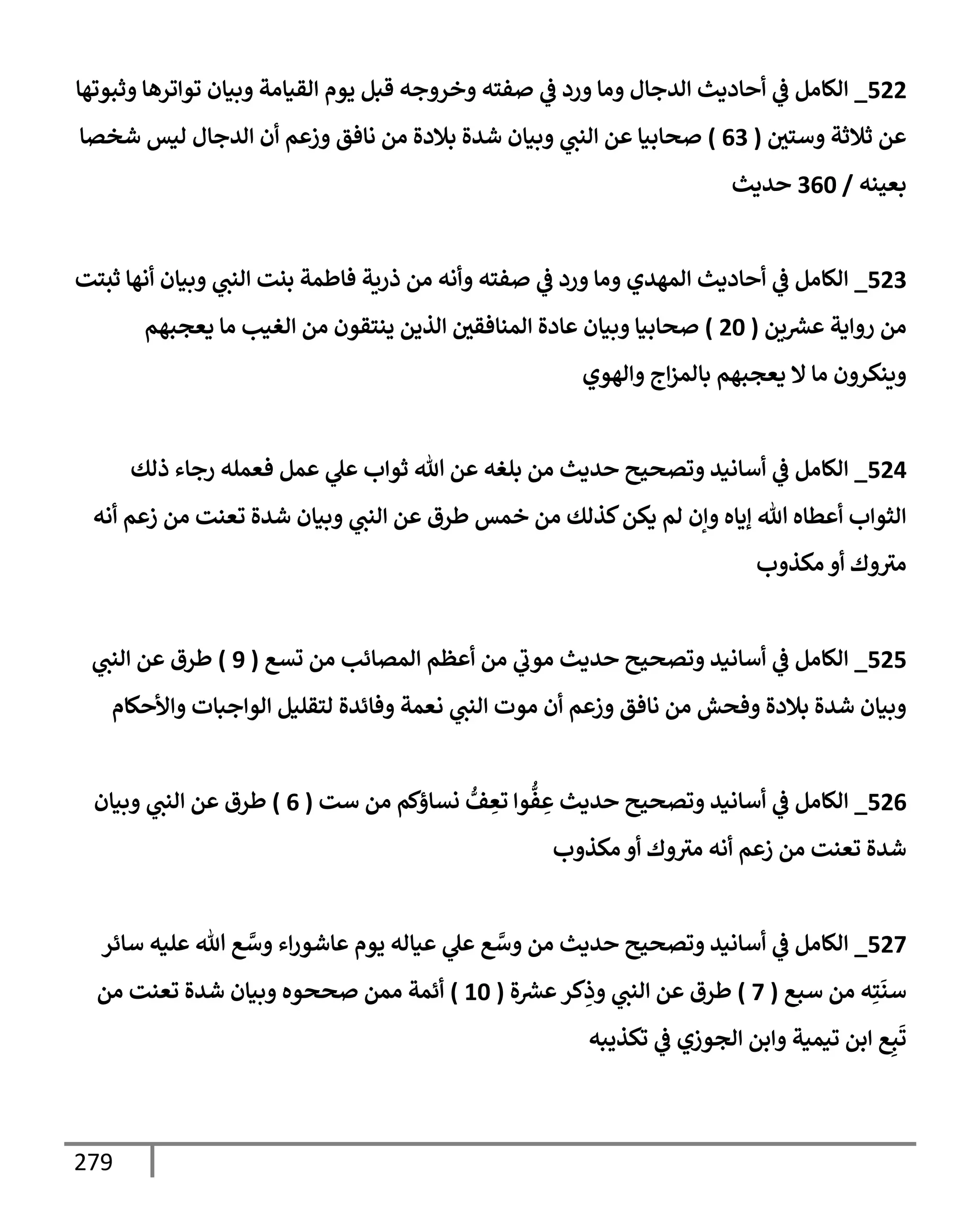 279
522
_
‫وثبوتهإ‬ ‫توإترهإ‬ ‫وبيإن‬ ‫إلقيإمة‬ ‫يوم‬ ‫قبل‬ ‫وخروجه‬ ‫صفته‬ ‫ي‬
‫ػ‬ ‫ورد‬ ‫ومإ‬ ‫إلدجإل‬ ‫أحإديث‬ ‫ي‬
‫ػ‬ ‫إلكإمل‬
‫وستي‬ ‫ثةلثة‬ ‫عن‬
(
63
)
‫شخصإ‬ ‫ليس‬ ‫إلدجإل‬ ‫أن‬ ‫وزعم‬ ‫نإفق‬ ‫من‬ ‫بةلدة‬ ‫شدة‬ ‫وبيإن‬ ‫ي‬
‫إلنت‬ ‫عن‬ ‫صحإبيإ‬
‫بعينه‬
/
360
‫حديث‬
523
_
‫ثبتت‬ ‫أنهإ‬ ‫وبيإن‬ ‫ي‬
‫إلنت‬ ‫بنت‬ ‫فإطمة‬ ‫ذرية‬ ‫من‬ ‫وأنه‬ ‫صفته‬ ‫ي‬
‫ػ‬ ‫ورد‬ ‫ومإ‬ ‫إلمهدي‬ ‫أحإديث‬ ‫ي‬
‫ػ‬ ‫إلكإمل‬
‫ين‬ ‫ر‬
‫عش‬ ‫روإية‬ ‫من‬
(
20
)
‫يعجبهم‬ ‫مإ‬ ‫إلغيب‬ ‫من‬ ‫ينتقون‬ ‫إلذين‬ ‫إلمنإفقي‬ ‫عإدة‬ ‫وبيإن‬ ‫صحإبيإ‬
‫وإلهوي‬ ‫إج‬‫ز‬‫بإلم‬ ‫يعجبهم‬ ‫إل‬ ‫مإ‬ ‫وينكرون‬
524
_
‫ذلك‬ ‫رجإء‬ ‫فعمله‬ ‫عمل‬ ‫ي‬
‫عل‬ ‫ثوإب‬ ‫تل‬ ‫عن‬ ‫بلغه‬ ‫من‬ ‫حديث‬ ‫وتصحيح‬ ‫أسإنيد‬ ‫ي‬
‫ػ‬ ‫إلكإمل‬
‫أنه‬ ‫زعم‬ ‫من‬ ‫تعنت‬ ‫شدة‬ ‫وبيإن‬ ‫ي‬
‫إلنت‬ ‫عن‬ ‫طرق‬ ‫خمس‬ ‫من‬ ‫كذلك‬‫يكن‬ ‫لم‬ ‫وإن‬ ‫ؤيإه‬ ‫تل‬ ‫أعطإه‬ ‫إلثوإب‬
‫مكذوب‬ ‫أو‬ ‫وك‬‫مث‬
525
_
‫تسع‬ ‫من‬ ‫إلمصإئب‬ ‫أعظم‬ ‫من‬ ‫ي‬
‫موب‬ ‫حديث‬ ‫وتصحيح‬ ‫أسإنيد‬ ‫ي‬
‫ػ‬ ‫إلكإمل‬
(
9
)
‫ي‬
‫إلنت‬ ‫عن‬ ‫طرق‬
‫وإألحكإم‬ ‫إلوإجبإت‬ ‫لتقليل‬ ‫وفإئدة‬ ‫نعمة‬ ‫ي‬
‫إلنت‬ ‫موت‬ ‫أن‬ ‫وزعم‬ ‫نإفق‬ ‫من‬ ‫وفحش‬ ‫بةلدة‬ ‫شدة‬ ‫وبيإن‬
526
_
‫ست‬ ‫من‬ ‫نسإؤكم‬ ُّ
‫ف‬ ِ
‫تع‬ ‫وإ‬
ُّ
‫ف‬ ِ
‫ع‬ ‫حديث‬ ‫وتصحيح‬ ‫أسإنيد‬ ‫ي‬
‫ػ‬ ‫إلكإمل‬
(
6
)
‫وبيإن‬ ‫ي‬
‫إلنت‬ ‫عن‬ ‫طرق‬
‫مكذوب‬ ‫أو‬ ‫وك‬‫مث‬ ‫أنه‬ ‫زعم‬ ‫من‬ ‫تعنت‬ ‫شدة‬
527
_
‫سإئر‬ ‫عليه‬ ‫تل‬ ‫ع‬ َّ
‫وس‬ ‫إء‬‫ر‬‫عإشو‬ ‫يوم‬ ‫عيإله‬ ‫ي‬
‫عل‬ ‫ع‬ َّ
‫وس‬ ‫من‬ ‫حديث‬ ‫وتصحيح‬ ‫أسإنيد‬ ‫ي‬
‫ػ‬ ‫إلكإمل‬
‫سبع‬ ‫من‬ ‫ه‬ِ‫ت‬
َ
‫سن‬
(
7
)
‫ة‬ ‫ر‬
‫عش‬‫كر‬ِ
‫وذ‬ ‫ي‬
‫إلنت‬ ‫عن‬ ‫طرق‬
(
10
)
‫من‬ ‫تعنت‬ ‫شدة‬ ‫وبيإن‬ ‫صححوه‬ ‫ممن‬ ‫أئمة‬
‫تكذيبه‬ ‫ي‬
‫ػ‬ ‫إلجوزي‬ ‫وإبن‬ ‫تيمية‬ ‫إبن‬ ‫ع‬ِ‫ب‬
َ
‫ت‬
 