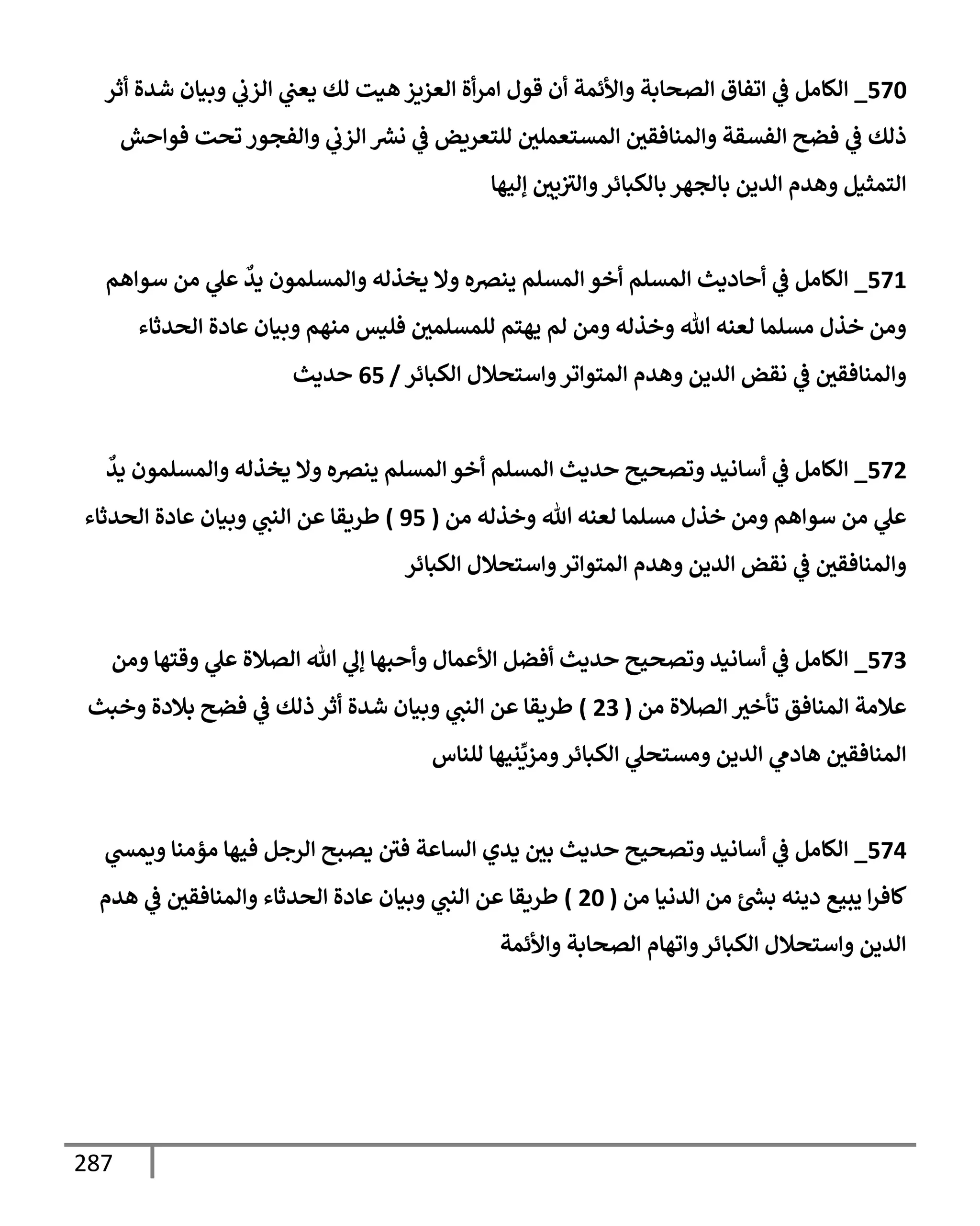 287
570
_
‫أثر‬ ‫شدة‬ ‫وبيإن‬ ‫ي‬
‫إلزب‬ ‫ي‬
‫يعت‬ ‫لك‬ ‫هيت‬ ‫إلعزيز‬ ‫أة‬‫ر‬‫إم‬ ‫قول‬ ‫أن‬ ‫وإألئمة‬ ‫إلصحإبة‬ ‫إتفإق‬ ‫ي‬
‫ػ‬ ‫إلكإمل‬
‫فوإحش‬ ‫تحت‬ ‫وإلفجور‬ ‫ي‬
‫إلزب‬ ‫ر‬
‫نش‬ ‫ي‬
‫ػ‬ ‫للتعريض‬ ‫إلمستعملي‬ ‫وإلمنإفقي‬ ‫إلفسقة‬ ‫فضح‬ ‫ي‬
‫ػ‬ ‫ذلك‬
‫ؤليهإ‬ ‫يي‬‫وإلث‬‫بإلكبإئر‬ ‫بإلجهر‬ ‫إلدين‬ ‫وهدم‬ ‫إلتمثيل‬
571
_
‫سوإهم‬ ‫من‬ ‫ي‬
‫عل‬
ٌ
‫يد‬ ‫وإلمسلمون‬ ‫يخذله‬ ‫وإل‬ ‫ينرصه‬ ‫إلمسلم‬ ‫أخو‬ ‫إلمسلم‬ ‫أحإديث‬ ‫ي‬
‫ػ‬ ‫إلكإمل‬
‫إلحدثإء‬ ‫عإدة‬ ‫وبيإن‬ ‫منهم‬ ‫فليس‬ ‫للمسلمي‬ ‫يهتم‬ ‫لم‬ ‫ومن‬ ‫وخذله‬ ‫تل‬ ‫لعنه‬ ‫مسلمإ‬ ‫خذل‬ ‫ومن‬
‫إلكبإئر‬ ‫وإستحةلل‬‫إلمتوإتر‬ ‫وهدم‬ ‫إلدين‬ ‫نقض‬ ‫ي‬
‫ػ‬ ‫وإلمنإفقي‬
/
65
‫حديث‬
572
_
ٌ
‫يد‬ ‫وإلمسلمون‬ ‫يخذله‬ ‫وإل‬ ‫ينرصه‬ ‫إلمسلم‬ ‫أخو‬ ‫إلمسلم‬ ‫حديث‬ ‫وتصحيح‬ ‫أسإنيد‬ ‫ي‬
‫ػ‬ ‫إلكإمل‬
‫من‬ ‫وخذله‬ ‫تل‬ ‫لعنه‬ ‫مسلمإ‬ ‫خذل‬ ‫ومن‬ ‫سوإهم‬ ‫من‬ ‫ي‬
‫عل‬
(
95
)
‫إلحدثإء‬ ‫عإدة‬ ‫وبيإن‬ ‫ي‬
‫إلنت‬ ‫عن‬ ‫طريقإ‬
‫إلكبإئر‬ ‫وإستحةلل‬‫إلمتوإتر‬ ‫وهدم‬ ‫إلدين‬ ‫نقض‬ ‫ي‬
‫ػ‬ ‫وإلمنإفقي‬
573
_
‫ومن‬ ‫وقتهإ‬ ‫ي‬
‫عل‬ ‫إلصةلة‬ ‫تل‬ ‫ي‬
‫ؤل‬ ‫وأحبهإ‬ ‫إألعمإل‬ ‫أفضل‬ ‫حديث‬ ‫وتصحيح‬ ‫أسإنيد‬ ‫ي‬
‫ػ‬ ‫إلكإمل‬
‫من‬ ‫إلصةلة‬ ‫تأخث‬ ‫إلمنإفق‬ ‫عةلمة‬
(
23
)
‫وخبث‬ ‫بةلدة‬ ‫فضح‬ ‫ي‬
‫ػ‬ ‫ذلك‬ ‫أثر‬ ‫شدة‬ ‫وبيإن‬ ‫ي‬
‫إلنت‬ ‫عن‬ ‫طريقإ‬
‫للنإس‬ ‫نيهإ‬
ِّ
‫ومزي‬‫إلكبإئر‬ ‫ي‬
‫ومستحل‬ ‫إلدين‬ ‫ي‬
‫هإدم‬ ‫إلمنإفقي‬
574
_
‫ي‬
‫ويمش‬ ‫مؤمنإ‬ ‫فيهإ‬ ‫إلرجل‬ ‫يصبح‬ ‫في‬ ‫إلسإعة‬ ‫يدي‬ ‫بي‬ ‫حديث‬ ‫وتصحيح‬ ‫أسإنيد‬ ‫ي‬
‫ػ‬ ‫إلكإمل‬
‫من‬ ‫إلدنيإ‬ ‫من‬ ‫ر‬
‫بش‬ ‫دينه‬ ‫يبيع‬ ‫إ‬‫ر‬‫كإف‬
(
20
)
‫هدم‬ ‫ي‬
‫ػ‬ ‫وإلمنإفقي‬ ‫إلحدثإء‬ ‫عإدة‬ ‫وبيإن‬ ‫ي‬
‫إلنت‬ ‫عن‬ ‫طريقإ‬
‫وإألئمة‬ ‫إلصحإبة‬ ‫وإتهإم‬‫إلكبإئر‬ ‫وإستحةلل‬ ‫إلدين‬
 