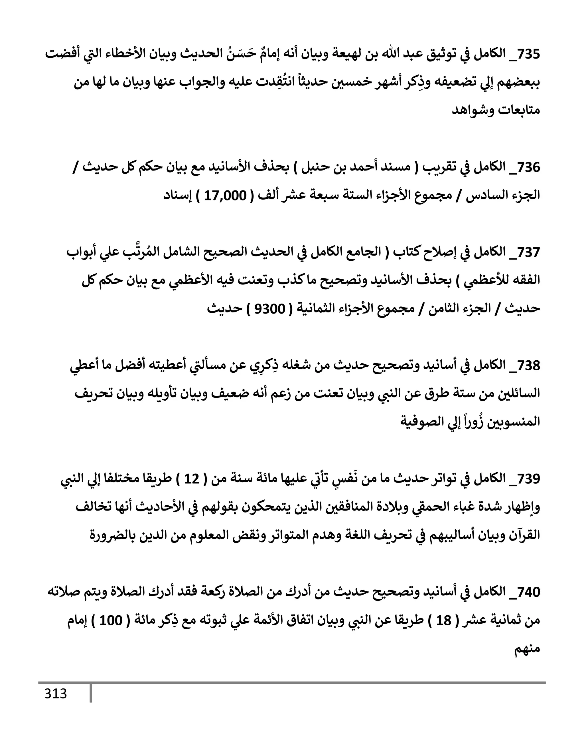 313
735
_
‫أفضت‬ ‫ي‬
‫إلت‬ ‫إألخطإء‬ ‫وبيإن‬ ‫إلحديث‬
ُ
‫ن‬ َ
‫س‬
َ
‫ح‬ ٌ
‫ؤمإم‬ ‫أنه‬ ‫وبيإن‬ ‫لهيعة‬ ‫بن‬ ‫تل‬ ‫عبد‬ ‫توثيق‬ ‫ي‬
‫ػ‬ ‫إلكإمل‬
‫من‬ ‫لهإ‬ ‫مإ‬ ‫وبيإن‬ ‫عنهإ‬ ‫وإلجوإب‬ ‫عليه‬ ‫دت‬ ِ
‫ق‬
ُ
‫إنت‬
ً
‫حديثإ‬ ‫خمسي‬ ‫أشهر‬ ‫كر‬ِ
‫وذ‬ ‫تضعيفه‬ ‫ي‬
‫ؤل‬ ‫ببعضهم‬
‫وشوإهد‬ ‫متإبعإت‬
736
_
‫تقريب‬ ‫ي‬
‫ػ‬ ‫إلكإمل‬
(
‫حنبل‬ ‫بن‬ ‫أحمد‬ ‫مسند‬
)
‫حديث‬ ‫كل‬‫حكم‬ ‫بيإن‬ ‫مع‬ ‫إألسإنيد‬ ‫بحذف‬
/
‫إلسإدس‬ ‫إلجزء‬
/
‫ألف‬ ‫ر‬
‫عش‬ ‫سبعة‬ ‫إلستة‬ ‫إء‬‫ز‬‫إألج‬ ‫مجموع‬
(
17,000
)
‫ؤسنإد‬
737
_
‫كتإب‬‫ؤصةلح‬ ‫ي‬
‫ػ‬ ‫إلكإمل‬
(
‫أبوإب‬ ‫ي‬
‫عل‬ ‫ب‬
َّ
‫رت‬ ُ‫إلم‬ ‫إلشإمل‬ ‫إلصحيح‬ ‫إلحديث‬ ‫ي‬
‫ػ‬ ‫إلكإمل‬ ‫إلجإمع‬
‫ي‬
‫لالعظم‬ ‫إلفقه‬
)
‫كل‬‫حكم‬ ‫بيإن‬ ‫مع‬ ‫ي‬
‫إألعظم‬ ‫فيه‬ ‫وتعنت‬ ‫كذب‬‫مإ‬ ‫وتصحيح‬ ‫إألسإنيد‬ ‫بحذف‬
‫حديث‬
/
‫إلثإمن‬ ‫إلجزء‬
/
‫إلثمإنية‬ ‫إء‬‫ز‬‫إألج‬ ‫مجموع‬
(
9300
)
‫حديث‬
738
_
‫ي‬
‫أعظ‬ ‫مإ‬ ‫أفضل‬ ‫أعطيته‬ ‫ي‬
‫مسألت‬ ‫عن‬ ‫ي‬ِ
‫كر‬ِ
‫ذ‬ ‫شغله‬ ‫من‬ ‫حديث‬ ‫وتصحيح‬ ‫أسإنيد‬ ‫ي‬
‫ػ‬ ‫إلكإمل‬
‫تحريف‬ ‫وبيإن‬ ‫تأويله‬ ‫وبيإن‬ ‫ضعيف‬ ‫أنه‬ ‫زعم‬ ‫من‬ ‫تعنت‬ ‫وبيإن‬ ‫ي‬
‫إلنت‬ ‫عن‬ ‫طرق‬ ‫ستة‬ ‫من‬ ‫إلسإئلي‬
‫إلصوفية‬ ‫ي‬
‫ؤل‬
ً
‫إ‬‫ر‬‫و‬
ُ
‫ز‬ ‫إلمنسوبي‬
739
_
‫من‬ ‫سنة‬ ‫مإئة‬ ‫عليهإ‬ ‫ي‬
‫تأب‬ ٍ
‫فس‬
َ
‫ن‬ ‫من‬ ‫مإ‬ ‫حديث‬ ‫توإتر‬ ‫ي‬
‫ػ‬ ‫إلكإمل‬
(
12
)
‫ي‬
‫إلنت‬ ‫ي‬
‫ؤل‬ ‫مختلفإ‬ ‫طريقإ‬
‫تخإلف‬ ‫أنهإ‬ ‫إألحإديث‬ ‫ي‬
‫ػ‬ ‫بقولهم‬ ‫يتمحكون‬ ‫إلذين‬ ‫إلمنإفقي‬ ‫وبةلدة‬ ‫ي‬
‫إلحمؼ‬ ‫غبإء‬ ‫شدة‬ ‫وإظهإر‬
‫ورة‬‫بإلرص‬ ‫إلدين‬ ‫من‬ ‫إلمعلوم‬ ‫ونقض‬‫إلمتوإتر‬ ‫وهدم‬ ‫إللغة‬ ‫تحريف‬ ‫ي‬
‫ػ‬ ‫أسإليبهم‬ ‫وبيإن‬ ‫إلقرآن‬
740
_
‫صةلته‬ ‫ويتم‬ ‫إلصةلة‬ ‫أدرك‬ ‫فقد‬ ‫كعة‬
‫ر‬ ‫إلصةلة‬ ‫من‬ ‫أدرك‬ ‫من‬ ‫حديث‬ ‫وتصحيح‬ ‫أسإنيد‬ ‫ي‬
‫ػ‬ ‫إلكإمل‬
‫ر‬
‫عش‬ ‫ثمإنية‬ ‫من‬
(
18
)
‫مإئة‬ ‫كر‬ِ
‫ذ‬ ‫مع‬ ‫ثبوته‬ ‫ي‬
‫عل‬ ‫إألئمة‬ ‫إتفإق‬ ‫وبيإن‬ ‫ي‬
‫إلنت‬ ‫عن‬ ‫طريقإ‬
(
100
)
‫ؤمإم‬
‫منهم‬
 