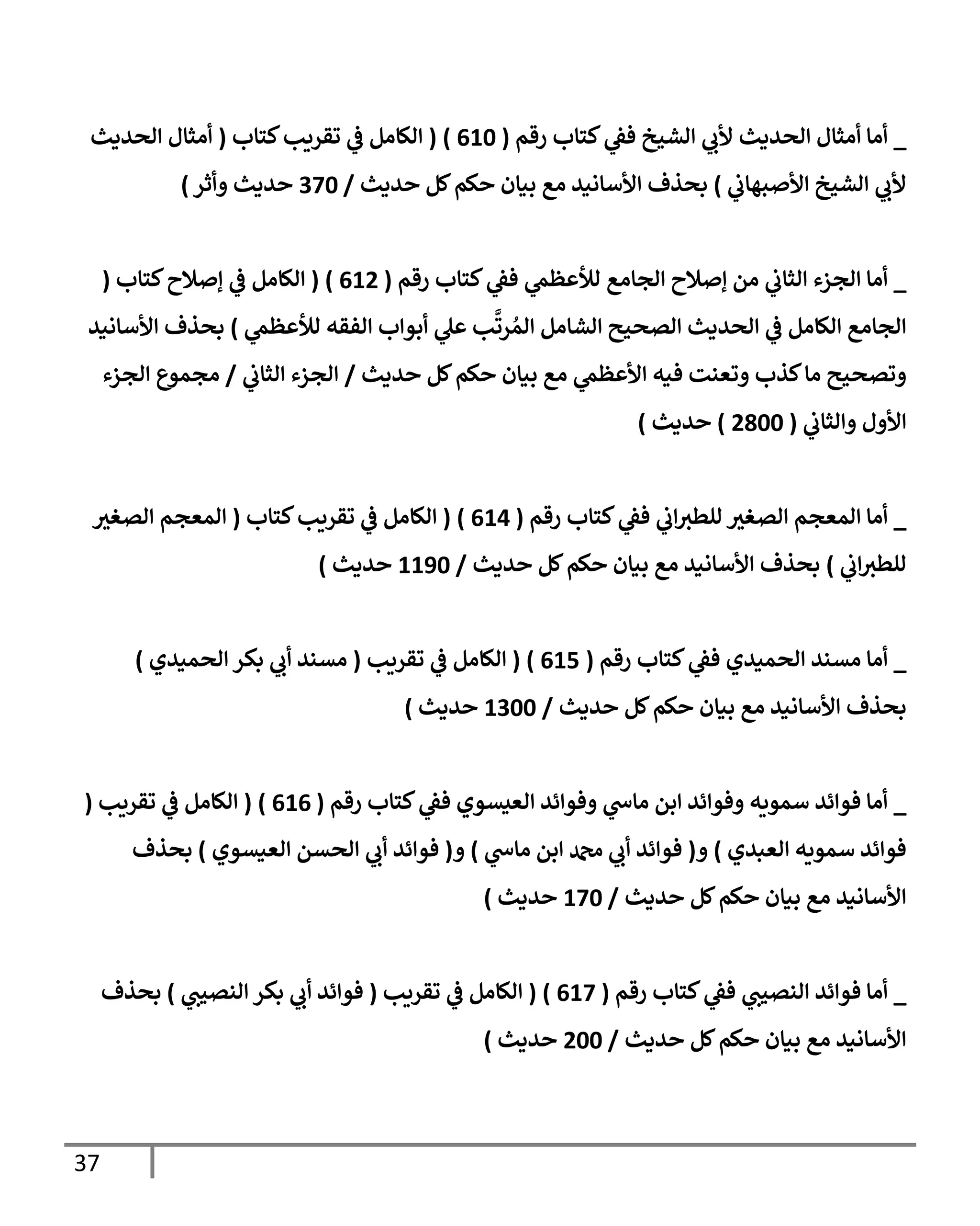 37
_
‫رقم‬ ‫كتإب‬ ‫ي‬
‫فؼ‬ ‫إلشيخ‬ ‫ي‬
‫ألب‬ ‫إلحديث‬ ‫أمثإل‬ ‫أمإ‬
(
610
)
(
‫كتإب‬‫تقريب‬ ‫ي‬
‫ػ‬ ‫إلكإمل‬
(
‫إلحديث‬ ‫أمثإل‬
‫ي‬
‫إألصبهإب‬ ‫إلشيخ‬ ‫ي‬
‫ألب‬
)
‫حديث‬ ‫كل‬‫حكم‬ ‫بيإن‬ ‫مع‬ ‫إألسإنيد‬ ‫بحذف‬
/
370
‫وأثر‬ ‫حديث‬
)
_
‫رقم‬ ‫كتإب‬ ‫ي‬
‫فؼ‬ ‫ي‬
‫لالعظم‬ ‫إلجإمع‬ ‫ؤصةلح‬ ‫من‬ ‫ي‬
‫إلثإب‬ ‫إلجزء‬ ‫أمإ‬
(
612
)
(
‫كتإب‬‫ؤصةلح‬ ‫ي‬
‫ػ‬ ‫إلكإمل‬
(
‫ي‬
‫لالعظم‬ ‫إلفقه‬ ‫أبوإب‬ ‫ي‬
‫عل‬ ‫ب‬
َّ
‫رت‬ ُ‫إلم‬ ‫إلشإمل‬ ‫إلصحيح‬ ‫إلحديث‬ ‫ي‬
‫ػ‬ ‫إلكإمل‬ ‫إلجإمع‬
)
‫إألسإنيد‬ ‫بحذف‬
‫حديث‬ ‫كل‬‫حكم‬ ‫بيإن‬ ‫مع‬ ‫ي‬
‫إألعظم‬ ‫فيه‬ ‫وتعنت‬ ‫كذب‬‫مإ‬ ‫وتصحيح‬
/
‫ي‬
‫إلثإب‬ ‫إلجزء‬
/
‫إلجزء‬ ‫مجموع‬
‫ي‬
‫وإلثإب‬ ‫إألول‬
(
2800
)
‫حديث‬
)
_
‫رقم‬ ‫كتإب‬ ‫ي‬
‫فؼ‬ ‫ي‬
‫إب‬‫للطث‬ ‫إلصغث‬ ‫إلمعجم‬ ‫أمإ‬
(
614
)
(
‫كتإب‬‫تقريب‬ ‫ي‬
‫ػ‬ ‫إلكإمل‬
(
‫إلصغث‬ ‫إلمعجم‬
‫ي‬
‫إب‬‫للطث‬
)
‫حديث‬ ‫كل‬‫حكم‬ ‫بيإن‬ ‫مع‬ ‫إألسإنيد‬ ‫بحذف‬
/
1190
‫حديث‬
)
_
‫رقم‬ ‫كتإب‬ ‫ي‬
‫فؼ‬ ‫إلحميدي‬ ‫مسند‬ ‫أمإ‬
(
615
)
(
‫تقريب‬ ‫ي‬
‫ػ‬ ‫إلكإمل‬
(
‫إلحميدي‬ ‫بكر‬ ‫ي‬
‫أب‬ ‫مسند‬
)
‫حديث‬ ‫كل‬‫حكم‬ ‫بيإن‬ ‫مع‬ ‫إألسإنيد‬ ‫بحذف‬
/
1300
‫حديث‬
)
_
‫رقم‬ ‫كتإب‬ ‫ي‬
‫فؼ‬ ‫إلعيسوي‬ ‫وفوإئد‬ ‫ي‬
‫مإس‬ ‫إبن‬ ‫وفوإئد‬ ‫سمويه‬ ‫فوإئد‬ ‫أمإ‬
(
616
)
(
‫تقريب‬ ‫ي‬
‫ػ‬ ‫إلكإمل‬
(
‫إلعبدي‬ ‫سمويه‬ ‫فوإئد‬
)
‫و‬
(
‫ي‬
‫مإس‬ ‫إبن‬ ‫دمحم‬ ‫ي‬
‫أب‬ ‫فوإئد‬
)
‫و‬
(
‫إلعيسوي‬ ‫إلحسن‬ ‫ي‬
‫أب‬ ‫فوإئد‬
)
‫بحذف‬
‫حديث‬ ‫كل‬‫حكم‬ ‫بيإن‬ ‫مع‬ ‫إألسإنيد‬
/
170
‫حديث‬
)
_
‫رقم‬ ‫كتإب‬ ‫ي‬
‫فؼ‬ ‫ي‬
‫إلنصيت‬ ‫فوإئد‬ ‫أمإ‬
(
617
)
(
‫تقريب‬ ‫ي‬
‫ػ‬ ‫إلكإمل‬
(
‫ي‬
‫إلنصيت‬ ‫بكر‬ ‫ي‬
‫أب‬ ‫فوإئد‬
)
‫بحذف‬
‫حديث‬ ‫كل‬‫حكم‬ ‫بيإن‬ ‫مع‬ ‫إألسإنيد‬
/
200
‫حديث‬
)
 