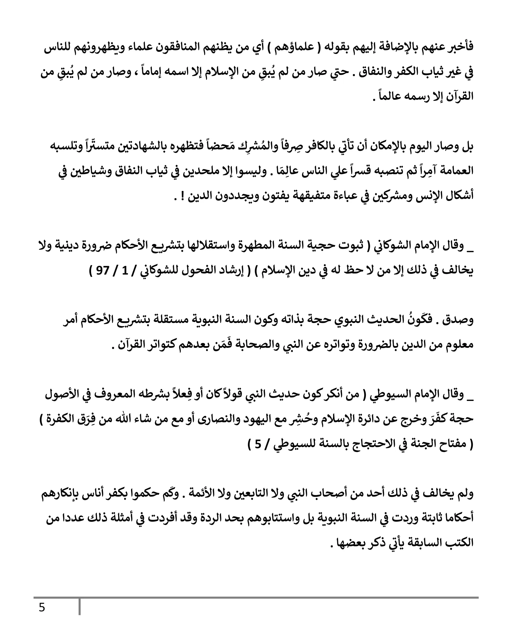 5
‫بقوله‬ ‫ؤليهم‬ ‫بإؤلضإفة‬ ‫عنهم‬‫فأخث‬
(
‫علمإؤهم‬
)
‫للنإس‬ ‫ويظهرونهم‬ ‫علمإء‬ ‫إلمنإفقون‬ ‫يظنهم‬ ‫من‬ ‫أي‬
‫وإلنفإق‬‫إلكفر‬ ‫ثيإب‬ ‫غث‬ ‫ي‬
‫ػ‬
.
‫من‬ ِ
‫بق‬
ُ
‫ي‬ ‫لم‬ ‫من‬ ‫وصإر‬ ،
ً
‫ؤمإمإ‬ ‫إسمه‬ ‫ؤإل‬ ‫إؤلسةلم‬ ‫من‬ ِ
‫بق‬
ُ
‫ي‬ ‫لم‬ ‫من‬ ‫صإر‬ ‫ي‬
‫حت‬
ً
‫عإلمإ‬ ‫رسمه‬ ‫ؤإل‬ ‫إلقرآن‬
.
‫وتلسبه‬
ً
‫إ‬
ّ
‫متسث‬ ‫بإلشهإدتي‬ ‫فتظهره‬
ً
‫حضإ‬ َ‫م‬ ‫ك‬ِ
‫ر‬
‫ش‬ ُ‫وإلم‬
ً
‫فإ‬ ِ
‫ِص‬‫بإلكإفر‬ ‫ي‬
‫تأب‬ ‫أن‬ ‫بإؤلمكإن‬ ‫إليوم‬ ‫وصإر‬ ‫بل‬
‫إ‬ َ‫م‬ِ‫عإل‬ ‫إلنإس‬ ‫ي‬
‫عل‬
ً
‫إ‬‫ش‬‫ق‬ ‫تنصبه‬ ‫ثم‬
ً
‫إ‬‫ر‬ ِ
‫آم‬ ‫إلعمإمة‬
.
‫ي‬
‫ػ‬ ‫وشيإطي‬ ‫إلنفإق‬ ‫ثيإب‬ ‫ي‬
‫ػ‬ ‫ملحدين‬ ‫ؤإل‬ ‫وليسوإ‬
‫إلدين‬ ‫ويجددون‬ ‫يفتون‬ ‫متفيقهة‬ ‫عبإءة‬ ‫ي‬
‫ػ‬ ‫كي‬ ‫ر‬
‫ومش‬ ‫إؤلنس‬ ‫أشكإل‬
. !
_
‫ي‬
‫إلشوكإب‬ ‫إؤلمإم‬ ‫وقإل‬
(
‫وإل‬ ‫دينية‬ ‫ورة‬‫ِص‬ ‫إألحكإم‬ ‫ع‬ ‫ي‬ ‫ر‬
‫بتش‬ ‫وإستقةللهإ‬ ‫إلمطهرة‬ ‫إلسنة‬ ‫حجية‬ ‫ثبوت‬
‫إؤلسةلم‬ ‫دين‬ ‫ي‬
‫ػ‬ ‫له‬ ‫حظ‬ ‫إل‬ ‫من‬ ‫ؤإل‬ ‫ذلك‬ ‫ي‬
‫ػ‬ ‫يخإلف‬
)
(
‫ي‬
‫للشوكإب‬ ‫إلفحول‬ ‫ؤرشإد‬
/
1
/
97
)
‫وصدق‬
.
‫أمر‬ ‫إألحكإم‬ ‫ع‬ ‫ي‬ ‫ر‬
‫بتش‬ ‫مستقلة‬ ‫إلنبوية‬ ‫إلسنة‬ ‫وكون‬ ‫بذإته‬ ‫حجة‬ ‫إلنبوي‬ ‫إلحديث‬
ُ
‫ون‬
َ
‫فك‬
‫إلقرآن‬ ‫كتوإتر‬‫بعدهم‬ ‫ن‬ َ‫م‬
َ
‫ف‬ ‫وإلصحإبة‬ ‫ي‬
‫إلنت‬ ‫عن‬ ‫وتوإتره‬ ‫ورة‬‫بإلرص‬ ‫إلدين‬ ‫من‬ ‫معلوم‬
.
_
‫ي‬
‫إلسيوط‬ ‫إؤلمإم‬ ‫وقإل‬
(
‫إألصول‬ ‫ي‬
‫ػ‬ ‫إلمعروف‬ ‫طه‬ ‫ر‬
‫بش‬
ً
‫عال‬ ِ‫ف‬ ‫أو‬ ‫كإن‬
ً
‫قوال‬ ‫ي‬
‫إلنت‬ ‫حديث‬ ‫كون‬‫أنكر‬ ‫من‬
‫إلكفرة‬ ‫ق‬ َ
‫ر‬ ِ‫ف‬ ‫من‬ ‫تل‬ ‫شإء‬ ‫من‬ ‫مع‬ ‫أو‬ ‫وإلنصإرى‬ ‫إليهود‬ ‫مع‬ ِ
‫ر‬
‫ش‬
ُ
‫وح‬ ‫إؤلسةلم‬ ‫دإئرة‬ ‫عن‬ ‫وخرج‬ َ
‫ر‬
َ
‫كف‬‫حجة‬
)
(
‫ي‬
‫للسيوط‬ ‫بإلسنة‬ ‫إإلحتجإج‬ ‫ي‬
‫ػ‬ ‫إلجنة‬ ‫مفتإح‬
/
5
)
‫إألئمة‬ ‫وإل‬ ‫إلتإبعي‬ ‫وإل‬ ‫ي‬
‫إلنت‬ ‫أصحإب‬ ‫من‬ ‫أحد‬ ‫ذلك‬ ‫ي‬
‫ػ‬ ‫يخإلف‬ ‫ولم‬
.
‫بإنكإرهم‬ ‫أنإس‬ ‫بكفر‬ ‫حكموإ‬ ‫م‬
َ
‫وك‬
‫من‬ ‫عددإ‬ ‫ذلك‬ ‫أمثلة‬ ‫ي‬
‫ػ‬ ‫أفردت‬ ‫وقد‬ ‫إلردة‬ ‫بحد‬ ‫وإستتإبوهم‬ ‫بل‬ ‫إلنبوية‬ ‫إلسنة‬ ‫ي‬
‫ػ‬ ‫وردت‬ ‫ثإبتة‬ ‫أحكإمإ‬
‫بعضهإ‬ ‫ذكر‬ ‫ي‬
‫يأب‬ ‫إلسإبقة‬ ‫إلكتب‬
.
 
