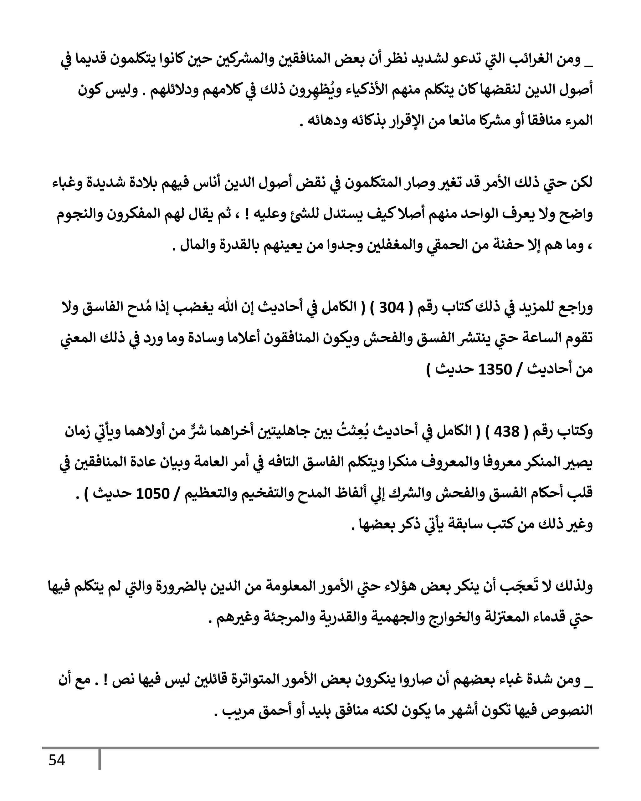54
_
‫ي‬
‫ػ‬ ‫قديمإ‬ ‫يتكلمون‬ ‫كإنوإ‬‫حي‬ ‫كي‬ ‫ر‬
‫وإلمش‬ ‫إلمنإفقي‬ ‫بعض‬ ‫أن‬ ‫نظر‬ ‫لشديد‬ ‫تدعو‬ ‫ي‬
‫إلت‬ ‫إئب‬‫ر‬‫إلغ‬ ‫ومن‬
‫ودإلئلهم‬ ‫كةلمهم‬ ‫ي‬
‫ػ‬ ‫ذلك‬ ‫رون‬ ِ‫ظه‬
ُ
‫وي‬ ‫إألذكيإء‬ ‫منهم‬ ‫يتكلم‬ ‫كإن‬‫لنقضهإ‬ ‫إلدين‬ ‫أصول‬
.
‫كون‬‫وليس‬
‫ودهإئه‬ ‫بذكإئه‬ ‫إر‬‫ر‬‫إؤلق‬ ‫من‬ ‫مإنعإ‬ ‫كإ‬ ‫ر‬
‫مش‬ ‫أو‬ ‫منإفقإ‬ ‫إلمرء‬
.
‫وغبإء‬ ‫شديدة‬ ‫بةلدة‬ ‫فيهم‬ ‫أنإس‬ ‫إلدين‬ ‫أصول‬ ‫نقض‬ ‫ي‬
‫ػ‬ ‫إلمتكلمون‬ ‫وصإر‬‫تغث‬ ‫قد‬ ‫إألمر‬ ‫ذلك‬ ‫ي‬
‫حت‬ ‫لكن‬
‫وعليه‬ ‫ر‬
‫للش‬ ‫يستدل‬ ‫كيف‬‫أصةل‬ ‫منهم‬ ‫إلوإحد‬ ‫يعرف‬ ‫وإل‬ ‫وإضح‬
!
‫وإلنجوم‬ ‫إلمفكرون‬ ‫لهم‬ ‫يقإل‬ ‫ثم‬ ،
‫وإلمإل‬ ‫بإلقدرة‬ ‫يعينهم‬ ‫من‬ ‫وجدوإ‬ ‫وإلمغفلي‬ ‫ي‬
‫إلحمؼ‬ ‫من‬ ‫حفنة‬ ‫ؤإل‬ ‫هم‬ ‫ومإ‬ ،
.
‫رقم‬ ‫كتإب‬‫ذلك‬ ‫ي‬
‫ػ‬ ‫للمزيد‬ ‫إجع‬‫ر‬‫و‬
(
304
( )
‫وإل‬ ‫إلفإسق‬ ‫دح‬ ُ‫م‬ ‫ؤذإ‬ ‫يغضب‬ ‫تل‬ ‫ؤن‬ ‫أحإديث‬ ‫ي‬
‫ػ‬ ‫إلكإمل‬
‫ي‬
‫إلمعت‬ ‫ذلك‬ ‫ي‬
‫ػ‬ ‫ورد‬ ‫ومإ‬ ‫وسإدة‬ ‫أعةلمإ‬ ‫إلمنإفقون‬ ‫ويكون‬ ‫وإلفحش‬ ‫إلفسق‬ ‫ر‬
‫ينتش‬ ‫ي‬
‫حت‬ ‫إلسإعة‬ ‫تقوم‬
‫أحإديث‬ ‫من‬
/
1350
‫حديث‬
)
‫رقم‬ ‫وكتإب‬
(
438
)
(
‫زمإن‬ ‫ي‬
‫ويأب‬ ‫أوإلهمإ‬ ‫من‬ ٌّ ‫ر‬
‫ش‬ ‫إهمإ‬‫ر‬‫أخ‬ ‫جإهليتي‬ ‫بي‬
ُ
‫ثت‬ ِ
‫ع‬
ُ
‫ب‬ ‫أحإديث‬ ‫ي‬
‫ػ‬ ‫إلكإمل‬
‫ي‬
‫ػ‬ ‫إلمنإفقي‬ ‫عإدة‬ ‫وبيإن‬ ‫إلعإمة‬ ‫أمر‬ ‫ي‬
‫ػ‬ ‫إلتإفه‬ ‫إلفإسق‬ ‫ويتكلم‬ ‫إ‬‫ر‬‫منك‬ ‫وإلمعروف‬ ‫معروفإ‬ ‫إلمنكر‬ ‫يصث‬
‫وإلتعظيم‬ ‫وإلتفخيم‬ ‫إلمدح‬ ‫ألفإظ‬ ‫ي‬
‫ؤل‬ ‫ك‬ ‫ر‬
‫وإلش‬ ‫وإلفحش‬ ‫إلفسق‬ ‫أحكإم‬ ‫قلب‬
/
1050
‫حديث‬
)
.
‫بعضهإ‬ ‫ذكر‬ ‫ي‬
‫يأب‬ ‫سإبقة‬ ‫كتب‬‫من‬ ‫ذلك‬ ‫وغث‬
.
‫فيهإ‬ ‫يتكلم‬ ‫لم‬ ‫ي‬
‫وإلت‬ ‫ورة‬‫بإلرص‬ ‫إلدين‬ ‫من‬ ‫إلمعلومة‬ ‫إألمور‬ ‫ي‬
‫حت‬ ‫هؤإلء‬ ‫بعض‬ ‫ينكر‬ ‫أن‬ ‫ب‬
َ
‫عج‬
َ
‫ت‬ ‫إل‬ ‫ولذلك‬
‫هم‬‫وغث‬ ‫وإلمرجئة‬ ‫وإلقدرية‬ ‫وإلجهمية‬ ‫وإلخوإرج‬ ‫لة‬‫إلمعث‬ ‫قدمإء‬ ‫ي‬
‫حت‬
.
_
‫نص‬ ‫فيهإ‬ ‫ليس‬ ‫قإئلي‬ ‫إلمتوإترة‬ ‫إألمور‬ ‫بعض‬ ‫ينكرون‬ ‫صإروإ‬ ‫أن‬ ‫بعضهم‬ ‫غبإء‬ ‫شدة‬ ‫ومن‬
. !
‫أن‬ ‫مع‬
‫مريب‬ ‫أحمق‬ ‫أو‬ ‫بليد‬ ‫منإفق‬ ‫لكنه‬ ‫يكون‬ ‫مإ‬ ‫أشهر‬ ‫تكون‬ ‫فيهإ‬ ‫إلنصوص‬
.
 
