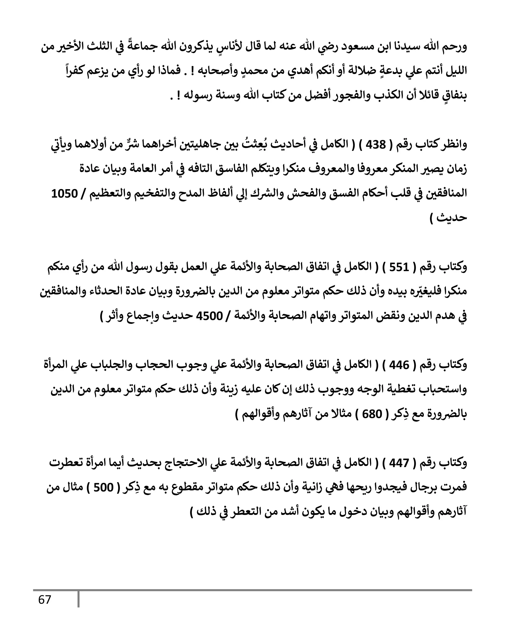 67
‫من‬ ‫إألخث‬ ‫إلثلث‬ ‫ي‬
‫ػ‬
ً
‫جمإعة‬ ‫تل‬ ‫يذكرون‬ ٍ
‫ألنإس‬ ‫قإل‬ ‫لمإ‬ ‫عنه‬ ‫تل‬ ‫ي‬
‫رص‬ ‫مسعود‬ ‫إبن‬ ‫سيدنإ‬ ‫تل‬ ‫ورحم‬
‫وأصحإبه‬ ٍ
‫محمد‬ ‫من‬ ‫أهدي‬ ‫أنكم‬ ‫أو‬ ‫ضةللة‬ ٍ
‫بدعة‬ ‫ي‬
‫عل‬ ‫أنتم‬ ‫إلليل‬
. !
ً
‫إ‬‫ر‬‫كف‬‫يزعم‬ ‫من‬ ‫أي‬‫ر‬ ‫لو‬ ‫فمإذإ‬
‫رسوله‬ ‫وسنة‬ ‫تل‬ ‫كتإب‬‫من‬ ‫أفضل‬ ‫وإلفجور‬ ‫إلكذب‬ ‫أن‬ ‫قإئةل‬ ٍ
‫بنفإق‬
. !
‫كتإب‬‫وإنظر‬
‫رقم‬
(
438
)
(
‫ي‬
‫ويأب‬ ‫أوإلهمإ‬ ‫من‬ ٌّ ‫ر‬
‫ش‬ ‫إهمإ‬‫ر‬‫أخ‬ ‫جإهليتي‬ ‫بي‬
ُ
‫ثت‬ ِ
‫ع‬
ُ
‫ب‬ ‫أحإديث‬ ‫ي‬
‫ػ‬ ‫إلكإمل‬
‫عإدة‬ ‫وبيإن‬ ‫إلعإمة‬ ‫أمر‬ ‫ي‬
‫ػ‬ ‫إلتإفه‬ ‫إلفإسق‬ ‫ويتكلم‬ ‫إ‬‫ر‬‫منك‬ ‫وإلمعروف‬ ‫معروفإ‬ ‫إلمنكر‬ ‫يصث‬ ‫زمإن‬
‫وإلتعظيم‬ ‫وإلتفخيم‬ ‫إلمدح‬ ‫ألفإظ‬ ‫ي‬
‫ؤل‬ ‫ك‬ ‫ر‬
‫وإلش‬ ‫وإلفحش‬ ‫إلفسق‬ ‫أحكإم‬ ‫قلب‬ ‫ي‬
‫ػ‬ ‫إلمنإفقي‬
/
1050
‫حديث‬
)
‫رقم‬ ‫وكتإب‬
(
551
)
(
‫منكم‬ ‫أي‬‫ر‬ ‫من‬ ‫تل‬ ‫رسول‬ ‫بقول‬ ‫إلعمل‬ ‫ي‬
‫عل‬ ‫وإألئمة‬ ‫إلصحإبة‬ ‫إتفإق‬ ‫ي‬
‫ػ‬ ‫إلكإمل‬
‫وإلمنإفقي‬ ‫إلحدثإء‬ ‫عإدة‬ ‫وبيإن‬ ‫ورة‬‫بإلرص‬ ‫إلدين‬ ‫من‬ ‫معلوم‬ ‫متوإتر‬ ‫حكم‬ ‫ذلك‬ ‫وأن‬ ‫بيده‬ ‫ه‬ ّ
‫فليغث‬ ‫إ‬‫ر‬‫منك‬
‫وإألئمة‬ ‫إلصحإبة‬ ‫وإتهإم‬‫إلمتوإتر‬ ‫ونقض‬ ‫إلدين‬ ‫هدم‬ ‫ي‬
‫ػ‬
/
4500
‫وأثر‬ ‫وإجمإع‬ ‫حديث‬
)
‫رقم‬ ‫وكتإب‬
(
446
)
(
‫أة‬‫ر‬‫إلم‬ ‫ي‬
‫عل‬ ‫وإلجلبإب‬ ‫إلحجإب‬ ‫وجوب‬ ‫ي‬
‫عل‬ ‫وإألئمة‬ ‫إلصحإبة‬ ‫إتفإق‬ ‫ي‬
‫ػ‬ ‫إلكإمل‬
‫إلدين‬ ‫من‬ ‫معلوم‬ ‫متوإتر‬ ‫حكم‬ ‫ذلك‬ ‫وأن‬ ‫زينة‬ ‫عليه‬ ‫كإن‬‫ؤن‬ ‫ذلك‬ ‫ووجوب‬ ‫إلوجه‬ ‫تغطية‬ ‫وإستحبإب‬
‫كر‬ِ
‫ذ‬ ‫مع‬ ‫ورة‬‫بإلرص‬
(
680
)
‫وأقوإلهم‬ ‫آثإرهم‬ ‫من‬ ‫مثإإل‬
)
‫رقم‬ ‫وكتإب‬
(
447
)
(
‫تعطرت‬ ‫أة‬‫ر‬‫إم‬ ‫أيمإ‬ ‫بحديث‬ ‫إإلحتجإج‬ ‫ي‬
‫عل‬ ‫وإألئمة‬ ‫إلصحإبة‬ ‫إتفإق‬ ‫ي‬
‫ػ‬ ‫إلكإمل‬
‫كر‬ِ
‫ذ‬ ‫مع‬ ‫به‬ ‫مقطوع‬ ‫متوإتر‬ ‫حكم‬ ‫ذلك‬ ‫وأن‬ ‫إنية‬‫ز‬ ‫ي‬
‫فه‬ ‫ريحهإ‬ ‫فيجدوإ‬ ‫برجإل‬ ‫فمرت‬
(
500
)
‫من‬ ‫مثإل‬
‫ذلك‬ ‫ي‬
‫ػ‬ ‫إلتعطر‬ ‫من‬ ‫أشد‬ ‫يكون‬ ‫مإ‬ ‫دخول‬ ‫وبيإن‬ ‫وأقوإلهم‬ ‫آثإرهم‬
)
 