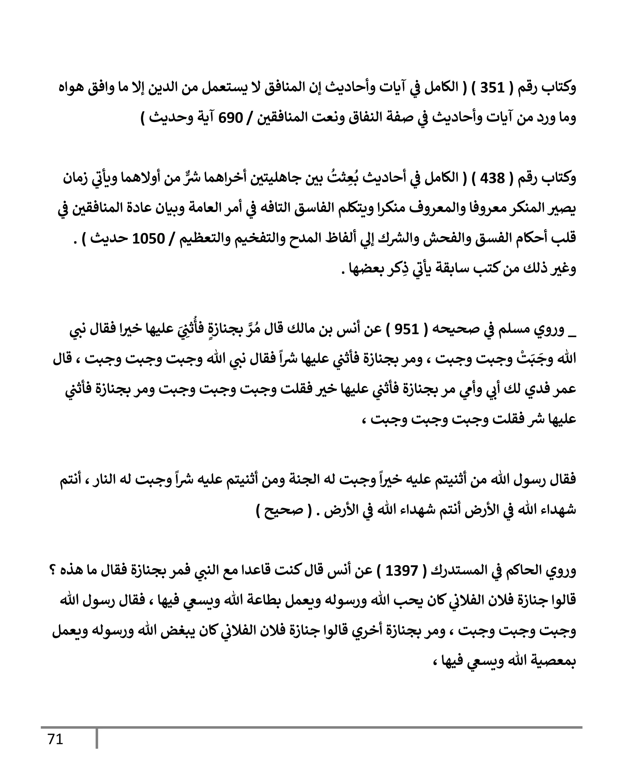 71
‫رقم‬ ‫وكتإب‬
(
351
( )
‫هوإه‬ ‫وإفق‬ ‫مإ‬ ‫ؤإل‬ ‫إلدين‬ ‫من‬ ‫يستعمل‬ ‫إل‬ ‫إلمنإفق‬ ‫ؤن‬ ‫وأحإديث‬ ‫آيإت‬ ‫ي‬
‫ػ‬ ‫إلكإمل‬
‫إلمنإفقي‬ ‫ونعت‬ ‫إلنفإق‬ ‫صفة‬ ‫ي‬
‫ػ‬ ‫وأحإديث‬ ‫آيإت‬ ‫من‬ ‫ورد‬ ‫ومإ‬
/
690
‫وحديث‬ ‫آية‬
)
‫رقم‬ ‫وكتإب‬
(
438
)
(
‫زمإن‬ ‫ي‬
‫ويأب‬ ‫أوإلهمإ‬ ‫من‬ ٌّ ‫ر‬
‫ش‬ ‫إهمإ‬‫ر‬‫أخ‬ ‫جإهليتي‬ ‫بي‬
ُ
‫ثت‬ ِ
‫ع‬
ُ
‫ب‬ ‫أحإديث‬ ‫ي‬
‫ػ‬ ‫إلكإمل‬
‫ي‬
‫ػ‬ ‫إلمنإفقي‬ ‫عإدة‬ ‫وبيإن‬ ‫إلعإمة‬ ‫أمر‬ ‫ي‬
‫ػ‬ ‫إلتإفه‬ ‫إلفإسق‬ ‫ويتكلم‬ ‫إ‬‫ر‬‫منك‬ ‫وإلمعروف‬ ‫معروفإ‬ ‫إلمنكر‬ ‫يصث‬
‫وإلتعظيم‬ ‫وإلتفخيم‬ ‫إلمدح‬ ‫ألفإظ‬ ‫ي‬
‫ؤل‬ ‫ك‬ ‫ر‬
‫وإلش‬ ‫وإلفحش‬ ‫إلفسق‬ ‫أحكإم‬ ‫قلب‬
/
1050
‫حديث‬
)
.
‫بعضهإ‬ ‫كر‬ِ
‫ذ‬ ‫ي‬
‫يأب‬ ‫سإبقة‬ ‫كتب‬‫من‬ ‫ذلك‬ ‫وغث‬
.
_
‫صحيحه‬ ‫ي‬
‫ػ‬ ‫مسلم‬ ‫وروي‬
(
951
)
‫ي‬
‫نت‬ ‫فقإل‬ ‫إ‬‫خث‬ ‫عليهإ‬ َ
‫ي‬ ِ
‫ثت‬
ُ
‫فأ‬ ٍ‫بجنإزة‬ َّ
‫ر‬ ُ‫م‬ ‫قإل‬ ‫مإلك‬ ‫بن‬ ‫أنس‬ ‫عن‬
‫قإل‬ ، ‫وجبت‬ ‫وجبت‬ ‫وجبت‬ ‫تل‬ ‫ي‬
‫نت‬ ‫فقإل‬
ً
‫إ‬ ‫ر‬
‫ش‬ ‫عليهإ‬ ‫ي‬
‫فأثت‬ ‫بجنإزة‬ ‫ومر‬ ، ‫وجبت‬ ‫وجبت‬
ْ
‫ت‬َ‫ب‬
َ
‫وج‬ ‫تل‬
‫ي‬
‫فأثت‬ ‫بجنإزة‬ ‫ومر‬ ‫وجبت‬ ‫وجبت‬ ‫وجبت‬ ‫فقلت‬ ‫خث‬ ‫عليهإ‬ ‫ي‬
‫فأثت‬ ‫بجنإزة‬ ‫مر‬ ‫ي‬
‫وأم‬ ‫ي‬
‫أب‬ ‫لك‬ ‫فدي‬ ‫عمر‬
، ‫وجبت‬ ‫وجبت‬ ‫وجبت‬ ‫فقلت‬ ‫ر‬
‫ش‬ ‫عليهإ‬
‫أنتم‬ ،‫إلنإر‬ ‫له‬ ‫وجبت‬
ً
‫إ‬ ‫ر‬
‫ش‬ ‫عليه‬ ‫أثنيتم‬ ‫ومن‬ ‫إلجنة‬ ‫له‬ ‫وجبت‬
ً
‫إ‬‫خث‬ ‫عليه‬ ‫أثنيتم‬ ‫من‬ ‫تل‬ ‫رسول‬ ‫فقإل‬
‫إألرض‬ ‫ي‬
‫ػ‬ ‫تل‬ ‫شهدإء‬ ‫أنتم‬ ‫إألرض‬ ‫ي‬
‫ػ‬ ‫تل‬ ‫شهدإء‬
.
(
‫صحيح‬
)
‫إلمستدرك‬ ‫ي‬
‫ػ‬ ‫إلحإكم‬ ‫وروي‬
(
1397
)
‫؟‬ ‫هذه‬ ‫مإ‬ ‫فقإل‬ ‫بجنإزة‬ ‫فمر‬ ‫ي‬
‫إلنت‬ ‫مع‬ ‫قإعدإ‬ ‫كنت‬‫قإل‬ ‫أنس‬ ‫عن‬
‫تل‬ ‫رسول‬ ‫فقإل‬ ، ‫فيهإ‬ ‫ي‬
‫ويسغ‬ ‫تل‬ ‫بطإعة‬ ‫ويعمل‬ ‫ورسوله‬ ‫تل‬ ‫يحب‬ ‫كإن‬ ‫ي‬
‫إلفةلب‬ ‫فةلن‬ ‫جنإزة‬ ‫قإلوإ‬
‫ويعمل‬ ‫ورسوله‬ ‫تل‬ ‫يبغض‬ ‫كإن‬ ‫ي‬
‫إلفةلب‬ ‫فةلن‬ ‫جنإزة‬ ‫قإلوإ‬ ‫أخري‬ ‫بجنإزة‬ ‫ومر‬ ، ‫وجبت‬ ‫وجبت‬ ‫وجبت‬
، ‫فيهإ‬ ‫ي‬
‫ويسغ‬ ‫تل‬ ‫بمعصية‬
 