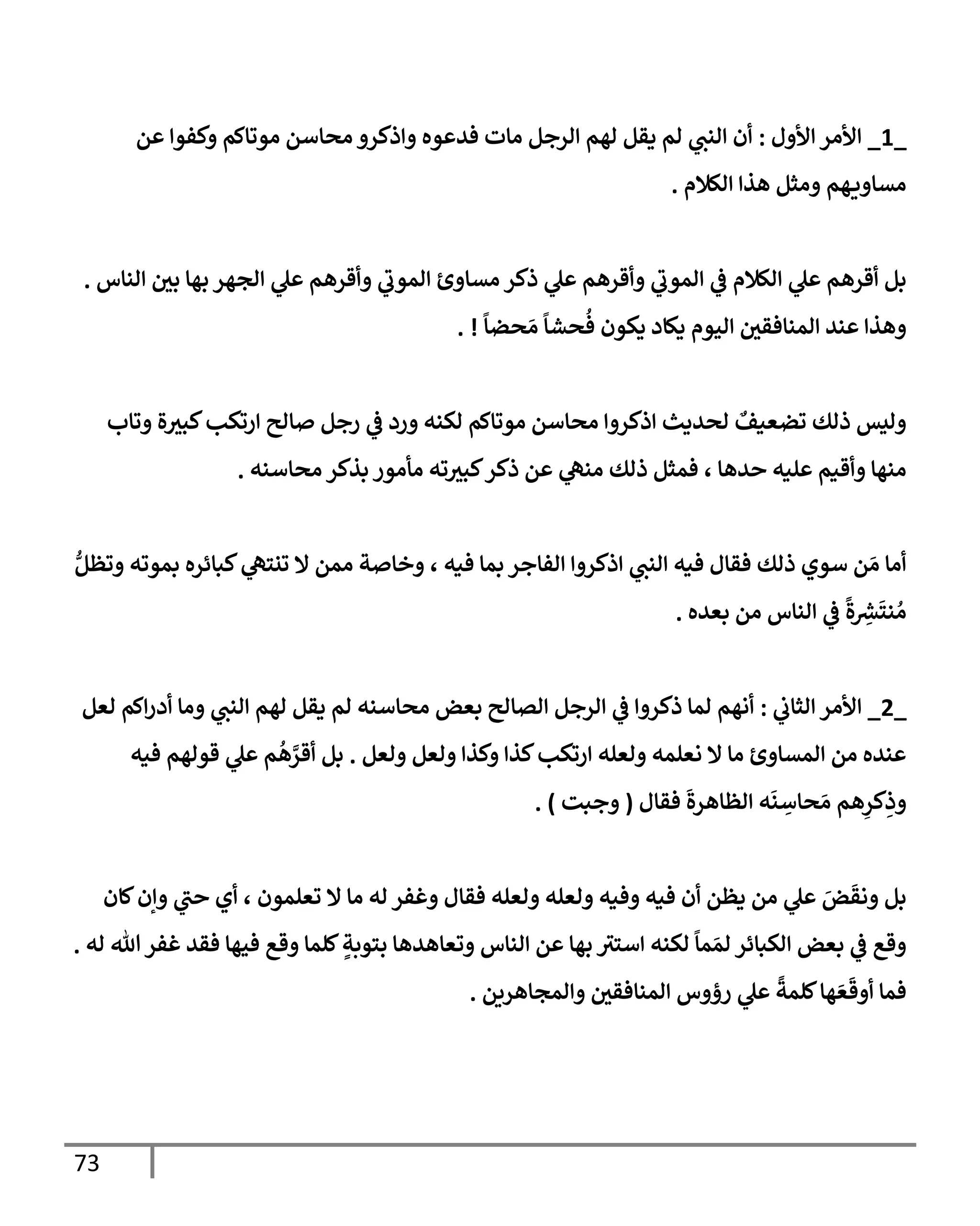 73
_
1
_
‫إألول‬ ‫إألمر‬
:
‫عن‬ ‫وكفوإ‬ ‫موتإكم‬ ‫محإسن‬ ‫وإذكرو‬ ‫فدعوه‬ ‫مإت‬ ‫إلرجل‬ ‫لهم‬ ‫يقل‬ ‫لم‬ ‫ي‬
‫إلنت‬ ‫أن‬
‫إلكةلم‬ ‫هذإ‬ ‫ومثل‬ ‫هم‬‫مسإوي‬
.
‫إلنإس‬ ‫بي‬ ‫بهإ‬ ‫إلجهر‬ ‫ي‬
‫عل‬ ‫وأقرهم‬ ‫ي‬
‫إلموب‬ ‫مسإوئ‬ ‫ذكر‬ ‫ي‬
‫عل‬ ‫وأقرهم‬ ‫ي‬
‫إلموب‬ ‫ي‬
‫ػ‬ ‫إلكةلم‬ ‫ي‬
‫عل‬ ‫أقرهم‬ ‫بل‬
.
ً
‫حضإ‬ َ‫م‬
ً
‫حشإ‬
ُ
‫ف‬ ‫يكون‬ ‫يكإد‬ ‫إليوم‬ ‫إلمنإفقي‬ ‫عند‬ ‫وهذإ‬
. !
‫وتإب‬ ‫ة‬‫كبث‬‫إرتكب‬ ‫صإلح‬ ‫رجل‬ ‫ي‬
‫ػ‬ ‫ورد‬ ‫لكنه‬ ‫موتإكم‬ ‫محإسن‬ ‫إذكروإ‬ ‫لحديث‬ ٌ
‫تضعيف‬ ‫ذلك‬ ‫وليس‬
‫محإسنه‬ ‫بذكر‬ ‫مأمور‬ ‫ته‬‫كبث‬‫ذكر‬ ‫عن‬ ‫ي‬
‫منه‬ ‫ذلك‬ ‫فمثل‬ ، ‫حدهإ‬ ‫عليه‬ ‫وأقيم‬ ‫منهإ‬
.
ُّ‫وتظل‬ ‫بموته‬ ‫كبإئره‬ ‫ي‬
‫تنته‬ ‫إل‬ ‫ممن‬ ‫وخإصة‬ ، ‫فيه‬ ‫بمإ‬ ‫إلفإجر‬ ‫إذكروإ‬ ‫ي‬
‫إلنت‬ ‫فيه‬ ‫فقإل‬ ‫ذلك‬ ‫سوي‬ ‫ن‬ َ‫م‬ ‫أمإ‬
‫بعده‬ ‫من‬ ‫إلنإس‬ ‫ي‬
‫ػ‬
ً
‫ة‬ ِ
‫ر‬
‫ش‬
َ
‫نت‬ ُ‫م‬
.
_
2
_
‫ي‬
‫إلثإب‬ ‫إألمر‬
:
‫لعل‬ ‫إكم‬‫ر‬‫أد‬ ‫ومإ‬ ‫ي‬
‫إلنت‬ ‫لهم‬ ‫يقل‬ ‫لم‬ ‫محإسنه‬ ‫بعض‬ ‫إلصإلح‬ ‫إلرجل‬ ‫ي‬
‫ػ‬ ‫ذكروإ‬ ‫لمإ‬ ‫أنهم‬
‫ولعل‬ ‫ولعل‬ ‫وكذإ‬ ‫كذإ‬‫إرتكب‬ ‫ولعله‬ ‫نعلمه‬ ‫إل‬ ‫مإ‬ ‫إلمسإوئ‬ ‫من‬ ‫عنده‬
.
‫فيه‬ ‫قولهم‬ ‫ي‬
‫عل‬ ‫م‬
ُ
‫ه‬ َّ
‫أقر‬ ‫بل‬
‫فقإل‬
َ
‫إلظإهرة‬ ‫ه‬
َ
‫ن‬ ِ
‫حإس‬ َ‫م‬ ‫هم‬ِ
‫كر‬ِ
‫وذ‬
(
‫وجبت‬
)
.
‫كإن‬‫وإن‬ ‫ي‬
‫حت‬ ‫أي‬ ، ‫تعلمون‬ ‫إل‬ ‫مإ‬ ‫له‬ ‫وغفر‬ ‫فقإل‬ ‫ولعله‬ ‫ولعله‬ ‫وفيه‬ ‫فيه‬ ‫أن‬ ‫يظن‬ ‫من‬ ‫ي‬
‫عل‬ َ
‫ض‬
َ
‫ونق‬ ‫بل‬
‫له‬ ‫تل‬‫غفر‬ ‫فقد‬ ‫فيهإ‬ ‫وقع‬ ‫كلمإ‬ ٍ
‫بتوبة‬ ‫وتعإهدهإ‬ ‫إلنإس‬ ‫عن‬ ‫بهإ‬ ‫إستث‬ ‫لكنه‬
ً
‫مإ‬ َ‫لم‬ ‫إلكبإئر‬ ‫بعض‬ ‫ي‬
‫ػ‬ ‫وقع‬
.
‫وإلمجإهرين‬ ‫إلمنإفقي‬ ‫رؤوس‬ ‫ي‬
‫عل‬
ً
‫كلمة‬‫هإ‬ َ‫ع‬
َ
‫أوق‬ ‫فمإ‬
.
 
