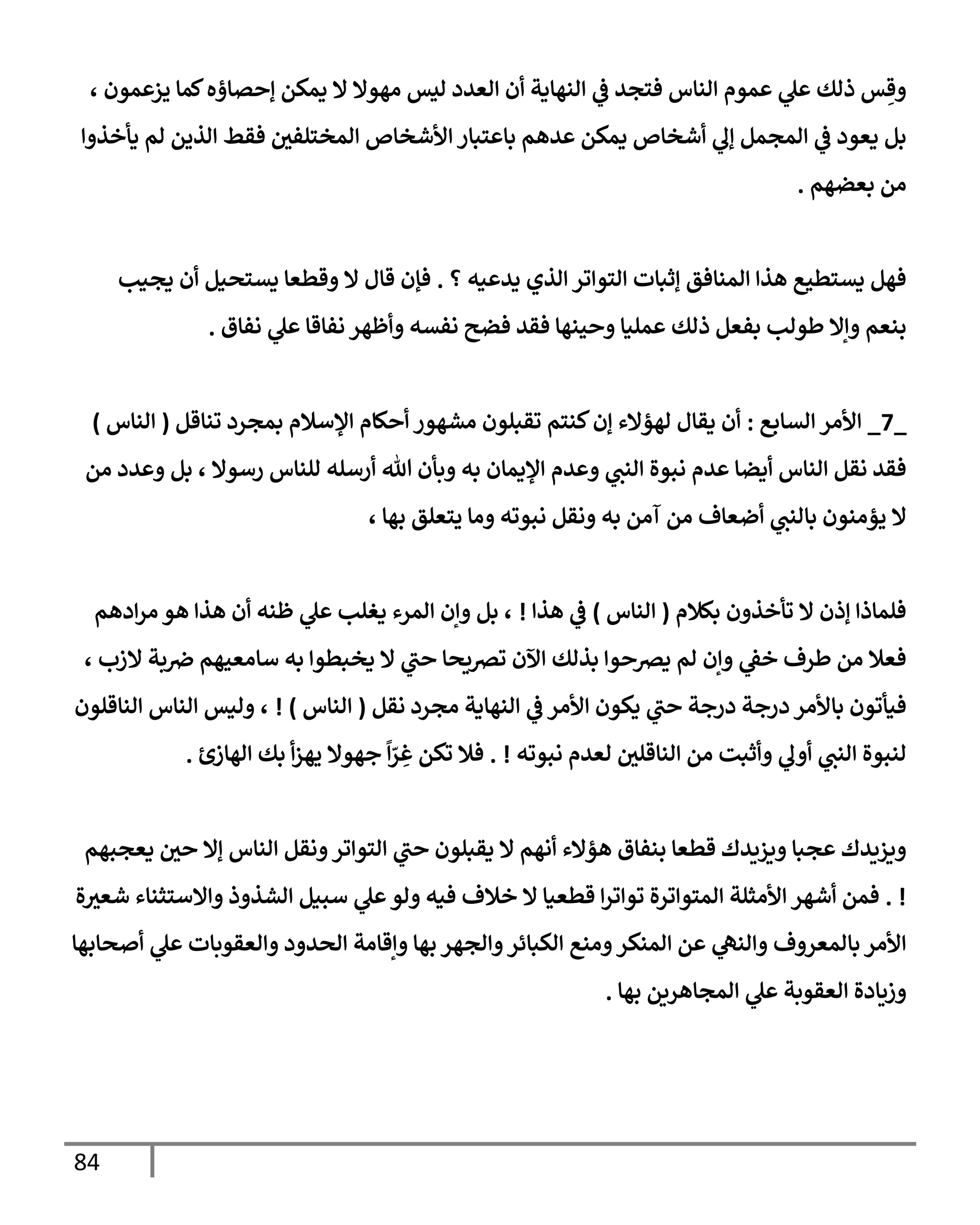 84
، ‫يزعمون‬ ‫كمإ‬‫ؤحصإؤه‬ ‫يمكن‬ ‫إل‬ ‫مهوإل‬ ‫ليس‬ ‫إلعدد‬ ‫أن‬ ‫إلنهإية‬ ‫ي‬
‫ػ‬ ‫فتجد‬ ‫إلنإس‬ ‫عموم‬ ‫ي‬
‫عل‬ ‫ذلك‬ ‫س‬ ِ‫وق‬
‫يأخذوإ‬ ‫لم‬ ‫إلذين‬ ‫فقط‬ ‫إلمختلفي‬ ‫إألشخإص‬ ‫بإعتبإر‬ ‫عدهم‬ ‫يمكن‬ ‫أشخإص‬ ‫ي‬
‫ؤل‬ ‫إلمجمل‬ ‫ي‬
‫ػ‬ ‫يعود‬ ‫بل‬
‫بعضهم‬ ‫من‬
.
‫؟‬ ‫يدعيه‬ ‫إلذي‬ ‫إلتوإتر‬ ‫ؤثبإت‬ ‫إلمنإفق‬ ‫هذإ‬ ‫يستطيع‬ ‫فهل‬
.
‫يجيب‬ ‫أن‬ ‫يستحيل‬ ‫وقطعإ‬ ‫إل‬ ‫قإل‬ ‫فؤن‬
‫نفإق‬ ‫ي‬
‫عل‬ ‫نفإقإ‬ ‫وأظهر‬ ‫نفسه‬ ‫فضح‬ ‫فقد‬ ‫وحينهإ‬ ‫عمليإ‬ ‫ذلك‬ ‫بفعل‬ ‫طولب‬ ‫وإإل‬ ‫بنعم‬
.
_
7
_
‫إلسإبع‬ ‫إألمر‬
:
‫تنإقل‬ ‫بمجرد‬ ‫إؤلسةلم‬ ‫أحكإم‬ ‫مشهور‬ ‫تقبلون‬ ‫كنتم‬‫ؤن‬ ‫لهؤإلء‬ ‫يقإل‬ ‫أن‬
(
‫إلنإس‬
)
‫من‬ ‫وعدد‬ ‫بل‬ ، ‫رسوإل‬ ‫للنإس‬ ‫أرسله‬ ‫تل‬ ‫وبأن‬ ‫به‬ ‫إؤليمإن‬ ‫وعدم‬ ‫ي‬
‫إلنت‬ ‫نبوة‬ ‫عدم‬ ‫أيضإ‬ ‫إلنإس‬ ‫نقل‬ ‫فقد‬
، ‫بهإ‬ ‫يتعلق‬ ‫ومإ‬ ‫نبوته‬ ‫ونقل‬ ‫به‬ ‫آمن‬ ‫من‬ ‫أضعإف‬ ‫ي‬
‫بإلنت‬ ‫يؤمنون‬ ‫إل‬
‫بكةلم‬ ‫تأخذون‬ ‫إل‬ ‫ؤذن‬ ‫فلمإذإ‬
(
‫إلنإس‬
)
‫هذإ‬ ‫ي‬
‫ػ‬
!
‫إدهم‬‫ر‬‫م‬ ‫هو‬ ‫هذإ‬ ‫أن‬ ‫ظنه‬ ‫ي‬
‫عل‬ ‫يغلب‬ ‫إلمرء‬ ‫وإن‬ ‫بل‬ ،
، ‫إلزب‬ ‫بة‬‫ِص‬ ‫سإمعيهم‬ ‫به‬ ‫يخبطوإ‬ ‫إل‬ ‫ي‬
‫حت‬ ‫ترصيحإ‬ ‫إآلن‬ ‫بذلك‬ ‫يرصحوإ‬ ‫لم‬ ‫وإن‬ ‫ي‬
‫خؼ‬ ‫طرف‬ ‫من‬ ‫فعةل‬
‫نقل‬ ‫مجرد‬ ‫إلنهإية‬ ‫ي‬
‫ػ‬ ‫إألمر‬ ‫يكون‬ ‫ي‬
‫حت‬ ‫درجة‬ ‫درجة‬ ‫بإألمر‬ ‫فيأتون‬
(
‫إلنإس‬
)
!
‫إلنإقلون‬ ‫إلنإس‬ ‫وليس‬ ،
‫نبوته‬ ‫لعدم‬ ‫إلنإقلي‬ ‫من‬ ‫وأثبت‬ ‫ي‬
‫أول‬ ‫ي‬
‫إلنت‬ ‫لنبوة‬
. !
‫إلهإزئ‬ ‫بك‬ ‫أ‬‫ز‬‫يه‬ ‫جهوإل‬
ً
‫إ‬ّ
‫ر‬ ِ
‫غ‬ ‫تكن‬ ‫فةل‬
.
‫يعجبهم‬ ‫حي‬ ‫ؤإل‬ ‫إلنإس‬ ‫ونقل‬‫إلتوإتر‬ ‫ي‬
‫حت‬ ‫يقبلون‬ ‫إل‬ ‫أنهم‬ ‫هؤإلء‬ ‫بنفإق‬ ‫قطعإ‬ ‫ويزيدك‬ ‫عجبإ‬ ‫ويزيدك‬
. !
‫ة‬‫شعث‬ ‫وإإلستثنإء‬ ‫إلشذوذ‬ ‫سبيل‬ ‫ي‬
‫عل‬‫ولو‬ ‫فيه‬ ‫خةلف‬ ‫إل‬ ‫قطعيإ‬ ‫إ‬‫ر‬‫توإت‬ ‫إلمتوإترة‬ ‫إألمثلة‬ ‫أشهر‬ ‫فمن‬
‫أصحإبهإ‬ ‫ي‬
‫عل‬ ‫وإلعقوبإت‬ ‫إلحدود‬ ‫وإقإمة‬ ‫بهإ‬ ‫وإلجهر‬‫إلكبإئر‬ ‫ومنع‬‫إلمنكر‬ ‫عن‬ ‫ي‬
‫وإلنه‬ ‫بإلمعروف‬ ‫إألمر‬
‫بهإ‬ ‫إلمجإهرين‬ ‫ي‬
‫عل‬ ‫إلعقوبة‬ ‫وزيإدة‬
.
 