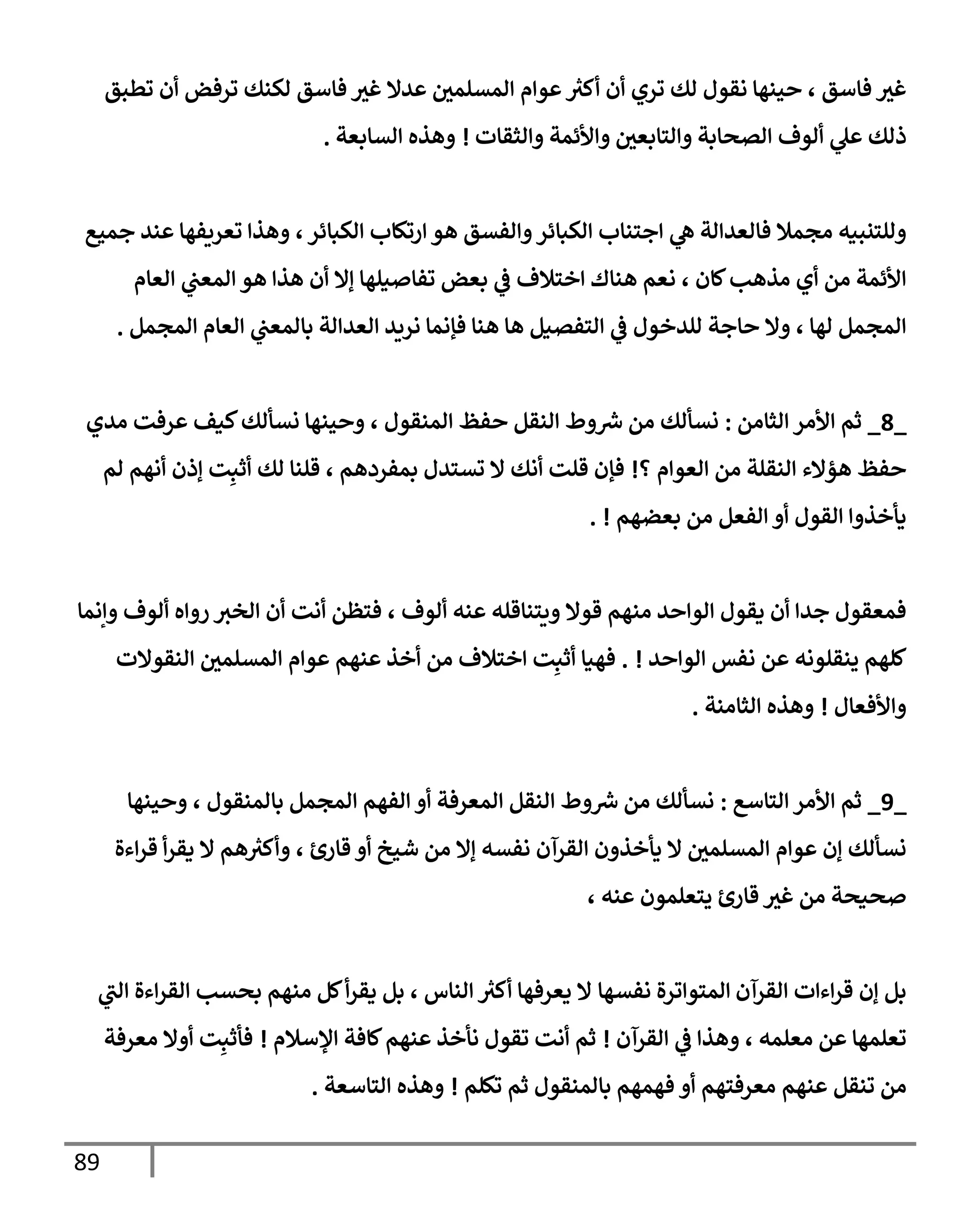 89
‫تطبق‬ ‫أن‬ ‫ترفض‬ ‫لكنك‬ ‫فإسق‬ ‫غث‬ ‫عدإل‬ ‫إلمسلمي‬ ‫عوإم‬ ‫ر‬
‫أكث‬ ‫أن‬ ‫تري‬ ‫لك‬ ‫نقول‬ ‫حينهإ‬ ، ‫فإسق‬ ‫غث‬
‫ألوف‬ ‫ي‬
‫عل‬ ‫ذلك‬
‫إلصحإبة‬
‫وإلتإبعي‬
‫وإألئمة‬
‫وإلثقإت‬
!
‫إلسإبعة‬ ‫وهذه‬
.
‫جميع‬ ‫عند‬ ‫تعريفهإ‬ ‫وهذإ‬ ،‫إلكبإئر‬ ‫إرتكإب‬ ‫هو‬ ‫وإلفسق‬‫إلكبإئر‬ ‫إجتنإب‬ ‫ي‬
‫ه‬ ‫فإلعدإلة‬ ‫مجمةل‬ ‫وللتنبيه‬
‫إلعإم‬ ‫ي‬
‫إلمعت‬ ‫هو‬ ‫هذإ‬ ‫أن‬ ‫ؤإل‬ ‫تفإصيلهإ‬ ‫بعض‬ ‫ي‬
‫ػ‬ ‫إختةلف‬ ‫هنإك‬ ‫نعم‬ ، ‫كإن‬‫مذهب‬ ‫أي‬ ‫من‬ ‫إألئمة‬
‫إلمجمل‬ ‫إلعإم‬ ‫ي‬
‫بإلمعت‬ ‫إلعدإلة‬ ‫نريد‬ ‫فؤنمإ‬ ‫هنإ‬ ‫هإ‬ ‫إلتفصيل‬ ‫ي‬
‫ػ‬ ‫للدخول‬ ‫حإجة‬ ‫وإل‬ ، ‫لهإ‬ ‫إلمجمل‬
.
_
8
_
‫إلثإمن‬ ‫إألمر‬ ‫ثم‬
:
‫مدي‬ ‫عرفت‬ ‫كيف‬‫نسألك‬ ‫وحينهإ‬ ، ‫إلمنقول‬ ‫حفظ‬ ‫إلنقل‬ ‫وط‬ ‫ر‬
‫ش‬ ‫من‬ ‫نسألك‬
‫؟‬ ‫إلعوإم‬ ‫من‬ ‫إلنقلة‬ ‫هؤإلء‬ ‫حفظ‬
!
‫لم‬ ‫أنهم‬ ‫ؤذن‬ ‫ت‬ِ‫أثب‬ ‫لك‬ ‫قلنإ‬ ، ‫بمفردهم‬ ‫تستدل‬ ‫إل‬ ‫أنك‬ ‫قلت‬ ‫فؤن‬
‫بعضهم‬ ‫من‬ ‫إلفعل‬ ‫أو‬ ‫إلقول‬ ‫يأخذوإ‬
!
.
‫وإنمإ‬ ‫ألوف‬ ‫روإه‬ ‫إلخث‬ ‫أن‬ ‫أنت‬ ‫فتظن‬ ، ‫ألوف‬ ‫عنه‬ ‫ويتنإقله‬ ‫قوإل‬ ‫منهم‬ ‫إلوإحد‬ ‫يقول‬ ‫أن‬ ‫جدإ‬ ‫فمعقول‬
‫إلوإحد‬ ‫نفس‬ ‫عن‬ ‫ينقلونه‬ ‫كلهم‬
!
.
‫إلنقوإلت‬ ‫إلمسلمي‬ ‫عوإم‬ ‫عنهم‬ ‫أخذ‬ ‫من‬ ‫إختةلف‬ ‫ت‬ِ‫أثب‬ ‫فهيإ‬
‫وإألفعإل‬
!
‫إلثإمنة‬ ‫وهذه‬
.
_
9
_
‫إلتإسع‬ ‫إألمر‬ ‫ثم‬
:
‫وحينهإ‬ ، ‫بإلمنقول‬ ‫إلمجمل‬ ‫إلفهم‬ ‫أو‬ ‫إلمعرفة‬ ‫إلنقل‬ ‫وط‬ ‫ر‬
‫ش‬ ‫من‬ ‫نسألك‬
‫إءة‬‫ر‬‫ق‬ ‫أ‬‫ر‬‫يق‬ ‫إل‬ ‫هم‬ ‫ر‬
‫وأكث‬ ، ‫قإرئ‬ ‫أو‬ ‫شيخ‬ ‫من‬ ‫ؤإل‬ ‫نفسه‬ ‫إلقرآن‬ ‫يأخذون‬ ‫إل‬ ‫إلمسلمي‬ ‫عوإم‬ ‫ؤن‬ ‫نسألك‬
، ‫عنه‬ ‫يتعلمون‬ ‫قإرئ‬ ‫غث‬ ‫من‬ ‫صحيحة‬
‫إلقرآن‬ ‫إءإت‬‫ر‬‫ق‬ ‫ؤن‬ ‫بل‬
‫نفسهإ‬ ‫إلمتوإترة‬
‫ي‬
‫إلت‬ ‫إءة‬‫ر‬‫إلق‬ ‫بحسب‬ ‫منهم‬ ‫كل‬‫أ‬‫ر‬‫يق‬ ‫بل‬ ، ‫إلنإس‬ ‫ر‬
‫أكث‬ ‫يعرفهإ‬ ‫إل‬
‫إلقرآن‬ ‫ي‬
‫ػ‬ ‫وهذإ‬ ، ‫معلمه‬ ‫عن‬ ‫تعلمهإ‬
!
‫إؤلسةلم‬ ‫كإفة‬‫عنهم‬ ‫نأخذ‬ ‫تقول‬ ‫أنت‬ ‫ثم‬
!
‫معرفة‬ ‫أوإل‬ ‫ت‬ِ‫فأثب‬
‫عنهم‬ ‫تنقل‬ ‫من‬
‫أو‬ ‫معرفتهم‬
‫تكلم‬ ‫ثم‬ ‫بإلمنقول‬ ‫فهمهم‬
!
‫إلتإسعة‬ ‫وهذه‬
.
 