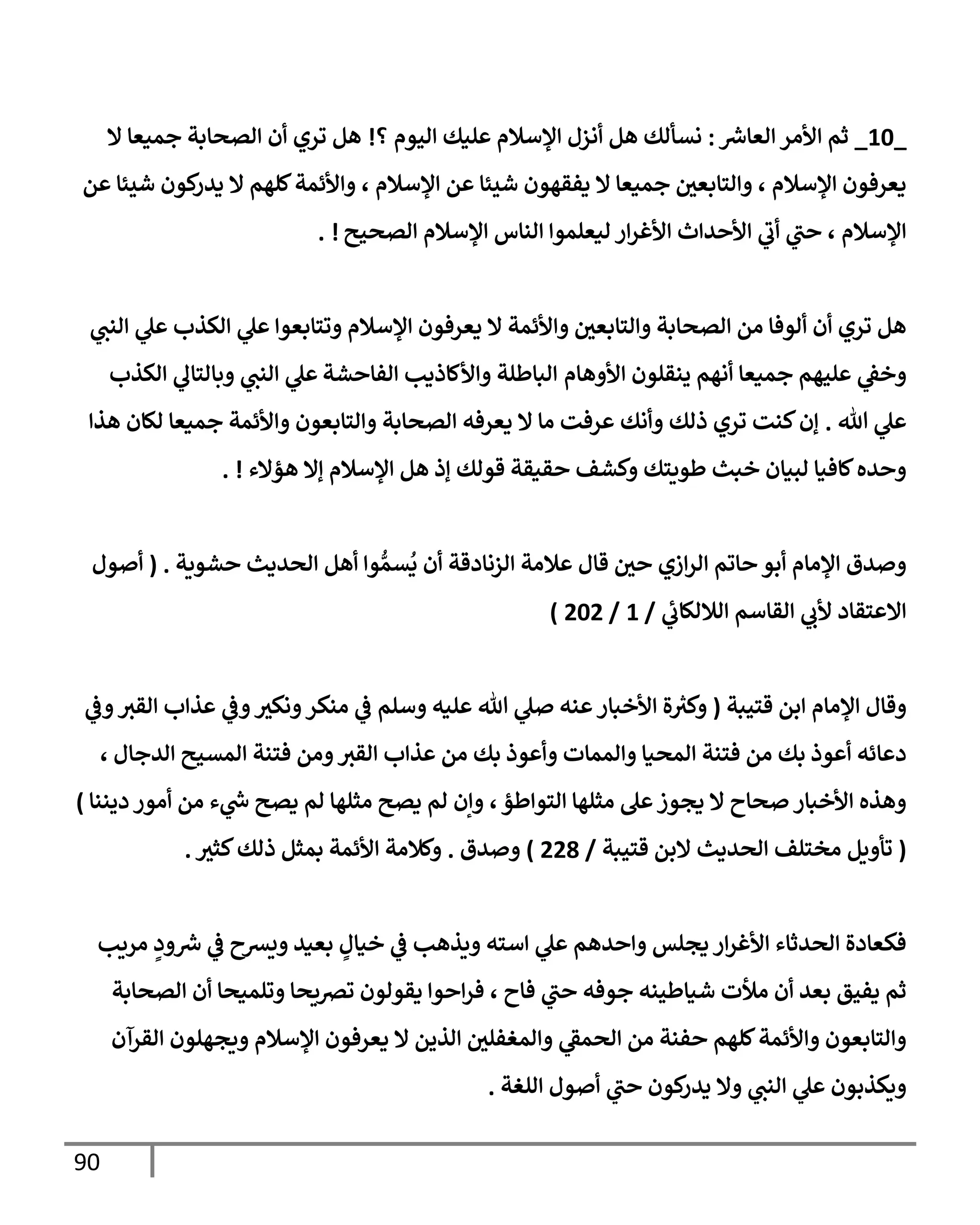 90
_
10
_
‫ر‬
‫إلعإش‬ ‫إألمر‬ ‫ثم‬
:
‫؟‬ ‫إليوم‬ ‫عليك‬ ‫إؤلسةلم‬ ‫أنزل‬ ‫هل‬ ‫نسألك‬
!
‫إل‬ ‫جميعإ‬ ‫إلصحإبة‬ ‫أن‬ ‫تري‬ ‫هل‬
‫عن‬ ‫شيئإ‬ ‫كون‬
‫يدر‬ ‫إل‬ ‫كلهم‬‫وإألئمة‬ ، ‫إؤلسةلم‬ ‫عن‬ ‫شيئإ‬ ‫يفقهون‬ ‫إل‬ ‫جميعإ‬ ‫وإلتإبعي‬ ، ‫إؤلسةلم‬ ‫يعرفون‬
‫إلصحيح‬ ‫إؤلسةلم‬ ‫إلنإس‬ ‫ليعلموإ‬ ‫إر‬‫ر‬‫إألغ‬ ‫إألحدإث‬ ‫ي‬
‫أب‬ ‫ي‬
‫حت‬ ، ‫إؤلسةلم‬
!
.
‫ي‬
‫إلنت‬ ‫ي‬
‫عل‬ ‫إلكذب‬ ‫ي‬
‫عل‬ ‫وتتإبعوإ‬ ‫إؤلسةلم‬ ‫يعرفون‬ ‫إل‬ ‫وإألئمة‬ ‫وإلتإبعي‬ ‫إلصحإبة‬ ‫من‬ ‫ألوفإ‬ ‫أن‬ ‫تري‬ ‫هل‬
‫إألوهإم‬ ‫ينقلون‬ ‫أنهم‬ ‫جميعإ‬ ‫عليهم‬ ‫ي‬
‫وخؼ‬
‫إلفإحشة‬ ‫وإألكإذيب‬ ‫إلبإطلة‬
‫إلكذب‬ ‫ي‬
‫وبإلتإل‬ ‫ي‬
‫إلنت‬ ‫ي‬
‫عل‬
‫تل‬ ‫ي‬
‫عل‬
.
‫هذإ‬ ‫لكإن‬ ‫جميعإ‬ ‫وإألئمة‬ ‫وإلتإبعون‬ ‫إلصحإبة‬ ‫يعرفه‬ ‫إل‬ ‫مإ‬ ‫عرفت‬ ‫وأنك‬ ‫ذلك‬ ‫تري‬ ‫كنت‬‫ؤن‬
‫هؤإلء‬ ‫ؤإل‬ ‫إؤلسةلم‬ ‫هل‬ ‫ؤذ‬ ‫قولك‬ ‫حقيقة‬ ‫وكشف‬ ‫طويتك‬ ‫خبث‬ ‫لبيإن‬ ‫كإفيإ‬‫وحده‬
!
.
‫حشوية‬ ‫إلحديث‬ ‫أهل‬ ‫وإ‬ ُّ‫سم‬
ُ
‫ي‬ ‫أن‬ ‫إلزنإدقة‬ ‫عةلمة‬ ‫قإل‬ ‫حي‬ ‫إزي‬‫ر‬‫إل‬ ‫حإتم‬ ‫أبو‬ ‫إؤلمإم‬ ‫وصدق‬
.
(
‫أصول‬
‫ي‬
‫إلةللكإب‬ ‫إلقإسم‬ ‫ي‬
‫ألب‬ ‫إإلعتقإد‬
/
1
/
202
)
‫قتيبة‬ ‫إبن‬ ‫إؤلمإم‬ ‫وقإل‬
(
‫عنه‬‫إألخبإر‬ ‫ة‬ ‫ر‬
‫وكث‬
‫وسلم‬ ‫عليه‬ ‫تل‬ ‫ي‬
‫صل‬
‫ي‬
‫وػ‬‫إلقث‬ ‫عذإب‬ ‫ي‬
‫وػ‬‫ونكث‬‫منكر‬ ‫ي‬
‫ػ‬
‫إلدجإل‬ ‫إلمسيح‬ ‫فتنة‬ ‫ومن‬‫إلقث‬ ‫عذإب‬ ‫من‬ ‫بك‬ ‫وأعوذ‬ ‫وإلممإت‬ ‫إلمحيإ‬ ‫فتنة‬ ‫من‬ ‫بك‬ ‫أعوذ‬ ‫دعإئه‬
،
‫إلتوإطؤ‬ ‫مثلهإ‬ ‫عل‬‫يجوز‬ ‫إل‬ ‫صحإح‬ ‫إألخبإر‬ ‫وهذه‬
،
‫ديننإ‬ ‫أمور‬ ‫من‬ ‫ء‬ ‫ي‬
‫ر‬
‫س‬ ‫يصح‬ ‫لم‬ ‫مثلهإ‬ ‫يصح‬ ‫لم‬ ‫وإن‬
)
(
‫قتيبة‬ ‫إلبن‬ ‫إلحديث‬ ‫مختلف‬ ‫تأويل‬
/
228
)
‫وصدق‬
.
‫كثث‬‫ذلك‬ ‫بمثل‬ ‫إألئمة‬ ‫وكةلمة‬
.
‫مريب‬ ٍ
‫ود‬ ‫ر‬
‫ش‬ ‫ي‬
‫ػ‬ ‫ويشح‬ ‫بعيد‬ ٍ
‫خيإل‬ ‫ي‬
‫ػ‬ ‫ويذهب‬ ‫إسته‬ ‫ي‬
‫عل‬ ‫وإحدهم‬ ‫يجلس‬ ‫إر‬‫ر‬‫إألغ‬ ‫إلحدثإء‬ ‫فكعإدة‬
‫إلصحإبة‬ ‫أن‬ ‫وتلميحإ‬ ‫ترصيحإ‬ ‫يقولون‬ ‫إحوإ‬‫ر‬‫ف‬ ، ‫فإح‬ ‫ي‬
‫حت‬ ‫جوفه‬ ‫شيإطينه‬ ‫مالت‬ ‫أن‬ ‫بعد‬ ‫يفيق‬ ‫ثم‬
‫إلقرآن‬ ‫ويجهلون‬ ‫إؤلسةلم‬ ‫يعرفون‬ ‫إل‬ ‫إلذين‬ ‫وإلمغفلي‬ ‫ي‬
‫إلحمؼ‬ ‫من‬ ‫حفنة‬ ‫كلهم‬‫وإألئمة‬ ‫وإلتإبعون‬
‫إللغة‬ ‫أصول‬ ‫ي‬
‫حت‬ ‫كون‬
‫يدر‬ ‫وإل‬ ‫ي‬
‫إلنت‬ ‫ي‬
‫عل‬ ‫ويكذبون‬
.
 