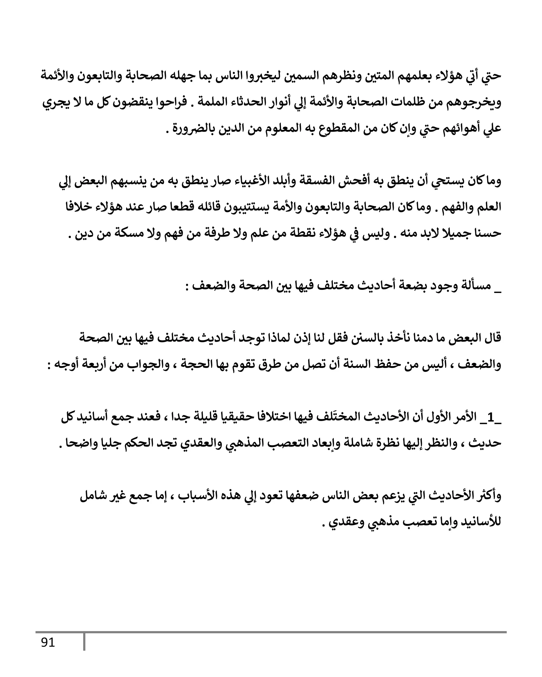 91
‫وإألئمة‬ ‫وإلتإبعون‬ ‫إلصحإبة‬ ‫جهله‬ ‫بمإ‬ ‫إلنإس‬ ‫وإ‬‫ليخث‬ ‫إلسمي‬ ‫ونظرهم‬ ‫إلمتي‬ ‫بعلمهم‬ ‫هؤإلء‬ ‫ي‬
‫أب‬ ‫ي‬
‫حت‬
‫إلملمة‬ ‫إلحدثإء‬ ‫أنوإر‬ ‫ي‬
‫ؤل‬ ‫وإألئمة‬ ‫إلصحإبة‬ ‫ظلمإت‬ ‫من‬ ‫ويخرجوهم‬
.
‫يجري‬ ‫إل‬ ‫مإ‬ ‫كل‬‫ينقضون‬ ‫إحوإ‬‫ر‬‫ف‬
‫ورة‬‫بإلرص‬ ‫إلدين‬ ‫من‬ ‫إلمعلوم‬ ‫به‬ ‫إلمقطوع‬ ‫من‬ ‫كإن‬‫وإن‬ ‫ي‬
‫حت‬ ‫أهوإئهم‬ ‫ي‬
‫عل‬
.
‫ي‬
‫ؤل‬ ‫إلبعض‬ ‫ينسبهم‬ ‫من‬ ‫به‬ ‫ينطق‬ ‫صإر‬ ‫إألغبيإء‬ ‫وأبلد‬ ‫إلفسقة‬ ‫أفحش‬ ‫به‬ ‫ينطق‬ ‫أن‬ ‫ي‬
‫يستح‬ ‫كإن‬‫ومإ‬
‫وإلفهم‬ ‫إلعلم‬
.
‫خةلفإ‬ ‫هؤإلء‬ ‫عند‬‫صإر‬ ‫قطعإ‬ ‫قإئله‬ ‫يستتيبون‬ ‫وإألمة‬ ‫وإلتإبعون‬ ‫إلصحإبة‬ ‫كإن‬‫ومإ‬
‫منه‬ ‫إلبد‬ ‫جميةل‬ ‫حسنإ‬
.
‫دين‬ ‫من‬ ‫مسكة‬ ‫وإل‬ ‫فهم‬ ‫من‬ ‫طرفة‬ ‫وإل‬ ‫علم‬ ‫من‬ ‫نقطة‬ ‫هؤإلء‬ ‫ي‬
‫ػ‬ ‫وليس‬
.
_
‫وإلضعف‬ ‫إلصحة‬ ‫بي‬ ‫فيهإ‬ ‫مختلف‬ ‫أحإديث‬ ‫بضعة‬ ‫وجود‬ ‫مسألة‬
:
‫إلصحة‬ ‫بي‬ ‫فيهإ‬ ‫مختلف‬ ‫أحإديث‬ ‫توجد‬ ‫لمإذإ‬ ‫ؤذن‬ ‫لنإ‬ ‫فقل‬ ‫بإلسي‬ ‫نأخذ‬ ‫دمنإ‬ ‫مإ‬ ‫إلبعض‬ ‫قإل‬
‫من‬ ‫وإلجوإب‬ ، ‫إلحجة‬ ‫بهإ‬ ‫تقوم‬ ‫طرق‬ ‫من‬ ‫تصل‬ ‫أن‬ ‫إلسنة‬ ‫حفظ‬ ‫من‬ ‫أليس‬ ، ‫وإلضعف‬
‫أربعة‬
‫أوجه‬
:
_
1
_
‫كل‬‫أسإنيد‬ ‫جمع‬ ‫فعند‬ ، ‫جدإ‬ ‫قليلة‬ ‫حقيقيإ‬ ‫إختةلفإ‬ ‫فيهإ‬ ‫لف‬
َ
‫إلمخت‬ ‫إألحإديث‬ ‫أن‬ ‫إألول‬ ‫إألمر‬
‫وإلنظر‬ ، ‫حديث‬
‫ؤليهإ‬
‫شإملة‬ ‫نظرة‬
‫إلحكم‬ ‫تجد‬ ‫وإلعقدي‬ ‫ي‬
‫إلمذهت‬ ‫إلتعصب‬ ‫وإبعإد‬
‫جليإ‬
‫وإضحإ‬
.
‫ي‬
‫إلت‬ ‫إألحإديث‬ ‫ر‬
‫وأكث‬
‫يزعم‬
‫جمع‬ ‫ؤمإ‬ ، ‫إألسبإب‬ ‫هذه‬ ‫ي‬
‫ؤل‬ ‫تعود‬ ‫ضعفهإ‬ ‫إلنإس‬ ‫بعض‬
‫غث‬
‫شإمل‬
‫وعقدي‬ ‫ي‬
‫مذهت‬ ‫تعصب‬ ‫وإمإ‬ ‫لالسإنيد‬
.
 