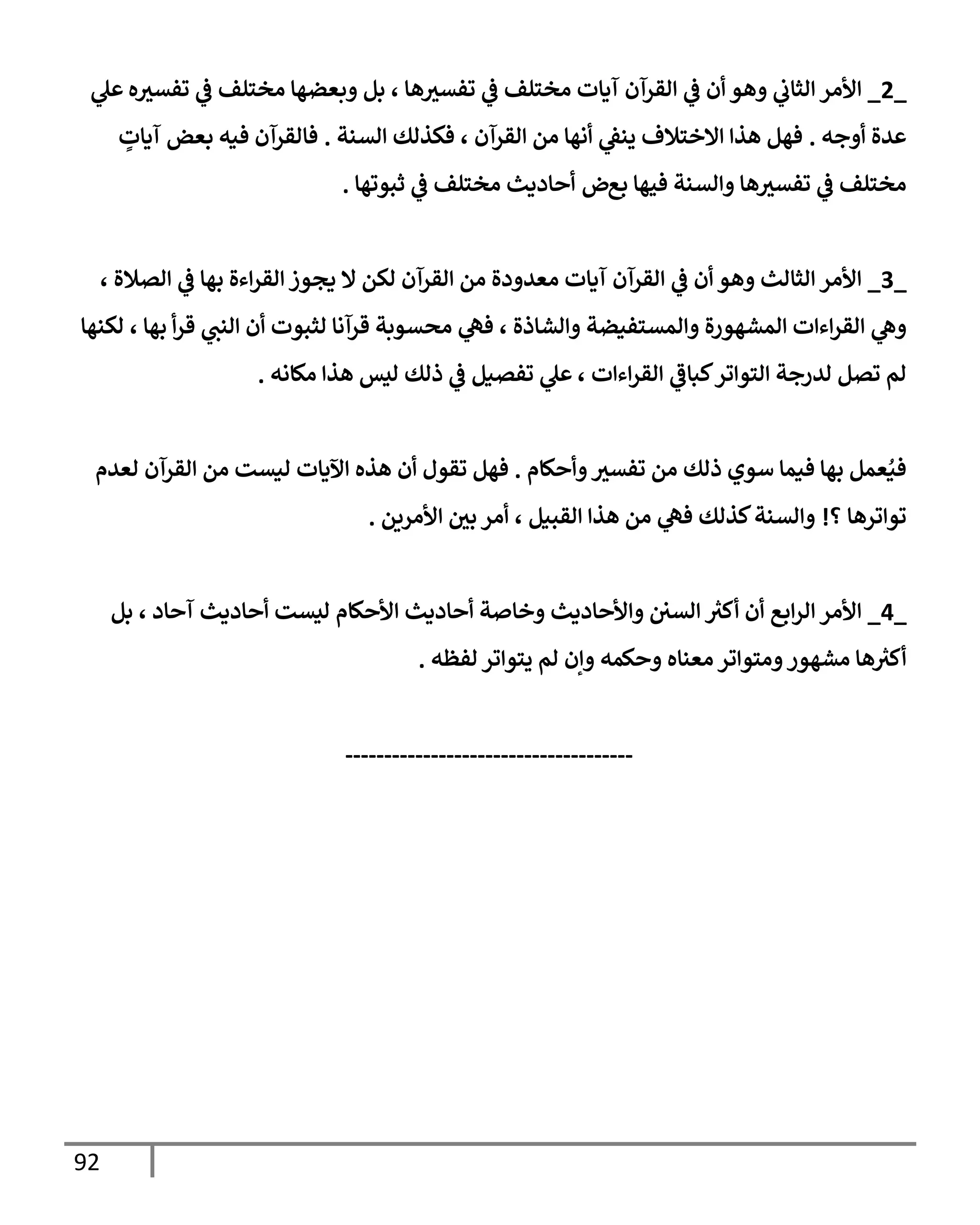 92
_
2
_
‫ه‬‫تفسث‬ ‫ي‬
‫ػ‬ ‫مختلف‬ ‫وبعضهإ‬ ‫بل‬ ، ‫هإ‬‫تفسث‬ ‫ي‬
‫ػ‬ ‫مختلف‬ ‫آيإت‬ ‫إلقرآن‬ ‫ي‬
‫ػ‬ ‫أن‬ ‫وهو‬ ‫ي‬
‫إلثإب‬ ‫إألمر‬
‫ي‬
‫عل‬
‫أوجه‬ ‫عدة‬
.
‫إلسنة‬ ‫فكذلك‬ ، ‫إلقرآن‬ ‫من‬ ‫أنهإ‬ ‫ي‬
‫ينؼ‬ ‫إإلختةلف‬ ‫هذإ‬ ‫فهل‬
.
‫فيه‬ ‫فإلقرآن‬
‫بعض‬
ٍ
‫آيإت‬
‫بع‬ ‫فيهإ‬ ‫وإلسنة‬ ‫هإ‬‫تفسث‬ ‫ي‬
‫ػ‬ ‫مختلف‬
‫ض‬
‫ثبوتهإ‬ ‫ي‬
‫ػ‬ ‫مختلف‬ ‫أحإديث‬
.
_
3
_
، ‫إلصةلة‬ ‫ي‬
‫ػ‬ ‫بهإ‬ ‫إءة‬‫ر‬‫إلق‬ ‫يجوز‬ ‫إل‬ ‫لكن‬ ‫إلقرآن‬ ‫من‬ ‫معدودة‬ ‫آيإت‬ ‫إلقرآن‬ ‫ي‬
‫ػ‬ ‫أن‬ ‫وهو‬ ‫إلثإلث‬ ‫إألمر‬
‫إءإت‬‫ر‬‫إلق‬ ‫ي‬
‫وه‬
‫و‬ ‫وإلمستفيضة‬ ‫إلمشهورة‬
‫لكنهإ‬ ، ‫بهإ‬ ‫أ‬‫ر‬‫ق‬ ‫ي‬
‫إلنت‬ ‫أن‬ ‫لثبوت‬ ‫قرآنإ‬ ‫محسوبة‬ ‫ي‬
‫فه‬ ، ‫إلشإذة‬
، ‫إءإت‬‫ر‬‫إلق‬ ‫ي‬
‫كبإػ‬‫إلتوإتر‬ ‫لدرجة‬ ‫تصل‬ ‫لم‬
‫مكإنه‬ ‫هذإ‬ ‫ليس‬ ‫ذلك‬ ‫ي‬
‫ػ‬ ‫تفصيل‬ ‫ي‬
‫عل‬
.
‫وأحكإم‬‫تفسث‬ ‫من‬ ‫ذلك‬ ‫سوي‬ ‫فيمإ‬ ‫بهإ‬ ‫عمل‬ُ‫في‬
.
‫لعدم‬ ‫إلقرآن‬ ‫من‬ ‫ليست‬ ‫إآليإت‬ ‫هذه‬ ‫أن‬ ‫تقول‬ ‫فهل‬
‫؟‬ ‫توإترهإ‬
!
‫إألمرين‬ ‫بي‬ ‫أمر‬ ، ‫إلقبيل‬ ‫هذإ‬ ‫من‬ ‫ي‬
‫فه‬ ‫كذلك‬‫وإلسنة‬
.
_
4
_
‫بل‬ ، ‫آحإد‬ ‫أحإديث‬ ‫ليست‬ ‫إألحكإم‬ ‫أحإديث‬ ‫وخإصة‬ ‫وإألحإديث‬ ‫إلسي‬ ‫ر‬
‫أكث‬ ‫أن‬ ‫إبع‬‫ر‬‫إل‬ ‫إألمر‬
‫ومتوإتر‬‫مشهور‬ ‫هإ‬ ‫ر‬
‫أكث‬
‫لفظه‬ ‫يتوإتر‬ ‫لم‬ ‫وإن‬ ‫وحكمه‬ ‫معنإه‬
.
-------------------------------------
 