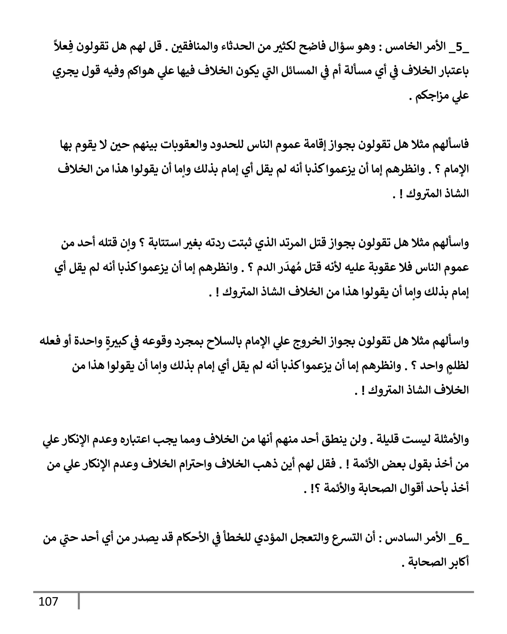 107
_
5
_
‫إلخإمس‬ ‫إألمر‬
:
‫وإلمنإفقي‬ ‫إلحدثإء‬ ‫من‬ ‫لكثث‬ ‫فإضح‬ ‫سؤإل‬ ‫وهو‬
.
ً
‫عال‬ ِ‫ف‬ ‫تقولون‬ ‫هل‬ ‫لهم‬ ‫قل‬
‫يجري‬ ‫قول‬ ‫وفيه‬ ‫هوإكم‬ ‫ي‬
‫عل‬ ‫فيهإ‬ ‫إلخةلف‬ ‫يكون‬ ‫ي‬
‫إلب‬ ‫إلمسإئل‬ ‫ي‬
‫ض‬ ‫أم‬ ‫مسألة‬ ‫أي‬ ‫ي‬
‫ض‬ ‫إلخةلف‬ ‫بإعتبإر‬
‫إجكم‬‫ز‬‫م‬ ‫ي‬
‫عل‬
.
‫بهإ‬ ‫يقوم‬ ‫إل‬ ‫حي‬ ‫بينهم‬ ‫وإلعقوبإت‬ ‫للحدود‬ ‫إلنإس‬ ‫عموم‬ ‫ؤقإمة‬ ‫بجوإز‬ ‫تقولون‬ ‫هل‬ ‫مثةل‬ ‫فإسألهم‬
‫؟‬ ‫إؤلمإم‬
.
‫إلخةلف‬ ‫من‬ ‫هذإ‬ ‫يقولوإ‬ ‫أن‬ ‫وإمإ‬ ‫بذلك‬ ‫ؤمإم‬ ‫أي‬ ‫يقل‬ ‫لم‬ ‫أنه‬ ‫كذبإ‬‫يزعموإ‬ ‫أن‬ ‫ؤمإ‬ ‫وإنظرهم‬
‫وك‬‫إلمث‬ ‫إلشإذ‬
. !
‫من‬ ‫أحد‬ ‫قتله‬ ‫وإن‬ ‫؟‬ ‫إستتإبة‬ ‫بغث‬ ‫ردته‬ ‫ثبتت‬ ‫إلذي‬ ‫إلمرتد‬ ‫قتل‬ ‫بجوإز‬ ‫تقولون‬ ‫هل‬ ‫مثةل‬ ‫وإسألهم‬
‫؟‬ ‫إلدم‬ ‫ر‬
َ
‫هد‬ ُ‫م‬ ‫قتل‬ ‫ألنه‬ ‫عليه‬ ‫عقوبة‬ ‫فةل‬ ‫إلنإس‬ ‫عموم‬
.
‫أي‬ ‫يقل‬ ‫لم‬ ‫أنه‬ ‫كذبإ‬‫يزعموإ‬ ‫أن‬ ‫ؤمإ‬ ‫وإنظرهم‬
‫وك‬‫إلمث‬ ‫إلشإذ‬ ‫إلخةلف‬ ‫من‬ ‫هذإ‬ ‫يقولوإ‬ ‫أن‬ ‫وإمإ‬ ‫بذلك‬ ‫ؤمإم‬
. !
‫فعله‬ ‫أو‬ ‫وإحدة‬ ٍ‫ة‬‫كبث‬ ‫ي‬
‫ض‬ ‫وقوعه‬ ‫بمجرد‬ ‫بإلسةلح‬ ‫إؤلمإم‬ ‫ي‬
‫عل‬ ‫إلخروج‬ ‫بجوإز‬ ‫تقولون‬ ‫هل‬ ‫مثةل‬ ‫وإسألهم‬
‫؟‬ ‫وإحد‬ ٍ
‫لظلم‬
.
‫من‬ ‫هذإ‬ ‫يقولوإ‬ ‫أن‬ ‫وإمإ‬ ‫بذلك‬ ‫ؤمإم‬ ‫أي‬ ‫يقل‬ ‫لم‬ ‫أنه‬ ‫كذبإ‬‫يزعموإ‬ ‫أن‬ ‫ؤمإ‬ ‫وإنظرهم‬
‫وك‬‫إلمث‬ ‫إلشإذ‬ ‫إلخةلف‬
. !
‫قليلة‬ ‫ليست‬ ‫وإألمثلة‬
.
‫ي‬
‫عل‬‫إؤلنكإر‬ ‫وعدم‬ ‫إعتبإره‬ ‫يجب‬ ‫وممإ‬ ‫إلخةلف‬ ‫من‬ ‫أنهإ‬ ‫منهم‬ ‫أحد‬ ‫ينطق‬ ‫ولن‬
‫إألئمة‬ ‫بعض‬ ‫بقول‬ ‫أخذ‬ ‫من‬
. !
‫من‬ ‫ي‬
‫عل‬‫إؤلنكإر‬ ‫وعدم‬ ‫إلخةلف‬ ‫إم‬‫وإحث‬ ‫إلخةلف‬ ‫ذهب‬ ‫أين‬ ‫لهم‬ ‫فقل‬
‫؟‬ ‫وإألئمة‬ ‫إلصحإبة‬ ‫أقوإل‬ ‫بأحد‬ ‫أخذ‬
. !
_
6
_
‫إلسإدس‬ ‫إألمر‬
:
‫من‬ ‫ي‬
‫حب‬ ‫أحد‬ ‫أي‬ ‫من‬ ‫يصدر‬ ‫قد‬ ‫إألحكإم‬ ‫ي‬
‫ض‬ ‫للخطأ‬ ‫إلمؤدي‬ ‫وإلتعجل‬ ‫إلتشع‬ ‫أن‬
‫إلصحإبة‬ ‫أكإبر‬
.
 