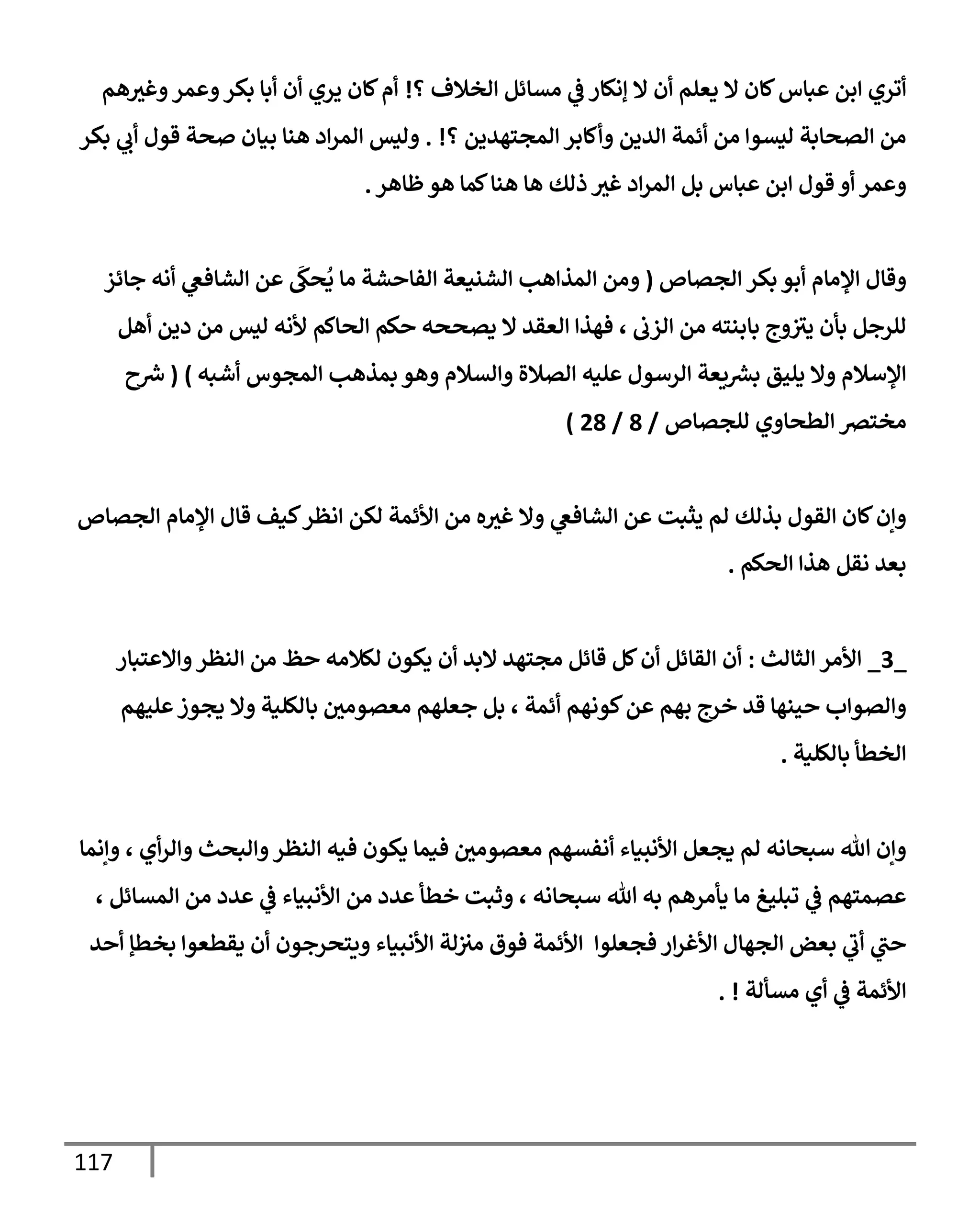117
‫؟‬ ‫إلخةلف‬ ‫مسإئل‬ ‫ي‬
‫ض‬ ‫ؤنكإر‬ ‫إل‬ ‫أن‬ ‫يعلم‬ ‫إل‬ ‫كإن‬‫عبإس‬ ‫إبن‬ ‫أتري‬
!
‫هم‬‫وغث‬‫وعمر‬‫بكر‬ ‫أبإ‬ ‫أن‬ ‫يري‬ ‫كإن‬‫أم‬
‫؟‬ ‫إلمجتهدين‬ ‫وأكإبر‬ ‫إلدين‬ ‫أئمة‬ ‫من‬ ‫ليسوإ‬ ‫إلصحإبة‬ ‫من‬
. !
‫بكر‬ ‫ي‬
‫أب‬ ‫قول‬ ‫صحة‬ ‫بيإن‬ ‫هنإ‬ ‫إد‬‫ر‬‫إلم‬ ‫وليس‬
‫ظإهر‬‫هو‬ ‫كمإ‬‫هنإ‬ ‫هإ‬ ‫ذلك‬ ‫غث‬ ‫إد‬‫ر‬‫إلم‬ ‫بل‬ ‫عبإس‬ ‫إبن‬ ‫قول‬ ‫أو‬ ‫وعمر‬
.
‫إلجصإص‬ ‫بكر‬ ‫أبو‬ ‫إؤلمإم‬ ‫وقإل‬
(
‫جإئز‬ ‫أنه‬ ‫ي‬
‫إلشإفص‬ ‫عن‬
َ
‫حك‬
ُ
‫ي‬ ‫مإ‬ ‫إلفإحشة‬ ‫إلشنيعة‬ ‫إلمذإهب‬ ‫ومن‬
‫إلزب‬ ‫من‬ ‫بإبنته‬ ‫وج‬‫يث‬ ‫بأن‬ ‫للرجل‬
‫حكم‬ ‫يصححه‬ ‫إل‬ ‫إلعقد‬ ‫فهذإ‬ ،
‫أهل‬ ‫دين‬ ‫من‬ ‫ليس‬ ‫ألنه‬ ‫إلحإكم‬
‫أشبه‬ ‫إلمجوس‬ ‫بمذهب‬ ‫وهو‬ ‫وإلسةلم‬ ‫إلصةلة‬ ‫عليه‬ ‫إلرسول‬ ‫يعة‬ ‫ر‬
‫بش‬ ‫يليق‬ ‫وإل‬ ‫إؤلسةلم‬
)
(
‫ح‬ ‫ر‬
‫ش‬
‫للجصإص‬ ‫إلطحإوي‬ ‫مخترص‬
/
8
/
28
)
‫إلجصإص‬ ‫إؤلمإم‬ ‫قإل‬ ‫كيف‬‫إنظر‬ ‫لكن‬ ‫إألئمة‬ ‫من‬ ‫ه‬‫غث‬ ‫وإل‬ ‫ي‬
‫إلشإفص‬ ‫عن‬ ‫يثبت‬ ‫لم‬ ‫بذلك‬ ‫إلقول‬ ‫كإن‬‫وإن‬
‫إلحكم‬ ‫هذإ‬ ‫نقل‬ ‫بعد‬
.
_
3
_
‫إلثإلث‬ ‫إألمر‬
:
‫وإإلعتبإر‬‫إلنظر‬ ‫من‬ ‫حظ‬ ‫لكةلمه‬ ‫يكون‬ ‫أن‬ ‫إلبد‬ ‫مجتهد‬ ‫قإئل‬ ‫كل‬‫أن‬ ‫إلقإئل‬ ‫أن‬
‫عليهم‬‫يجوز‬ ‫وإل‬ ‫بإلكلية‬ ‫معصومي‬ ‫جعلهم‬ ‫بل‬ ، ‫أئمة‬ ‫كونهم‬‫عن‬ ‫بهم‬ ‫خرج‬ ‫قد‬ ‫حينهإ‬ ‫وإلصوإب‬
‫بإلكلية‬ ‫إلخطأ‬
.
‫وإنمإ‬ ، ‫أي‬‫ر‬‫وإل‬ ‫وإلبحث‬‫إلنظر‬ ‫فيه‬ ‫يكون‬ ‫فيمإ‬ ‫معصومي‬ ‫أنفسهم‬ ‫إألنبيإء‬ ‫يجعل‬ ‫لم‬ ‫سبحإنه‬ ‫تل‬ ‫وإن‬
، ‫إلمسإئل‬ ‫من‬ ‫عدد‬ ‫ي‬
‫ض‬ ‫إألنبيإء‬ ‫من‬ ‫عدد‬ ‫خطأ‬ ‫وثبت‬ ، ‫سبحإنه‬ ‫تل‬ ‫به‬ ‫يأمرهم‬ ‫مإ‬ ‫تبليغ‬ ‫ي‬
‫ض‬ ‫عصمتهم‬
‫أحد‬ ‫بخطؤ‬ ‫يقطعوإ‬ ‫أن‬ ‫ويتحرجون‬ ‫إألنبيإء‬ ‫لة‬‫مث‬ ‫فوق‬ ‫إألئمة‬ ‫فجعلوإ‬ ‫إر‬‫ر‬‫إألغ‬ ‫إلجهإل‬ ‫بعض‬ ‫ي‬
‫أب‬ ‫ي‬
‫حب‬
‫مسألة‬ ‫أي‬ ‫ي‬
‫ض‬ ‫إألئمة‬
. !
 