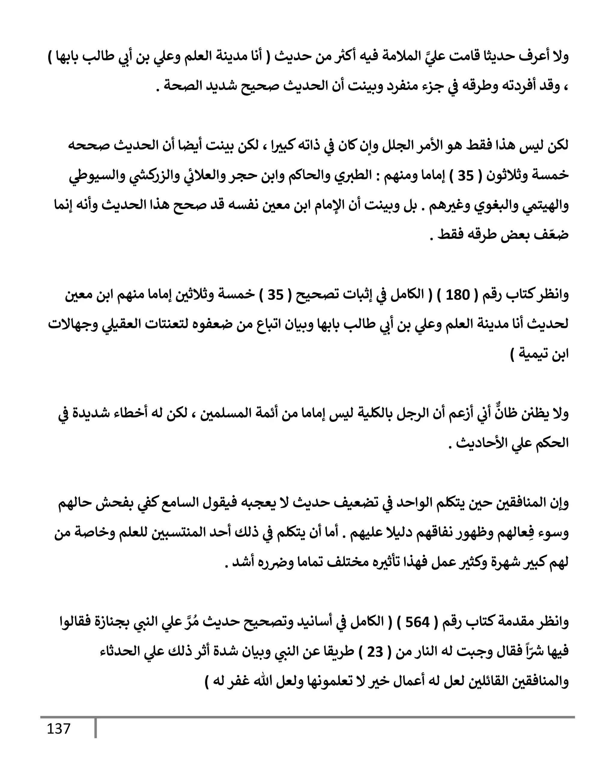 137
‫حديث‬ ‫من‬ ‫ر‬
‫أكث‬ ‫فيه‬ ‫إلمةلمة‬ َّ
‫ي‬
‫عل‬ ‫قإمت‬ ‫حديثإ‬ ‫أعرف‬ ‫وإل‬
(
‫بإبهإ‬ ‫طإلب‬ ‫ي‬
‫أب‬ ‫بن‬ ‫ي‬
‫وعل‬ ‫إلعلم‬ ‫مدينة‬ ‫أنإ‬
)
‫إلصحة‬ ‫شديد‬ ‫صحيح‬ ‫إلحديث‬ ‫أن‬ ‫وبينت‬ ‫منفرد‬ ‫جزء‬ ‫ي‬
‫ض‬ ‫وطرقه‬ ‫أفردته‬ ‫وقد‬ ،
.
‫صححه‬ ‫إلحديث‬ ‫أن‬ ‫أيضإ‬ ‫بينت‬ ‫لكن‬ ، ‫إ‬‫كبث‬‫ذإته‬ ‫ي‬
‫ض‬ ‫كإن‬‫وإن‬ ‫إلجلل‬ ‫إألمر‬ ‫هو‬ ‫فقط‬ ‫هذإ‬ ‫ليس‬ ‫لكن‬
‫وثةلثون‬ ‫خمسة‬
(
35
)
‫ومنهم‬ ‫ؤمإمإ‬
:
‫ي‬
‫وإلسيوز‬ ‫ي‬
‫ر‬
‫كد‬
‫وإلزر‬ ‫ي‬
‫وإلعةلب‬‫حجر‬ ‫وإبن‬ ‫وإلحإكم‬ ‫ي‬‫إلطث‬
‫هم‬‫وغث‬ ‫وإلبغوي‬ ‫ي‬
‫وإلهيتم‬
.
‫ؤنمإ‬ ‫وأنه‬ ‫إلحديث‬ ‫هذإ‬ ‫صحح‬ ‫قد‬ ‫نفسه‬ ‫معي‬ ‫إبن‬ ‫إؤلمإم‬ ‫أن‬ ‫وبينت‬ ‫بل‬
‫فقط‬ ‫طرقه‬ ‫بعض‬ ‫ف‬ ّ‫ضع‬
.
‫كتإب‬‫وإنظر‬
‫رقم‬
(
180
( )
‫تصحيح‬ ‫ؤثبإت‬ ‫ي‬
‫ض‬ ‫إلكإمل‬
(
35
)
‫معي‬ ‫إبن‬ ‫منهم‬ ‫ؤمإمإ‬ ‫وثةلثي‬ ‫خمسة‬
‫وجهإإلت‬ ‫ي‬
‫إلعقيل‬ ‫لتعنتإت‬ ‫ضعفوه‬ ‫من‬ ‫إتبإع‬ ‫وبيإن‬ ‫بإبهإ‬ ‫طإلب‬ ‫ي‬
‫أب‬ ‫بن‬ ‫ي‬
‫وعل‬ ‫إلعلم‬ ‫مدينة‬ ‫أنإ‬ ‫لحديث‬
‫تيمية‬ ‫إبن‬
)
‫ي‬
‫ض‬ ‫شديدة‬ ‫أخطإء‬ ‫له‬ ‫لكن‬ ، ‫إلمسلمي‬ ‫أئمة‬ ‫من‬ ‫ؤمإمإ‬ ‫ليس‬ ‫بإلكلية‬ ‫إلرجل‬ ‫أن‬ ‫أزعم‬ ‫ي‬
‫أب‬
ٌّ
‫ظإن‬ ‫يظي‬ ‫وإل‬
‫إألحإديث‬ ‫ي‬
‫عل‬ ‫إلحكم‬
.
‫و‬
‫حإلهم‬ ‫بفحش‬ ‫ي‬
‫كط‬‫إلسإمع‬ ‫فيقول‬ ‫يعجبه‬ ‫إل‬ ‫حديث‬ ‫تضعيف‬ ‫ي‬
‫ض‬ ‫إلوإحد‬ ‫يتكلم‬ ‫حي‬ ‫إلمنإفقي‬ ‫ؤن‬
‫عليهم‬ ‫دليةل‬ ‫نفإقهم‬ ‫وظهور‬ ‫عإلهم‬ ِ‫ف‬ ‫وسوء‬
.
‫من‬ ‫وخإصة‬ ‫للعلم‬ ‫إلمنتسبي‬ ‫أحد‬ ‫ذلك‬ ‫ي‬
‫ض‬ ‫يتكلم‬ ‫أن‬ ‫أمإ‬
‫أشد‬ ‫ره‬‫وِص‬ ‫تمإمإ‬ ‫مختلف‬ ‫ه‬‫تأثث‬ ‫فهذإ‬ ‫عمل‬‫وكثث‬ ‫شهرة‬ ‫كبث‬‫لهم‬
.
‫مقدمة‬‫وإنظر‬
‫رقم‬ ‫كتإب‬
(
564
)
(
‫فقإلوإ‬ ‫بجنإزة‬ ‫ي‬
‫إلنب‬ ‫ي‬
‫عل‬ َّ
‫ر‬ ُ‫م‬ ‫حديث‬ ‫وتصحيح‬ ‫أسإنيد‬ ‫ي‬
‫ض‬ ‫إلكإمل‬
‫من‬ ‫إلنإر‬ ‫له‬ ‫وجبت‬ ‫فقإل‬
ً
‫إ‬ّ ‫ر‬
‫ش‬ ‫فيهإ‬
(
23
)
‫إلحدثإء‬ ‫ي‬
‫عل‬ ‫ذلك‬ ‫أثر‬ ‫شدة‬ ‫وبيإن‬ ‫ي‬
‫إلنب‬ ‫عن‬ ‫طريقإ‬
‫له‬ ‫غفر‬ ‫تل‬ ‫ولعل‬ ‫تعلمونهإ‬ ‫إل‬‫خث‬ ‫أعمإل‬ ‫له‬ ‫لعل‬ ‫إلقإئلي‬ ‫وإلمنإفقي‬
)
 