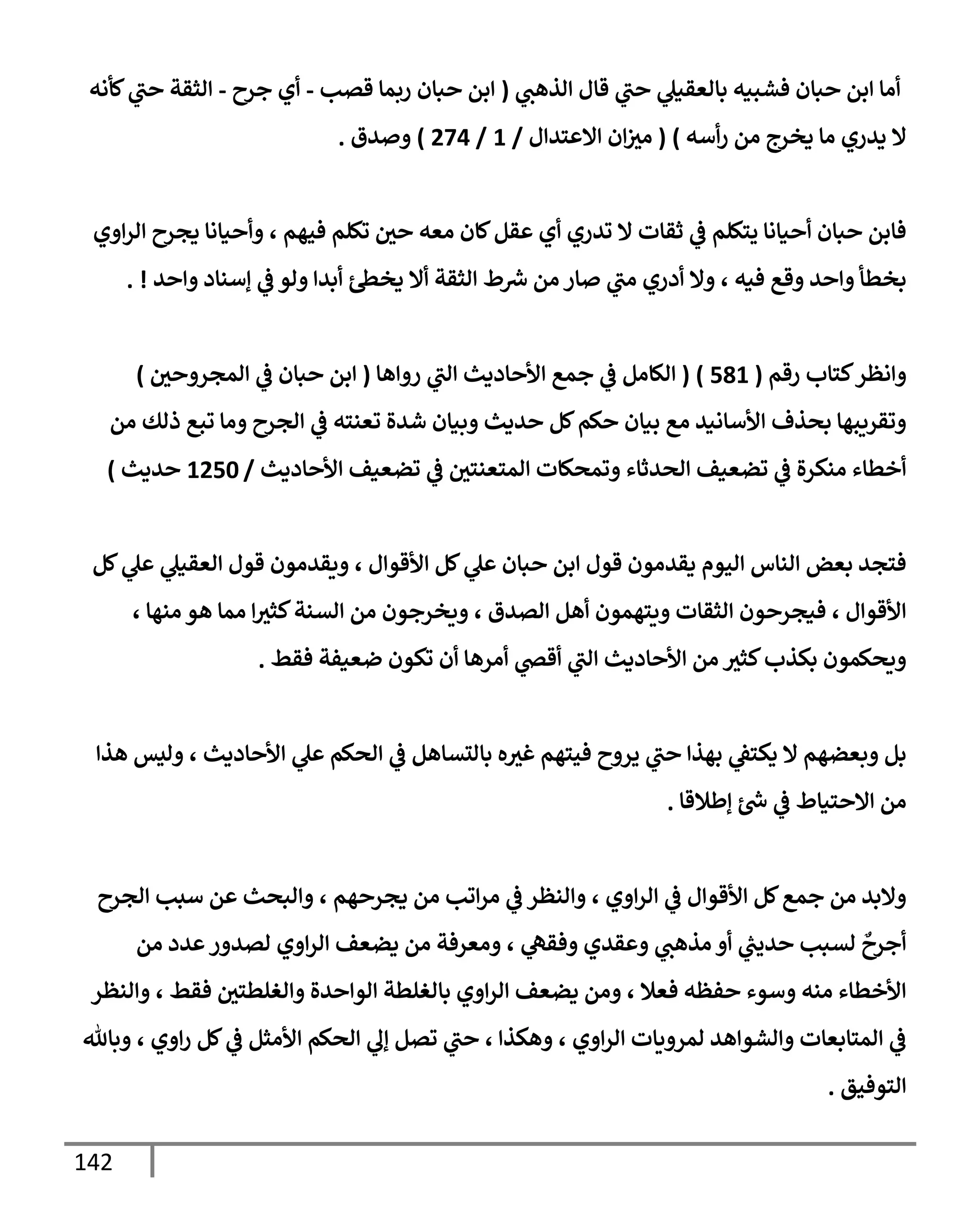142
‫ي‬
‫إلذهب‬ ‫قإل‬ ‫ي‬
‫حب‬ ‫ي‬
‫بإلعقيل‬ ‫فشبيه‬ ‫حبإن‬ ‫إبن‬ ‫أمإ‬
(
‫قصب‬ ‫ربمإ‬ ‫حبإن‬ ‫إبن‬
-
‫جرح‬ ‫أي‬
-
‫كأنه‬ ‫ي‬
‫حب‬ ‫إلثقة‬
‫أسه‬‫ر‬ ‫من‬ ‫يخرج‬ ‫مإ‬ ‫يدري‬ ‫إل‬
)
(
‫إإلعتدإل‬ ‫إن‬‫مث‬
/
1
/
274
)
‫وصدق‬
.
‫إوي‬‫ر‬‫إل‬ ‫يجرح‬ ‫وأحيإنإ‬ ، ‫فيهم‬ ‫تكلم‬ ‫حي‬ ‫معه‬ ‫كإن‬‫عقل‬ ‫أي‬ ‫تدري‬ ‫إل‬ ‫ثقإت‬ ‫ي‬
‫ض‬ ‫يتكلم‬ ‫أحيإنإ‬ ‫حبإن‬ ‫فإبن‬
‫وإحد‬ ‫ؤسنإد‬ ‫ي‬
‫ض‬ ‫ولو‬ ‫أبدإ‬ ‫يخس‬ ‫أإل‬ ‫إلثقة‬ ‫ط‬ ‫ر‬
‫ش‬ ‫من‬ ‫صإر‬ ‫ي‬
‫مب‬ ‫أدري‬ ‫وإل‬ ، ‫فيه‬ ‫وقع‬ ‫وإحد‬ ‫بخطأ‬
. !
‫كتإب‬‫وإنظر‬
‫رقم‬
(
581
)
(
‫روإهإ‬ ‫ي‬
‫إلب‬ ‫إألحإديث‬ ‫جمع‬ ‫ي‬
‫ض‬ ‫إلكإمل‬
(
‫إلمجروحي‬ ‫ي‬
‫ض‬ ‫حبإن‬ ‫إبن‬
)
‫من‬ ‫ذلك‬ ‫تبع‬ ‫ومإ‬ ‫إلجرح‬ ‫ي‬
‫ض‬ ‫تعنته‬ ‫شدة‬ ‫وبيإن‬ ‫حديث‬ ‫كل‬‫حكم‬ ‫بيإن‬ ‫مع‬ ‫إألسإنيد‬ ‫بحذف‬ ‫وتقريبهإ‬
‫إألحإديث‬ ‫تضعيف‬ ‫ي‬
‫ض‬ ‫إلمتعنتي‬ ‫وتمحكإت‬ ‫إلحدثإء‬ ‫تضعيف‬ ‫ي‬
‫ض‬ ‫منكرة‬ ‫أخطإء‬
/
1250
‫حديث‬
)
‫كل‬ ‫ي‬
‫عل‬ ‫ي‬
‫إلعقيل‬ ‫قول‬ ‫ويقدمون‬ ، ‫إألقوإل‬ ‫كل‬ ‫ي‬
‫عل‬ ‫حبإن‬ ‫إبن‬ ‫قول‬ ‫يقدمون‬ ‫إليوم‬ ‫إلنإس‬ ‫بعض‬ ‫فتجد‬
، ‫منهإ‬ ‫هو‬ ‫ممإ‬ ‫إ‬‫كثث‬‫إلسنة‬ ‫من‬ ‫ويخرجون‬ ، ‫إلصدق‬ ‫أهل‬ ‫ويتهمون‬ ‫إلثقإت‬ ‫فيجرحون‬ ، ‫إألقوإل‬
‫فقط‬ ‫ضعيفة‬ ‫تكون‬ ‫أن‬ ‫أمرهإ‬ ‫ي‬
‫أقر‬ ‫ي‬
‫إلب‬ ‫إألحإديث‬ ‫من‬ ‫كثث‬‫بكذب‬ ‫ويحكمون‬
.
‫هذإ‬ ‫وليس‬ ، ‫إألحإديث‬ ‫ي‬
‫عل‬ ‫إلحكم‬ ‫ي‬
‫ض‬ ‫بإلتسإهل‬ ‫ه‬‫غث‬ ‫فيتهم‬ ‫يروح‬ ‫ي‬
‫حب‬ ‫بهذإ‬ ‫ي‬
‫يكتط‬ ‫إل‬ ‫وبعضهم‬ ‫بل‬
‫ؤطةلقإ‬ ‫ر‬
‫خ‬ ‫ي‬
‫ض‬ ‫إإلحتيإط‬ ‫من‬
.
‫إلجرح‬ ‫سبب‬ ‫عن‬ ‫وإلبحث‬ ، ‫يجرحهم‬ ‫من‬ ‫إتب‬‫ر‬‫م‬ ‫ي‬
‫ض‬ ‫وإلنظر‬ ، ‫إوي‬‫ر‬‫إل‬ ‫ي‬
‫ض‬ ‫إألقوإل‬ ‫كل‬‫جمع‬ ‫من‬ ‫وإلبد‬
‫من‬ ‫عدد‬‫لصدور‬ ‫إوي‬‫ر‬‫إل‬ ‫يضعف‬ ‫من‬ ‫ومعرفة‬ ، ‫ي‬
‫وفقه‬ ‫وعقدي‬ ‫ي‬
‫مذهب‬ ‫أو‬ ‫ي‬
‫ر‬
‫حديب‬ ‫لسبب‬
ٌ
‫أجرح‬
‫وإلنظر‬ ، ‫فقط‬ ‫وإلغلطتي‬ ‫إلوإحدة‬ ‫بإلغلطة‬ ‫إوي‬‫ر‬‫إل‬ ‫يضعف‬ ‫ومن‬ ، ‫فعةل‬ ‫حفظه‬ ‫وسوء‬ ‫منه‬ ‫إألخطإء‬
‫وبإثل‬ ، ‫إوي‬‫ر‬ ‫كل‬ ‫ي‬
‫ض‬ ‫إألمثل‬ ‫إلحكم‬ ‫ي‬
‫ؤل‬ ‫تصل‬ ‫ي‬
‫حب‬ ، ‫وهكذإ‬ ، ‫إوي‬‫ر‬‫إل‬ ‫لمرويإت‬ ‫وإلشوإهد‬ ‫إلمتإبعإت‬ ‫ي‬
‫ض‬
‫إلتوفيق‬
.
 