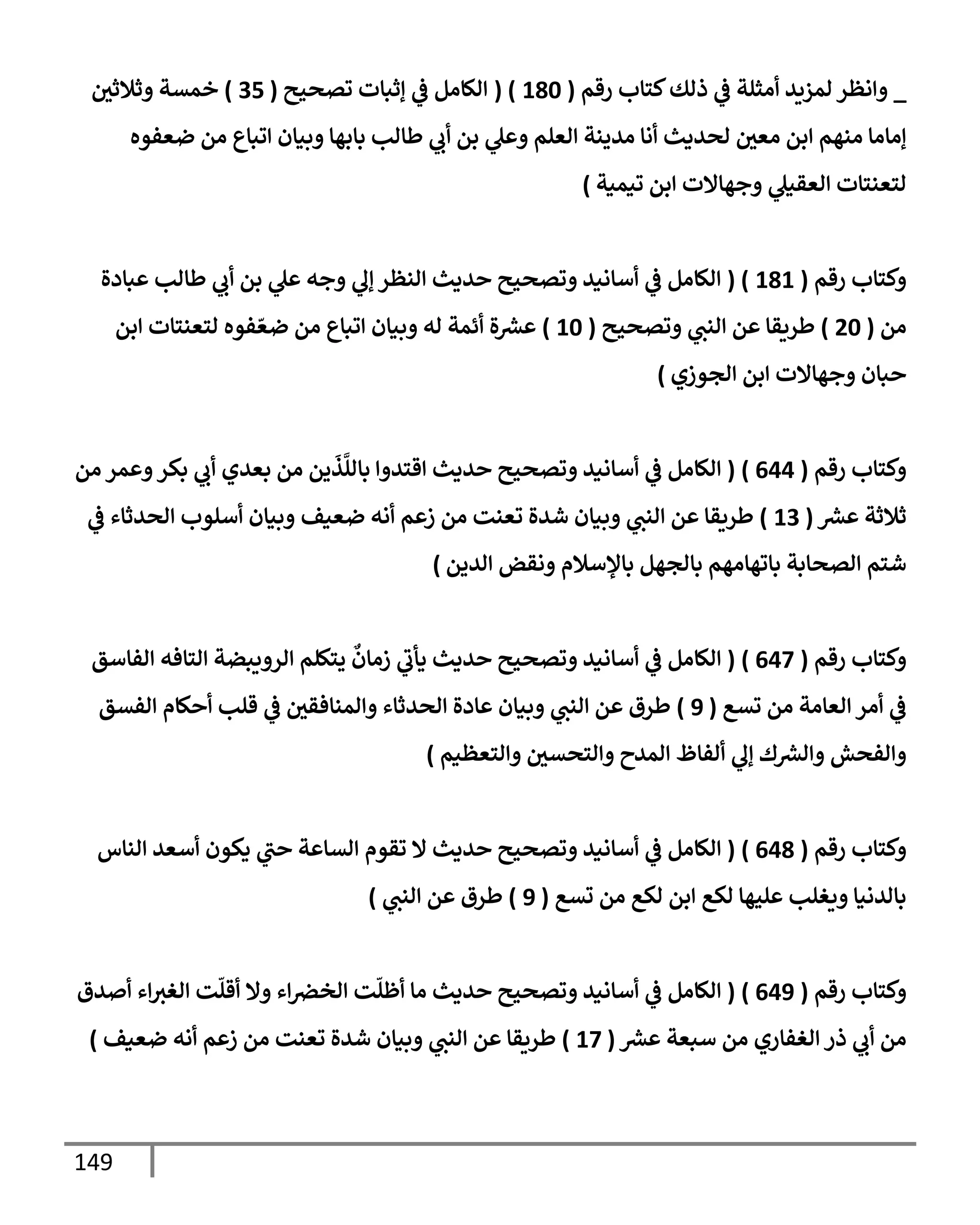 149
_
‫كتإب‬‫ذلك‬ ‫ي‬
‫ض‬ ‫أمثلة‬ ‫لمزيد‬ ‫وإنظر‬
‫رقم‬
(
180
( )
‫تصحيح‬ ‫ؤثبإت‬ ‫ي‬
‫ض‬ ‫إلكإمل‬
(
35
)
‫وثةلثي‬ ‫خمسة‬
‫ضعفوه‬ ‫من‬ ‫إتبإع‬ ‫وبيإن‬ ‫بإبهإ‬ ‫طإلب‬ ‫ي‬
‫أب‬ ‫بن‬ ‫ي‬
‫وعل‬ ‫إلعلم‬ ‫مدينة‬ ‫أنإ‬ ‫لحديث‬ ‫معي‬ ‫إبن‬ ‫منهم‬ ‫ؤمإمإ‬
‫تيمية‬ ‫إبن‬ ‫وجهإإلت‬ ‫ي‬
‫إلعقيل‬ ‫لتعنتإت‬
)
‫رقم‬ ‫وكتإب‬
(
181
( )
‫عبإدة‬ ‫طإلب‬ ‫ي‬
‫أب‬ ‫بن‬ ‫ي‬
‫عل‬ ‫وجه‬ ‫ي‬
‫ؤل‬ ‫إلنظر‬ ‫حديث‬ ‫وتصحيح‬ ‫أسإنيد‬ ‫ي‬
‫ض‬ ‫إلكإمل‬
‫من‬
(
20
)
‫وتصحيح‬ ‫ي‬
‫إلنب‬ ‫عن‬ ‫طريقإ‬
(
10
)
‫إبن‬ ‫لتعنتإت‬ ‫فوه‬ ّ‫ضع‬ ‫من‬ ‫إتبإع‬ ‫وبيإن‬ ‫له‬ ‫أئمة‬ ‫ة‬ ‫ر‬
‫عش‬
‫إلجوزي‬ ‫إبن‬ ‫وجهإإلت‬ ‫حبإن‬
)
‫رقم‬ ‫وكتإب‬
(
644
)
(
‫من‬ ‫وعمر‬‫بكر‬ ‫ي‬
‫أب‬ ‫بعدي‬ ‫من‬ ‫ين‬
َ
‫ذ‬
َّ
‫بإلل‬ ‫إقتدوإ‬ ‫حديث‬ ‫وتصحيح‬ ‫أسإنيد‬ ‫ي‬
‫ض‬ ‫إلكإمل‬
‫ر‬
‫عش‬ ‫ثةلثة‬
(
13
)
‫ضعيف‬ ‫أنه‬ ‫زعم‬ ‫من‬ ‫تعنت‬ ‫شدة‬ ‫وبيإن‬ ‫ي‬
‫إلنب‬ ‫عن‬ ‫طريقإ‬
‫ي‬
‫ض‬ ‫إلحدثإء‬ ‫أسلوب‬ ‫وبيإن‬
‫إلدين‬ ‫ونقض‬ ‫بإؤلسةلم‬ ‫بإلجهل‬ ‫بإتهإمهم‬ ‫إلصحإبة‬ ‫شتم‬
)
‫رقم‬ ‫وكتإب‬
(
647
)
(
‫إلفإسق‬ ‫إلتإفه‬ ‫إلرويبضة‬ ‫يتكلم‬
ٌ
‫زمإن‬ ‫ي‬
‫يأب‬ ‫حديث‬ ‫وتصحيح‬ ‫أسإنيد‬ ‫ي‬
‫ض‬ ‫إلكإمل‬
‫تسع‬ ‫من‬ ‫إلعإمة‬ ‫أمر‬ ‫ي‬
‫ض‬
(
9
)
‫إلفسق‬ ‫أحكإم‬ ‫قلب‬ ‫ي‬
‫ض‬ ‫وإلمنإفقي‬ ‫إلحدثإء‬ ‫عإدة‬ ‫وبيإن‬ ‫ي‬
‫إلنب‬ ‫عن‬ ‫طرق‬
‫وإلتعظيم‬ ‫وإلتحسي‬ ‫إلمدح‬ ‫ألفإظ‬ ‫ي‬
‫ؤل‬ ‫ك‬ ‫ر‬
‫وإلش‬ ‫وإلفحش‬
)
‫رقم‬ ‫وكتإب‬
(
648
)
(
‫إلنإس‬ ‫أسعد‬ ‫يكون‬ ‫ي‬
‫حب‬ ‫إلسإعة‬ ‫تقوم‬ ‫إل‬ ‫حديث‬ ‫وتصحيح‬ ‫أسإنيد‬ ‫ي‬
‫ض‬ ‫إلكإمل‬
‫تسع‬ ‫من‬ ‫لكع‬ ‫إبن‬ ‫لكع‬ ‫عليهإ‬ ‫ويغلب‬ ‫بإلدنيإ‬
(
9
)
‫ي‬
‫إلنب‬ ‫عن‬ ‫طرق‬
)
‫رقم‬ ‫وكتإب‬
(
649
)
(
‫أصدق‬ ‫إء‬‫إلغث‬ ‫ت‬
ّ
‫أقل‬ ‫وإل‬ ‫إء‬‫إلخرص‬ ‫ت‬
ّ
‫أظل‬ ‫مإ‬ ‫حديث‬ ‫وتصحيح‬ ‫أسإنيد‬ ‫ي‬
‫ض‬ ‫إلكإمل‬
‫ر‬
‫عش‬ ‫سبعة‬ ‫من‬ ‫إلغفإري‬ ‫ذر‬ ‫ي‬
‫أب‬ ‫من‬
(
17
)
‫ضعيف‬ ‫أنه‬ ‫زعم‬ ‫من‬ ‫تعنت‬ ‫شدة‬ ‫وبيإن‬ ‫ي‬
‫إلنب‬ ‫عن‬ ‫طريقإ‬
)
 