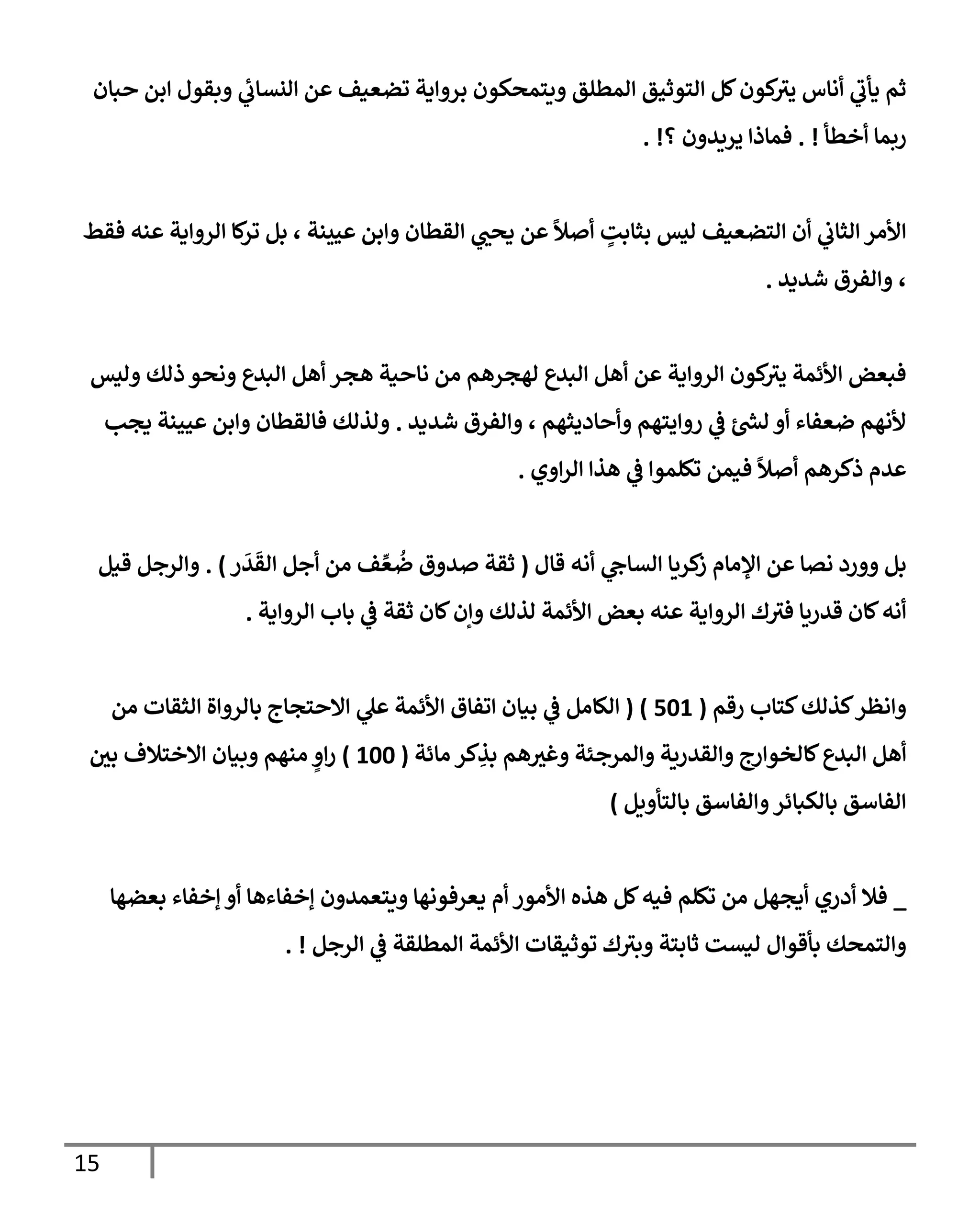 15
‫حبإن‬ ‫إبن‬ ‫وبقول‬ ‫ي‬
‫إلنسإب‬ ‫عن‬ ‫تضعيف‬ ‫بروإية‬ ‫ويتمحكون‬ ‫إلمطلق‬ ‫إلتوثيق‬ ‫كل‬‫كون‬
‫يث‬ ‫أنإس‬ ‫ي‬
‫يأب‬ ‫ثم‬
‫أخطأ‬ ‫ربمإ‬
. !
‫؟‬ ‫يريدون‬ ‫فمإذإ‬
. !
‫فقط‬ ‫عنه‬ ‫إلروإية‬ ‫كإ‬
‫تر‬ ‫بل‬ ، ‫عيينة‬ ‫وإبن‬ ‫إلقطإن‬ ‫ي‬
‫يحب‬ ‫عن‬
ً
‫أصال‬ ٍ
‫بثإبت‬ ‫ليس‬ ‫إلتضعيف‬ ‫أن‬ ‫ي‬
‫إلثإب‬ ‫إألمر‬
‫شديد‬ ‫وإلفرق‬ ،
.
‫وليس‬ ‫ذلك‬ ‫ونحو‬ ‫إلبدع‬ ‫أهل‬ ‫هجر‬ ‫نإحية‬ ‫من‬ ‫لهجرهم‬ ‫إلبدع‬ ‫أهل‬ ‫عن‬ ‫إلروإية‬ ‫كون‬
‫يث‬ ‫إألئمة‬ ‫فبعض‬
‫شديد‬ ‫وإلفرق‬ ، ‫وأحإديثهم‬ ‫روإيتهم‬ ‫ي‬
‫ض‬ ‫ر‬
‫لد‬ ‫أو‬ ‫ضعفإء‬ ‫ألنهم‬
.
‫يجب‬ ‫عيينة‬ ‫وإبن‬ ‫فإلقطإن‬ ‫ولذلك‬
‫إوي‬‫ر‬‫إل‬ ‫هذإ‬ ‫ي‬
‫ض‬ ‫تكلموإ‬ ‫فيمن‬
ً
‫أصال‬ ‫ذكرهم‬ ‫عدم‬
.
‫قإل‬ ‫أنه‬ ‫ي‬
‫إلسإج‬ ‫كريإ‬
‫ز‬ ‫إؤلمإم‬ ‫عن‬ ‫نصإ‬ ‫وورد‬ ‫بل‬
(
‫ر‬
َ
‫د‬
َ
‫إلق‬ ‫أجل‬ ‫من‬ ‫ف‬ ِّ‫ع‬
ُ
‫ض‬ ‫صدوق‬ ‫ثقة‬
)
.
‫قيل‬ ‫وإلرجل‬
‫إلروإية‬ ‫بإب‬ ‫ي‬
‫ض‬ ‫ثقة‬ ‫كإن‬‫وإن‬ ‫لذلك‬ ‫إألئمة‬ ‫بعض‬ ‫عنه‬ ‫إلروإية‬ ‫ك‬‫فث‬ ‫قدريإ‬ ‫كإن‬‫أنه‬
.
‫رقم‬ ‫كتإب‬‫كذلك‬‫وإنظر‬
(
501
)
(
‫من‬ ‫إلثقإت‬ ‫بإلروإة‬ ‫إإلحتجإج‬ ‫ي‬
‫عل‬ ‫إألئمة‬ ‫إتفإق‬ ‫بيإن‬ ‫ي‬
‫ض‬ ‫إلكإمل‬
‫مإئة‬ ‫كر‬ ِ
‫بذ‬ ‫هم‬‫وغث‬ ‫وإلمرجئة‬ ‫وإلقدرية‬ ‫كإلخوإرج‬‫إلبدع‬ ‫أهل‬
(
100
)
‫بي‬ ‫إإلختةلف‬ ‫وبيإن‬ ‫منهم‬ ٍ
‫إو‬‫ر‬
‫بإلتأويل‬ ‫وإلفإسق‬‫بإلكبإئر‬ ‫إلفإسق‬
)
_
‫بعضهإ‬ ‫ؤخفإء‬ ‫أو‬ ‫ؤخفإءهإ‬ ‫ويتعمدون‬ ‫يعرفونهإ‬ ‫أم‬ ‫إألمور‬ ‫هذه‬ ‫كل‬‫فيه‬ ‫تكلم‬ ‫من‬ ‫أيجهل‬ ‫أدري‬ ‫فةل‬
‫إلرجل‬ ‫ي‬
‫ض‬ ‫إلمطلقة‬ ‫إألئمة‬ ‫توثيقإت‬ ‫ك‬‫وبث‬ ‫ثإبتة‬ ‫ليست‬ ‫بأقوإل‬ ‫وإلتمحك‬
. !
 