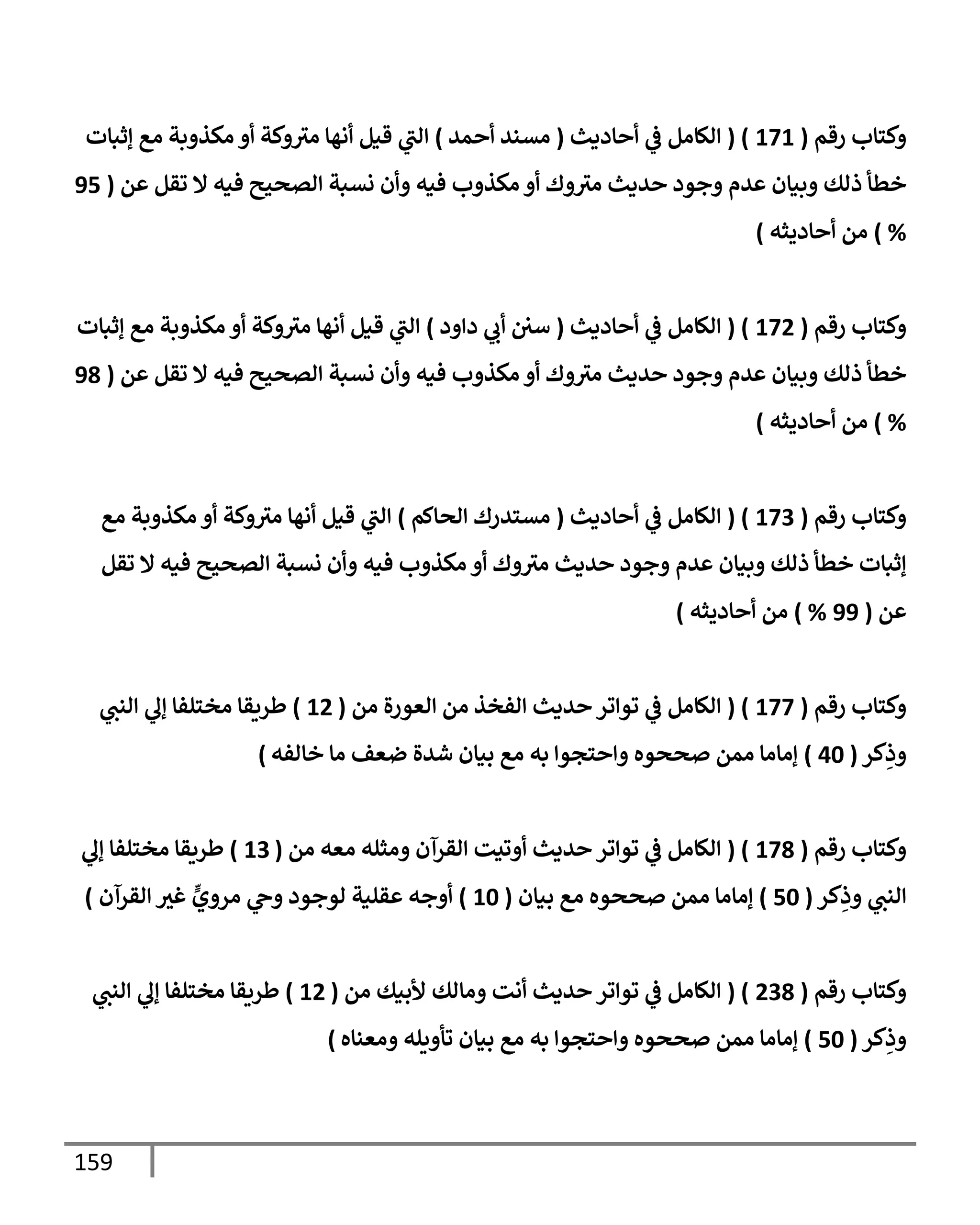 159
‫رقم‬ ‫وكتإب‬
(
171
( )
‫أحإديث‬ ‫ي‬
‫ض‬ ‫إلكإمل‬
(
‫أحمد‬ ‫مسند‬
)
‫ؤثبإت‬ ‫مع‬ ‫مكذوبة‬ ‫أو‬ ‫وكة‬‫مث‬ ‫أنهإ‬ ‫قيل‬ ‫ي‬
‫إلب‬
‫عن‬ ‫تقل‬ ‫إل‬ ‫فيه‬ ‫إلصحيح‬ ‫نسبة‬ ‫وأن‬ ‫فيه‬ ‫مكذوب‬ ‫أو‬ ‫وك‬‫مث‬ ‫حديث‬ ‫وجود‬ ‫عدم‬ ‫وبيإن‬ ‫ذلك‬ ‫خطأ‬
(
95
%
)
‫أحإديثه‬ ‫من‬
)
‫رقم‬ ‫وكتإب‬
(
172
( )
‫أحإديث‬ ‫ي‬
‫ض‬ ‫إلكإمل‬
(
‫دإود‬ ‫ي‬
‫أب‬ ‫سي‬
)
‫ؤثبإت‬ ‫مع‬ ‫مكذوبة‬ ‫أو‬ ‫وكة‬‫مث‬ ‫أنهإ‬ ‫قيل‬ ‫ي‬
‫إلب‬
‫عن‬ ‫تقل‬ ‫إل‬ ‫فيه‬ ‫إلصحيح‬ ‫نسبة‬ ‫وأن‬ ‫فيه‬ ‫مكذوب‬ ‫أو‬ ‫وك‬‫مث‬ ‫حديث‬ ‫وجود‬ ‫عدم‬ ‫وبيإن‬ ‫ذلك‬ ‫خطأ‬
(
98
%
)
‫أحإديثه‬ ‫من‬
)
‫رقم‬ ‫وكتإب‬
(
173
( )
‫أحإديث‬ ‫ي‬
‫ض‬ ‫إلكإمل‬
(
‫إلحإكم‬ ‫مستدرك‬
)
‫مع‬ ‫مكذوبة‬ ‫أو‬ ‫وكة‬‫مث‬ ‫أنهإ‬ ‫قيل‬ ‫ي‬
‫إلب‬
‫تقل‬ ‫إل‬ ‫فيه‬ ‫إلصحيح‬ ‫نسبة‬ ‫وأن‬ ‫فيه‬ ‫مكذوب‬ ‫أو‬ ‫وك‬‫مث‬ ‫حديث‬ ‫وجود‬ ‫عدم‬ ‫وبيإن‬ ‫ذلك‬ ‫خطأ‬ ‫ؤثبإت‬
‫عن‬
(
99
%
)
‫أحإديثه‬ ‫من‬
)
‫رقم‬ ‫وكتإب‬
(
177
( )
‫من‬ ‫إلعورة‬ ‫من‬ ‫إلفخذ‬ ‫حديث‬ ‫توإتر‬ ‫ي‬
‫ض‬ ‫إلكإمل‬
(
12
)
‫ي‬
‫إلنب‬ ‫ي‬
‫ؤل‬ ‫مختلفإ‬ ‫طريقإ‬
‫كر‬ِ
‫وذ‬
(
40
)
‫خإلفه‬ ‫مإ‬ ‫ضعف‬ ‫شدة‬ ‫بيإن‬ ‫مع‬ ‫به‬ ‫وإحتجوإ‬ ‫صححوه‬ ‫ممن‬ ‫ؤمإمإ‬
)
‫رقم‬ ‫وكتإب‬
(
178
( )
‫من‬ ‫معه‬ ‫ومثله‬ ‫إلقرآن‬ ‫أوتيت‬ ‫حديث‬ ‫توإتر‬ ‫ي‬
‫ض‬ ‫إلكإمل‬
(
13
)
‫ي‬
‫ؤل‬ ‫مختلفإ‬ ‫طريقإ‬
‫كر‬ِ
‫وذ‬ ‫ي‬
‫إلنب‬
(
50
)
‫بيإن‬ ‫مع‬ ‫صححوه‬ ‫ممن‬ ‫ؤمإمإ‬
(
10
)
‫إلقرآن‬ ‫غث‬ ٍّ
‫مروي‬ ‫ي‬
‫وج‬ ‫لوجود‬ ‫عقلية‬ ‫أوجه‬
)
‫رقم‬ ‫وكتإب‬
(
238
( )
‫من‬ ‫ألبيك‬ ‫ومإلك‬ ‫أنت‬ ‫حديث‬ ‫توإتر‬ ‫ي‬
‫ض‬ ‫إلكإمل‬
(
12
)
‫ي‬
‫إلنب‬ ‫ي‬
‫ؤل‬ ‫مختلفإ‬ ‫طريقإ‬
‫كر‬ِ
‫وذ‬
(
50
)
‫ومعنإه‬ ‫تأويله‬ ‫بيإن‬ ‫مع‬ ‫به‬ ‫وإحتجوإ‬ ‫صححوه‬ ‫ممن‬ ‫ؤمإمإ‬
)
 